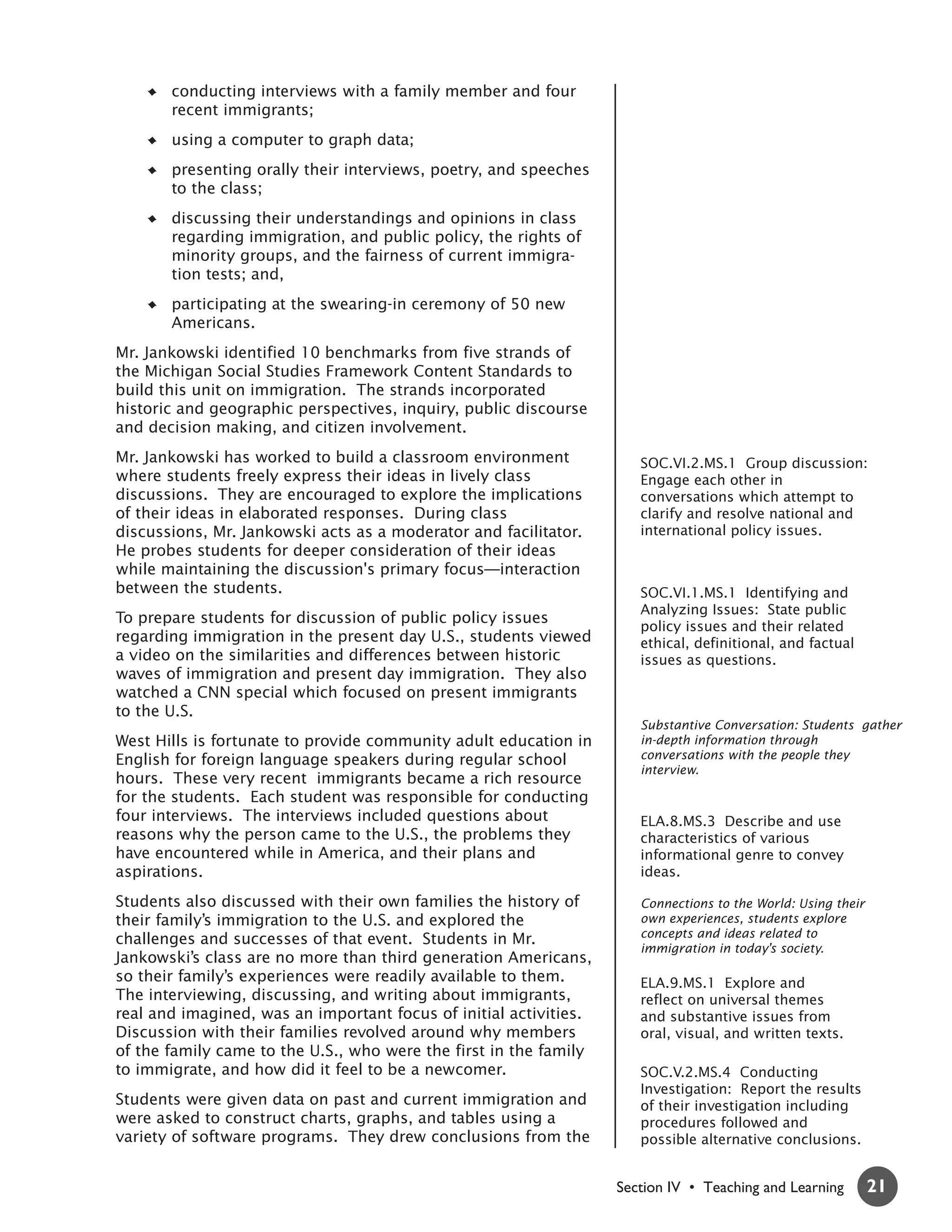 conducting interviews with a family member and four
       recent immigrants;
       using a computer to graph data;
       presenting orally their interviews, poetry, and speeches
       to the class;
       discussing their understandings and opinions in class
       regarding immigration, and public policy, the rights of
       minority groups, and the fairness of current immigra-
       tion tests; and,
       participating at the swearing-in ceremony of 50 new
       Americans.
Mr. Jankowski identified 10 benchmarks from five strands of
the Michigan Social Studies Framework Content Standards to
build this unit on immigration. The strands incorporated
historic and geographic perspectives, inquiry, public discourse
and decision making, and citizen involvement.
Mr. Jankowski has worked to build a classroom environment             SOC.VI.2.MS.1 Group discussion:
where students freely express their ideas in lively class             Engage each other in
discussions. They are encouraged to explore the implications          conversations which attempt to
of their ideas in elaborated responses. During class                  clarify and resolve national and
discussions, Mr. Jankowski acts as a moderator and facilitator.       international policy issues.
He probes students for deeper consideration of their ideas
while maintaining the discussion's primary focus—interaction
between the students.                                                 SOC.VI.1.MS.1 Identifying and
                                                                      Analyzing Issues: State public
To prepare students for discussion of public policy issues
                                                                      policy issues and their related
regarding immigration in the present day U.S., students viewed        ethical, definitional, and factual
a video on the similarities and differences between historic          issues as questions.
waves of immigration and present day immigration. They also
watched a CNN special which focused on present immigrants
to the U.S.
                                                                      Substantive Conversation: Students gather
West Hills is fortunate to provide community adult education in       in-depth information through
English for foreign language speakers during regular school           conversations with the people they
                                                                      interview.
hours. These very recent immigrants became a rich resource
for the students. Each student was responsible for conducting
four interviews. The interviews included questions about              ELA.8.MS.3 Describe and use
reasons why the person came to the U.S., the problems they            characteristics of various
have encountered while in America, and their plans and                informational genre to convey
aspirations.                                                          ideas.

Students also discussed with their own families the history of        Connections to the World: Using their
their family’s immigration to the U.S. and explored the               own experiences, students explore
                                                                      concepts and ideas related to
challenges and successes of that event. Students in Mr.
                                                                      immigration in today’s society.
Jankowski’s class are no more than third generation Americans,
so their family’s experiences were readily available to them.         ELA.9.MS.1 Explore and
The interviewing, discussing, and writing about immigrants,           reflect on universal themes
real and imagined, was an important focus of initial activities.      and substantive issues from
Discussion with their families revolved around why members            oral, visual, and written texts.
of the family came to the U.S., who were the first in the family
to immigrate, and how did it feel to be a newcomer.                   SOC.V.2.MS.4 Conducting
                                                                      Investigation: Report the results
Students were given data on past and current immigration and          of their investigation including
were asked to construct charts, graphs, and tables using a            procedures followed and
variety of software programs. They drew conclusions from the          possible alternative conclusions.


                                                                   Section IV • Teaching and Learning         21
 