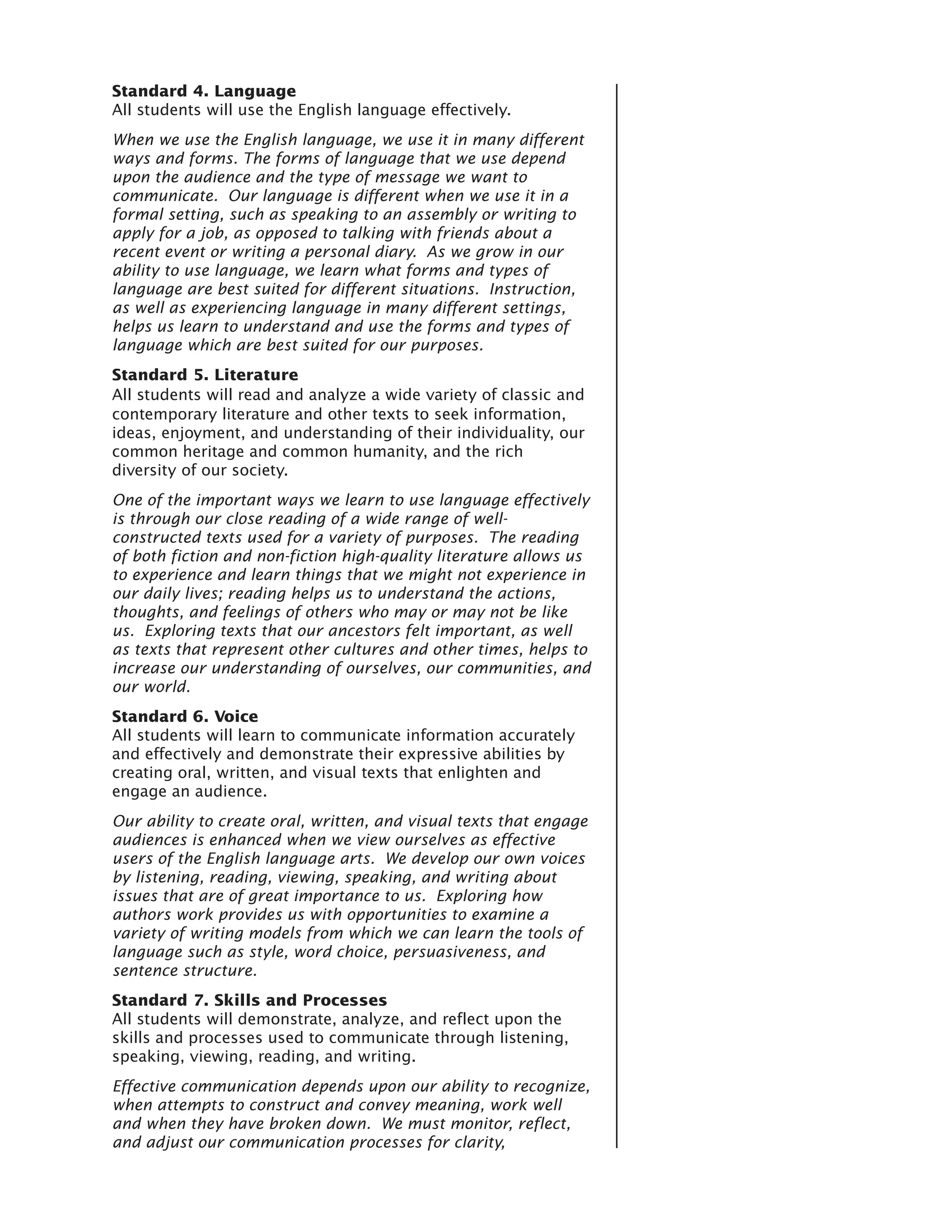 Standard 4. Language
All students will use the English language effectively.
When we use the English language, we use it in many different
ways and forms. The forms of language that we use depend
upon the audience and the type of message we want to
communicate. Our language is different when we use it in a
formal setting, such as speaking to an assembly or writing to
apply for a job, as opposed to talking with friends about a
recent event or writing a personal diary. As we grow in our
ability to use language, we learn what forms and types of
language are best suited for different situations. Instruction,
as well as experiencing language in many different settings,
helps us learn to understand and use the forms and types of
language which are best suited for our purposes.
Standard 5. Literature
All students will read and analyze a wide variety of classic and
contemporary literature and other texts to seek information,
ideas, enjoyment, and understanding of their individuality, our
common heritage and common humanity, and the rich
diversity of our society.
One of the important ways we learn to use language effectively
is through our close reading of a wide range of well-
constructed texts used for a variety of purposes. The reading
of both fiction and non-fiction high-quality literature allows us
to experience and learn things that we might not experience in
our daily lives; reading helps us to understand the actions,
thoughts, and feelings of others who may or may not be like
us. Exploring texts that our ancestors felt important, as well
as texts that represent other cultures and other times, helps to
increase our understanding of ourselves, our communities, and
our world.
Standard 6. Voice
All students will learn to communicate information accurately
and effectively and demonstrate their expressive abilities by
creating oral, written, and visual texts that enlighten and
engage an audience.
Our ability to create oral, written, and visual texts that engage
audiences is enhanced when we view ourselves as effective
users of the English language arts. We develop our own voices
by listening, reading, viewing, speaking, and writing about
issues that are of great importance to us. Exploring how
authors work provides us with opportunities to examine a
variety of writing models from which we can learn the tools of
language such as style, word choice, persuasiveness, and
sentence structure.
Standard 7. Skills and Processes
All students will demonstrate, analyze, and reflect upon the
skills and processes used to communicate through listening,
speaking, viewing, reading, and writing.
Effective communication depends upon our ability to recognize,
when attempts to construct and convey meaning, work well
and when they have broken down. We must monitor, reflect,
and adjust our communication processes for clarity,
 