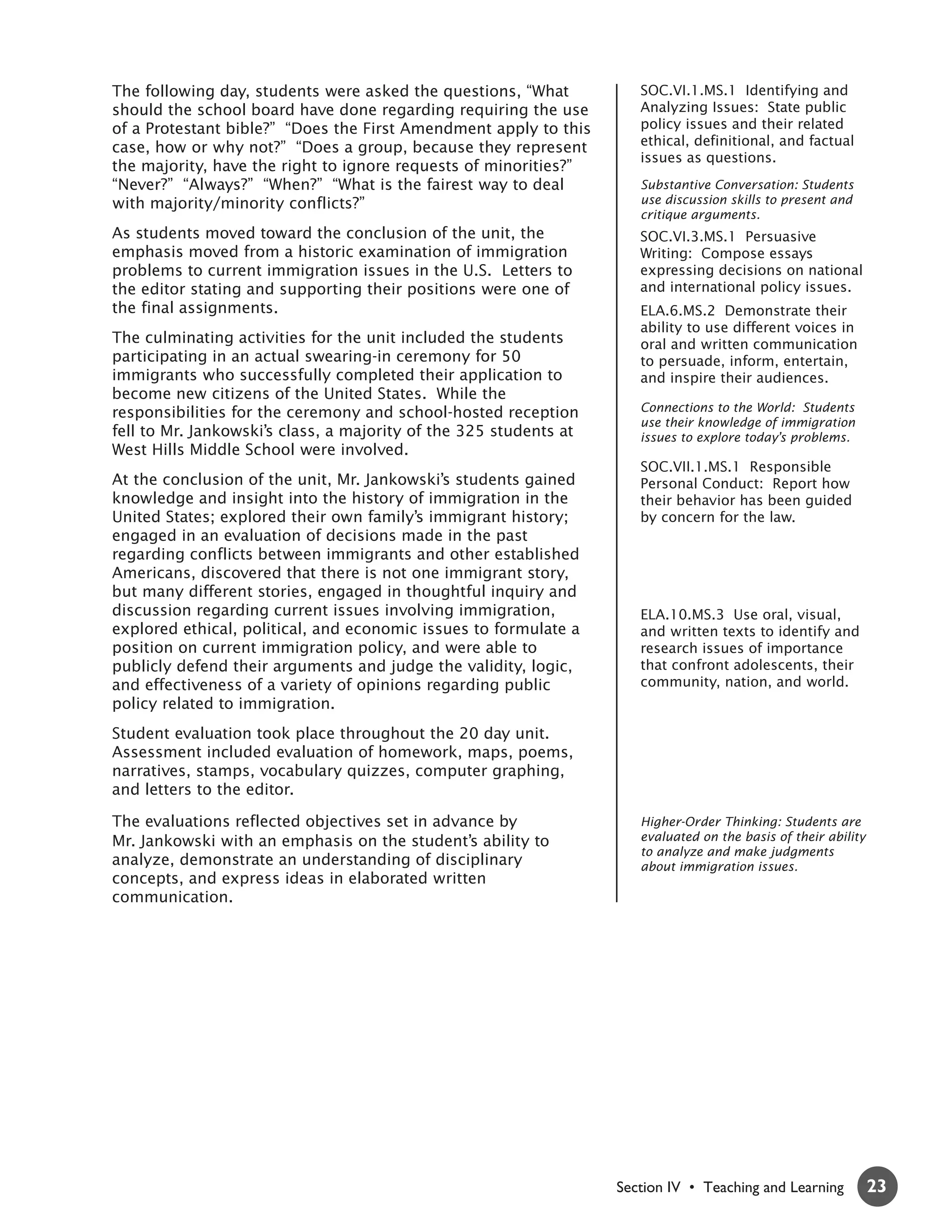 The following day, students were asked the questions, “What           SOC.VI.1.MS.1 Identifying and
should the school board have done regarding requiring the use         Analyzing Issues: State public
of a Protestant bible?” “Does the First Amendment apply to this       policy issues and their related
case, how or why not?” “Does a group, because they represent          ethical, definitional, and factual
                                                                      issues as questions.
the majority, have the right to ignore requests of minorities?”
“Never?” “Always?” “When?” “What is the fairest way to deal           Substantive Conversation: Students
with majority/minority conflicts?”                                    use discussion skills to present and
                                                                      critique arguments.
As students moved toward the conclusion of the unit, the              SOC.VI.3.MS.1 Persuasive
emphasis moved from a historic examination of immigration             Writing: Compose essays
problems to current immigration issues in the U.S. Letters to         expressing decisions on national
the editor stating and supporting their positions were one of         and international policy issues.
the final assignments.                                                ELA.6.MS.2 Demonstrate their
                                                                      ability to use different voices in
The culminating activities for the unit included the students         oral and written communication
participating in an actual swearing-in ceremony for 50                to persuade, inform, entertain,
immigrants who successfully completed their application to            and inspire their audiences.
become new citizens of the United States. While the
responsibilities for the ceremony and school-hosted reception         Connections to the World: Students
                                                                      use their knowledge of immigration
fell to Mr. Jankowski’s class, a majority of the 325 students at      issues to explore today’s problems.
West Hills Middle School were involved.
                                                                      SOC.VII.1.MS.1 Responsible
At the conclusion of the unit, Mr. Jankowski’s students gained        Personal Conduct: Report how
knowledge and insight into the history of immigration in the          their behavior has been guided
United States; explored their own family’s immigrant history;         by concern for the law.
engaged in an evaluation of decisions made in the past
regarding conflicts between immigrants and other established
Americans, discovered that there is not one immigrant story,
but many different stories, engaged in thoughtful inquiry and
discussion regarding current issues involving immigration,            ELA.10.MS.3 Use oral, visual,
explored ethical, political, and economic issues to formulate a       and written texts to identify and
position on current immigration policy, and were able to              research issues of importance
publicly defend their arguments and judge the validity, logic,        that confront adolescents, their
and effectiveness of a variety of opinions regarding public           community, nation, and world.
policy related to immigration.
Student evaluation took place throughout the 20 day unit.
Assessment included evaluation of homework, maps, poems,
narratives, stamps, vocabulary quizzes, computer graphing,
and letters to the editor.

The evaluations reflected objectives set in advance by                Higher-Order Thinking: Students are
Mr. Jankowski with an emphasis on the student’s ability to            evaluated on the basis of their ability
                                                                      to analyze and make judgments
analyze, demonstrate an understanding of disciplinary                 about immigration issues.
concepts, and express ideas in elaborated written
communication.




                                                                   Section IV • Teaching and Learning           23
 