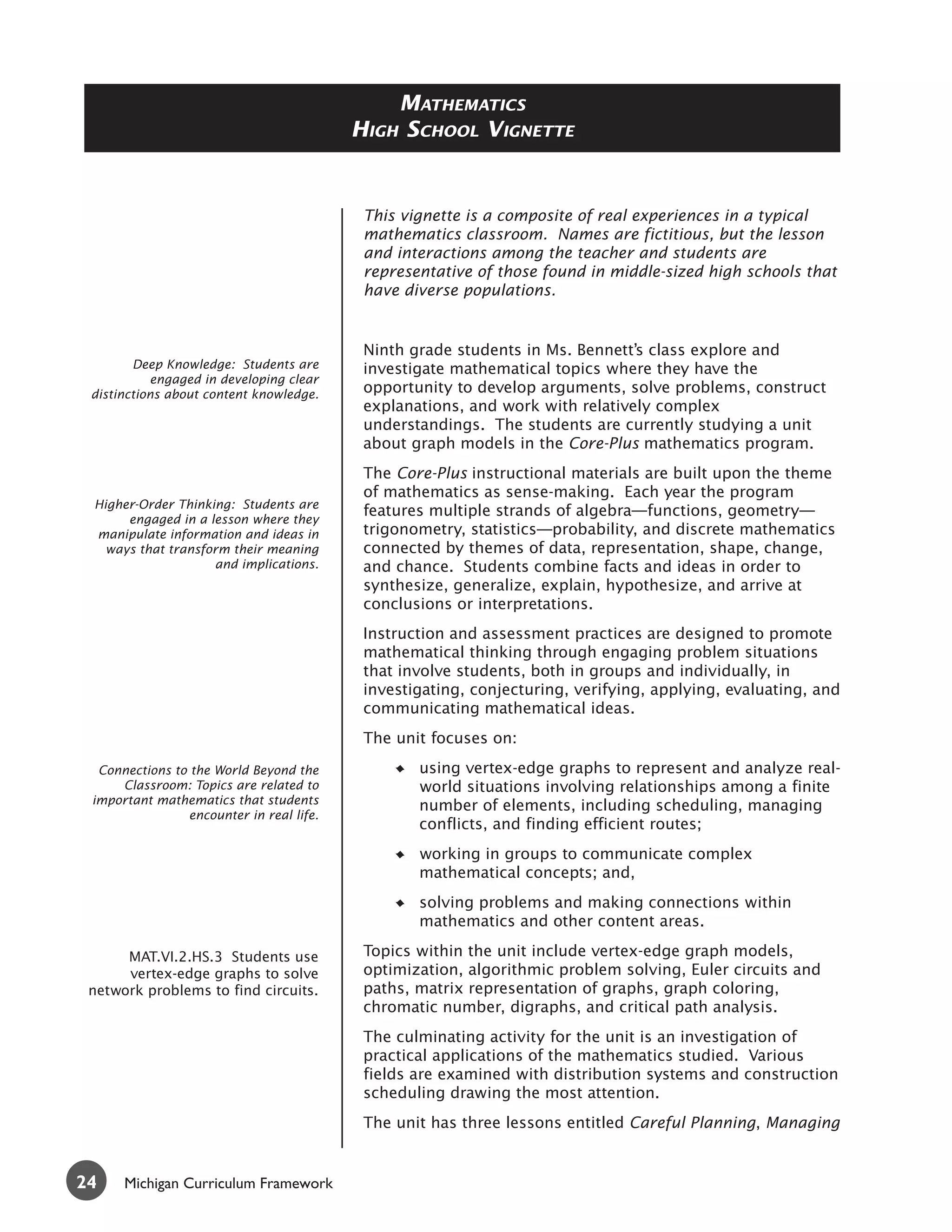 MATHEMATICS
                                           HIGH SCHOOL VIGNETTE


                                            This vignette is a composite of real experiences in a typical
                                            mathematics classroom. Names are fictitious, but the lesson
                                            and interactions among the teacher and students are
                                            representative of those found in middle-sized high schools that
                                            have diverse populations.


                                            Ninth grade students in Ms. Bennett’s class explore and
        Deep Knowledge: Students are        investigate mathematical topics where they have the
           engaged in developing clear
 distinctions about content knowledge.      opportunity to develop arguments, solve problems, construct
                                            explanations, and work with relatively complex
                                            understandings. The students are currently studying a unit
                                            about graph models in the Core-Plus mathematics program.
                                            The Core-Plus instructional materials are built upon the theme
                                            of mathematics as sense-making. Each year the program
 Higher-Order Thinking: Students are
                                            features multiple strands of algebra—functions, geometry—
      engaged in a lesson where they
 manipulate information and ideas in        trigonometry, statistics—probability, and discrete mathematics
   ways that transform their meaning        connected by themes of data, representation, shape, change,
                    and implications.       and chance. Students combine facts and ideas in order to
                                            synthesize, generalize, explain, hypothesize, and arrive at
                                            conclusions or interpretations.
                                            Instruction and assessment practices are designed to promote
                                            mathematical thinking through engaging problem situations
                                            that involve students, both in groups and individually, in
                                            investigating, conjecturing, verifying, applying, evaluating, and
                                            communicating mathematical ideas.
                                            The unit focuses on:

  Connections to the World Beyond the              using vertex-edge graphs to represent and analyze real-
     Classroom: Topics are related to              world situations involving relationships among a finite
 important mathematics that students               number of elements, including scheduling, managing
                 encounter in real life.
                                                   conflicts, and finding efficient routes;
                                                   working in groups to communicate complex
                                                   mathematical concepts; and,
                                                   solving problems and making connections within
                                                   mathematics and other content areas.

      MAT.VI.2.HS.3 Students use            Topics within the unit include vertex-edge graph models,
      vertex-edge graphs to solve           optimization, algorithmic problem solving, Euler circuits and
 network problems to find circuits.         paths, matrix representation of graphs, graph coloring,
                                            chromatic number, digraphs, and critical path analysis.
                                            The culminating activity for the unit is an investigation of
                                            practical applications of the mathematics studied. Various
                                            fields are examined with distribution systems and construction
                                            scheduling drawing the most attention.
                                            The unit has three lessons entitled Careful Planning, Managing


24    Michigan Curriculum Framework
 