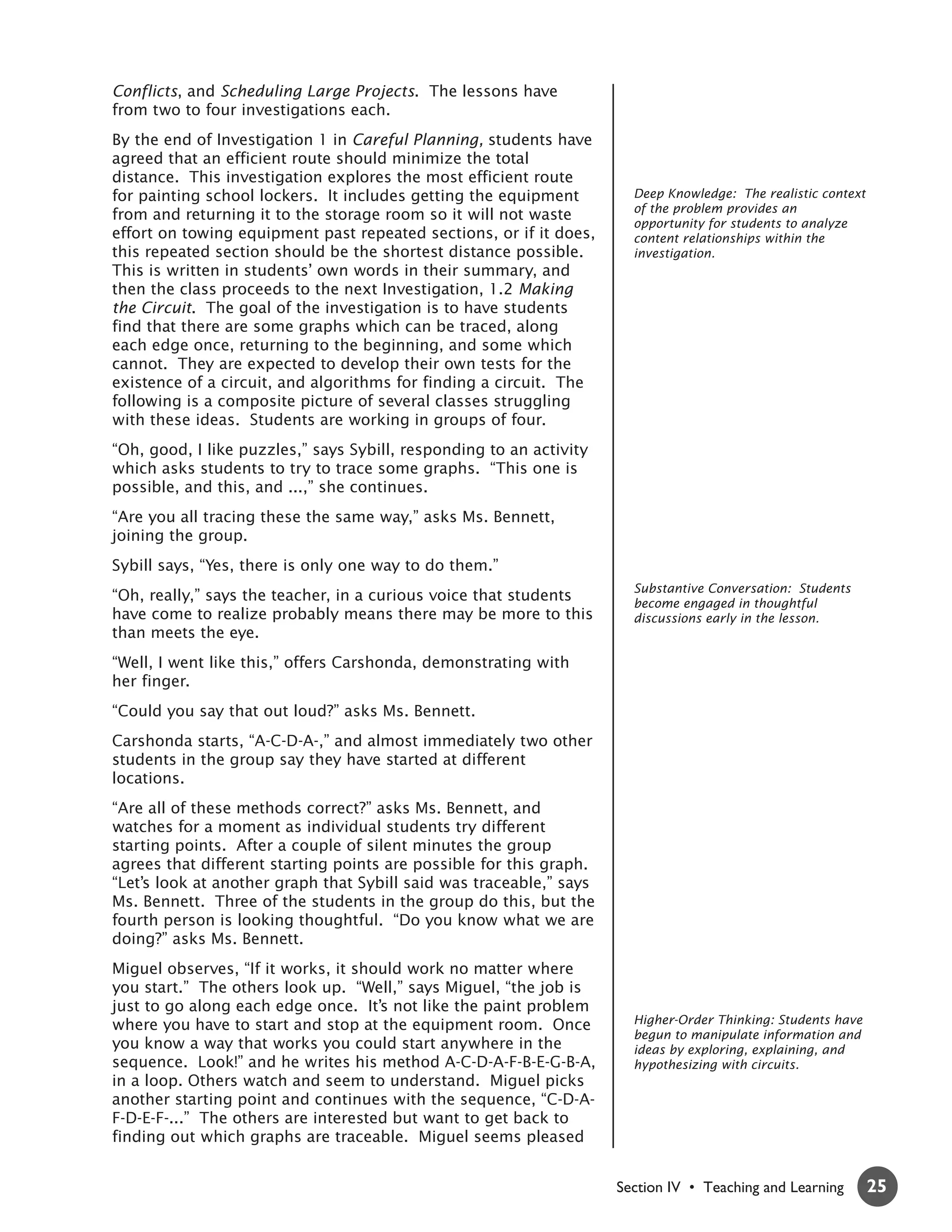 Conflicts, and Scheduling Large Projects. The lessons have
from two to four investigations each.
By the end of Investigation 1 in Careful Planning, students have
agreed that an efficient route should minimize the total
distance. This investigation explores the most efficient route
for painting school lockers. It includes getting the equipment         Deep Knowledge: The realistic context
                                                                       of the problem provides an
from and returning it to the storage room so it will not waste
                                                                       opportunity for students to analyze
effort on towing equipment past repeated sections, or if it does,      content relationships within the
this repeated section should be the shortest distance possible.        investigation.
This is written in students’ own words in their summary, and
then the class proceeds to the next Investigation, 1.2 Making
the Circuit. The goal of the investigation is to have students
find that there are some graphs which can be traced, along
each edge once, returning to the beginning, and some which
cannot. They are expected to develop their own tests for the
existence of a circuit, and algorithms for finding a circuit. The
following is a composite picture of several classes struggling
with these ideas. Students are working in groups of four.
“Oh, good, I like puzzles,” says Sybill, responding to an activity
which asks students to try to trace some graphs. “This one is
possible, and this, and ...,” she continues.
“Are you all tracing these the same way,” asks Ms. Bennett,
joining the group.
Sybill says, “Yes, there is only one way to do them.”
                                                                       Substantive Conversation: Students
“Oh, really,” says the teacher, in a curious voice that students       become engaged in thoughtful
have come to realize probably means there may be more to this          discussions early in the lesson.
than meets the eye.
“Well, I went like this,” offers Carshonda, demonstrating with
her finger.
“Could you say that out loud?” asks Ms. Bennett.
Carshonda starts, “A-C-D-A-,” and almost immediately two other
students in the group say they have started at different
locations.
“Are all of these methods correct?” asks Ms. Bennett, and
watches for a moment as individual students try different
starting points. After a couple of silent minutes the group
agrees that different starting points are possible for this graph.
“Let’s look at another graph that Sybill said was traceable,” says
Ms. Bennett. Three of the students in the group do this, but the
fourth person is looking thoughtful. “Do you know what we are
doing?” asks Ms. Bennett.
Miguel observes, “If it works, it should work no matter where
you start.” The others look up. “Well,” says Miguel, “the job is
just to go along each edge once. It’s not like the paint problem
where you have to start and stop at the equipment room. Once           Higher-Order Thinking: Students have
                                                                       begun to manipulate information and
you know a way that works you could start anywhere in the              ideas by exploring, explaining, and
sequence. Look!” and he writes his method A-C-D-A-F-B-E-G-B-A,         hypothesizing with circuits.
in a loop. Others watch and seem to understand. Miguel picks
another starting point and continues with the sequence, “C-D-A-
F-D-E-F-...” The others are interested but want to get back to
finding out which graphs are traceable. Miguel seems pleased


                                                                     Section IV • Teaching and Learning        25
 