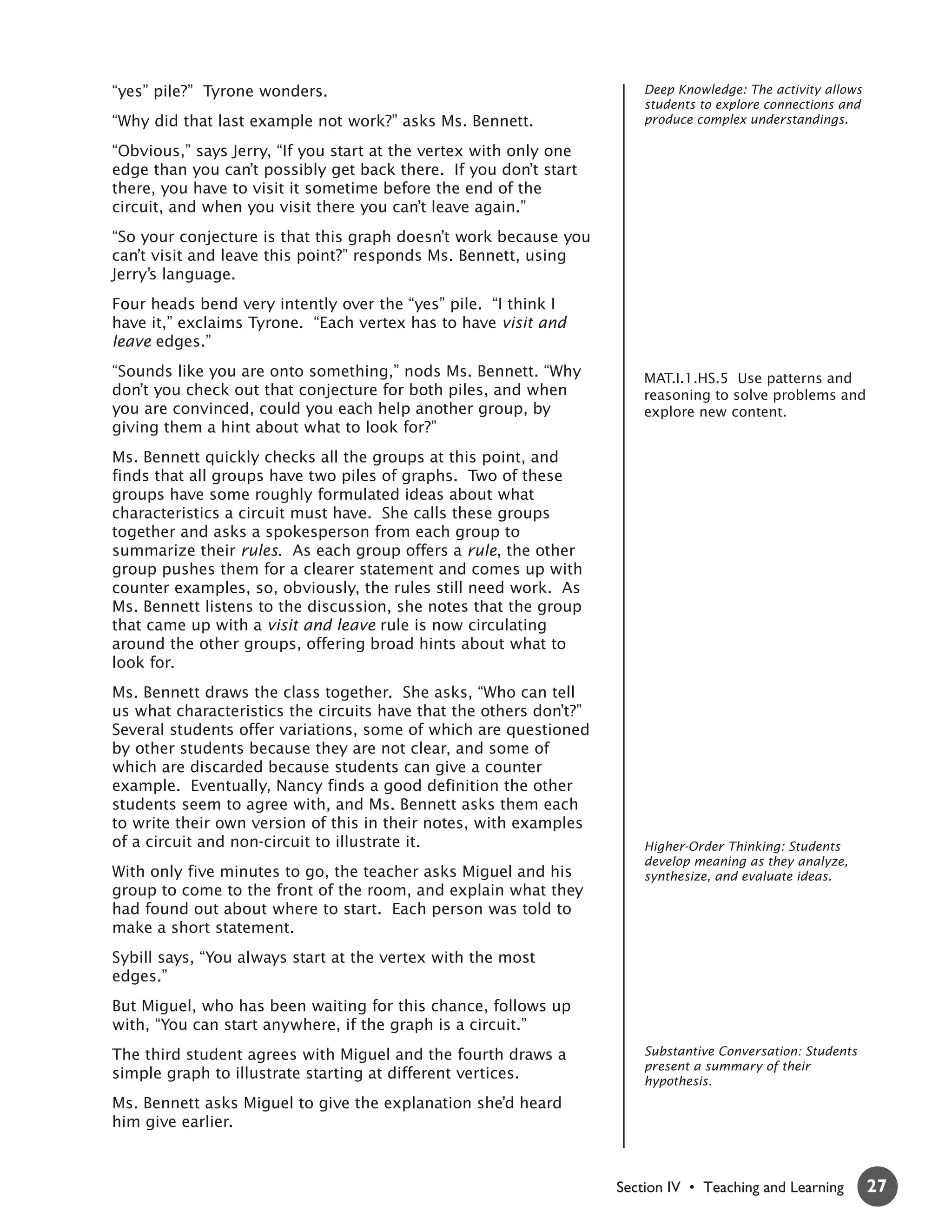 “yes” pile?” Tyrone wonders.                                            Deep Knowledge: The activity allows
                                                                        students to explore connections and
“Why did that last example not work?” asks Ms. Bennett.                 produce complex understandings.

“Obvious,” says Jerry, “If you start at the vertex with only one
edge than you can’t possibly get back there. If you don’t start
there, you have to visit it sometime before the end of the
circuit, and when you visit there you can’t leave again.”
“So your conjecture is that this graph doesn’t work because you
can’t visit and leave this point?” responds Ms. Bennett, using
Jerry’s language.
Four heads bend very intently over the “yes” pile. “I think I
have it,” exclaims Tyrone. “Each vertex has to have visit and
leave edges.”
“Sounds like you are onto something,” nods Ms. Bennett. “Why            MAT.I.1.HS.5 Use patterns and
don’t you check out that conjecture for both piles, and when            reasoning to solve problems and
you are convinced, could you each help another group, by                explore new content.
giving them a hint about what to look for?”
Ms. Bennett quickly checks all the groups at this point, and
finds that all groups have two piles of graphs. Two of these
groups have some roughly formulated ideas about what
characteristics a circuit must have. She calls these groups
together and asks a spokesperson from each group to
summarize their rules. As each group offers a rule, the other
group pushes them for a clearer statement and comes up with
counter examples, so, obviously, the rules still need work. As
Ms. Bennett listens to the discussion, she notes that the group
that came up with a visit and leave rule is now circulating
around the other groups, offering broad hints about what to
look for.
Ms. Bennett draws the class together. She asks, “Who can tell
us what characteristics the circuits have that the others don’t?”
Several students offer variations, some of which are questioned
by other students because they are not clear, and some of
which are discarded because students can give a counter
example. Eventually, Nancy finds a good definition the other
students seem to agree with, and Ms. Bennett asks them each
to write their own version of this in their notes, with examples
of a circuit and non-circuit to illustrate it.                          Higher-Order Thinking: Students
                                                                        develop meaning as they analyze,
With only five minutes to go, the teacher asks Miguel and his           synthesize, and evaluate ideas.
group to come to the front of the room, and explain what they
had found out about where to start. Each person was told to
make a short statement.
Sybill says, “You always start at the vertex with the most
edges.”
But Miguel, who has been waiting for this chance, follows up
with, “You can start anywhere, if the graph is a circuit.”
The third student agrees with Miguel and the fourth draws a             Substantive Conversation: Students
                                                                        present a summary of their
simple graph to illustrate starting at different vertices.              hypothesis.
Ms. Bennett asks Miguel to give the explanation she’d heard
him give earlier.



                                                                    Section IV • Teaching and Learning        27
 
