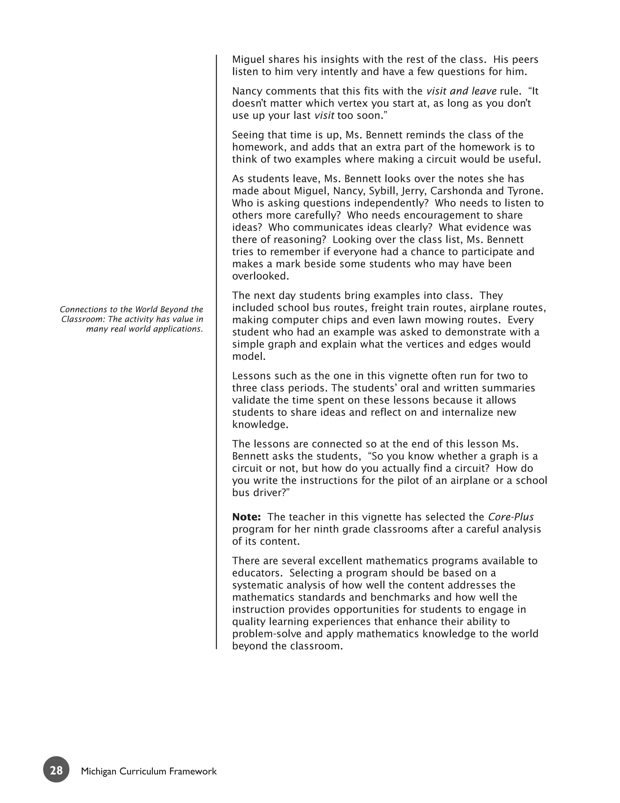 Miguel shares his insights with the rest of the class. His peers
                                        listen to him very intently and have a few questions for him.
                                        Nancy comments that this fits with the visit and leave rule. “It
                                        doesn’t matter which vertex you start at, as long as you don’t
                                        use up your last visit too soon.”
                                        Seeing that time is up, Ms. Bennett reminds the class of the
                                        homework, and adds that an extra part of the homework is to
                                        think of two examples where making a circuit would be useful.
                                        As students leave, Ms. Bennett looks over the notes she has
                                        made about Miguel, Nancy, Sybill, Jerry, Carshonda and Tyrone.
                                        Who is asking questions independently? Who needs to listen to
                                        others more carefully? Who needs encouragement to share
                                        ideas? Who communicates ideas clearly? What evidence was
                                        there of reasoning? Looking over the class list, Ms. Bennett
                                        tries to remember if everyone had a chance to participate and
                                        makes a mark beside some students who may have been
                                        overlooked.
                                        The next day students bring examples into class. They
 Connections to the World Beyond the    included school bus routes, freight train routes, airplane routes,
 Classroom: The activity has value in   making computer chips and even lawn mowing routes. Every
       many real world applications.    student who had an example was asked to demonstrate with a
                                        simple graph and explain what the vertices and edges would
                                        model.
                                        Lessons such as the one in this vignette often run for two to
                                        three class periods. The students’ oral and written summaries
                                        validate the time spent on these lessons because it allows
                                        students to share ideas and reflect on and internalize new
                                        knowledge.
                                        The lessons are connected so at the end of this lesson Ms.
                                        Bennett asks the students, “So you know whether a graph is a
                                        circuit or not, but how do you actually find a circuit? How do
                                        you write the instructions for the pilot of an airplane or a school
                                        bus driver?”

                                        Note: The teacher in this vignette has selected the Core-Plus
                                        program for her ninth grade classrooms after a careful analysis
                                        of its content.
                                        There are several excellent mathematics programs available to
                                        educators. Selecting a program should be based on a
                                        systematic analysis of how well the content addresses the
                                        mathematics standards and benchmarks and how well the
                                        instruction provides opportunities for students to engage in
                                        quality learning experiences that enhance their ability to
                                        problem-solve and apply mathematics knowledge to the world
                                        beyond the classroom.




28    Michigan Curriculum Framework
 