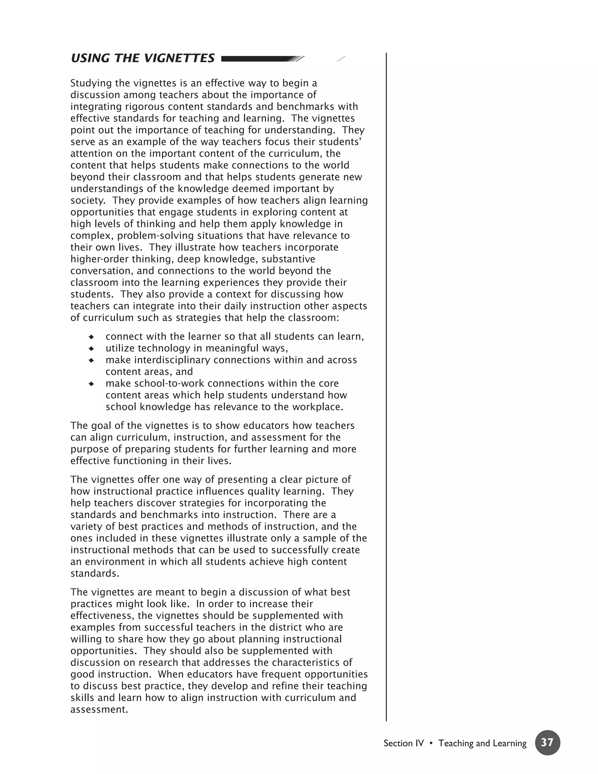 USING THE VIGNETTES

Studying the vignettes is an effective way to begin a
discussion among teachers about the importance of
integrating rigorous content standards and benchmarks with
effective standards for teaching and learning. The vignettes
point out the importance of teaching for understanding. They
serve as an example of the way teachers focus their students'
attention on the important content of the curriculum, the
content that helps students make connections to the world
beyond their classroom and that helps students generate new
understandings of the knowledge deemed important by
society. They provide examples of how teachers align learning
opportunities that engage students in exploring content at
high levels of thinking and help them apply knowledge in
complex, problem-solving situations that have relevance to
their own lives. They illustrate how teachers incorporate
higher-order thinking, deep knowledge, substantive
conversation, and connections to the world beyond the
classroom into the learning experiences they provide their
students. They also provide a context for discussing how
teachers can integrate into their daily instruction other aspects
of curriculum such as strategies that help the classroom:
       connect with the learner so that all students can learn,
       utilize technology in meaningful ways,
       make interdisciplinary connections within and across
       content areas, and
       make school-to-work connections within the core
       content areas which help students understand how
       school knowledge has relevance to the workplace.
The goal of the vignettes is to show educators how teachers
can align curriculum, instruction, and assessment for the
purpose of preparing students for further learning and more
effective functioning in their lives.
The vignettes offer one way of presenting a clear picture of
how instructional practice influences quality learning. They
help teachers discover strategies for incorporating the
standards and benchmarks into instruction. There are a
variety of best practices and methods of instruction, and the
ones included in these vignettes illustrate only a sample of the
instructional methods that can be used to successfully create
an environment in which all students achieve high content
standards.
The vignettes are meant to begin a discussion of what best
practices might look like. In order to increase their
effectiveness, the vignettes should be supplemented with
examples from successful teachers in the district who are
willing to share how they go about planning instructional
opportunities. They should also be supplemented with
discussion on research that addresses the characteristics of
good instruction. When educators have frequent opportunities
to discuss best practice, they develop and refine their teaching
skills and learn how to align instruction with curriculum and
assessment.


                                                                    Section IV • Teaching and Learning   37
 