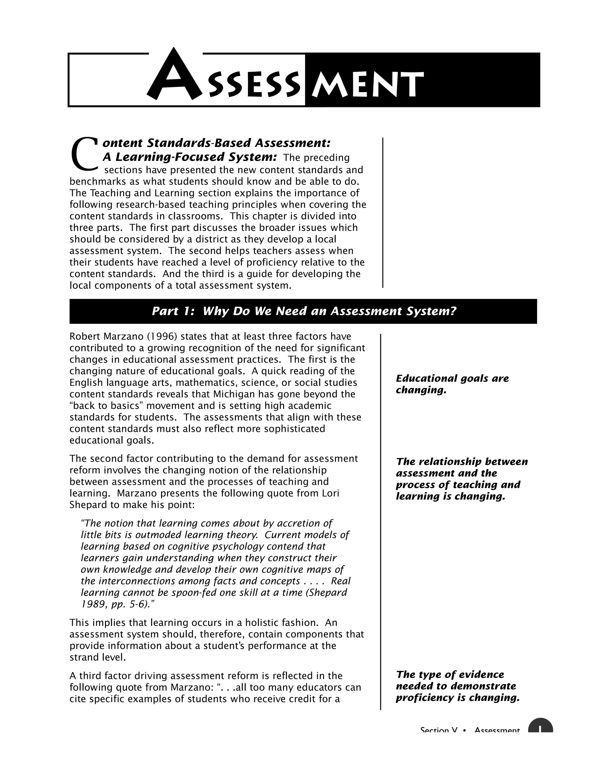 A SSESS MENT
C
       ontent Standards-Based Assessment:
       A Learning-Focused System: The preceding
        sections have presented the new content standards and
benchmarks as what students should know and be able to do.
The Teaching and Learning section explains the importance of
following research-based teaching principles when covering the
content standards in classrooms. This chapter is divided into
three parts. The first part discusses the broader issues which
should be considered by a district as they develop a local
assessment system. The second helps teachers assess when
their students have reached a level of proficiency relative to the
content standards. And the third is a guide for developing the
local components of a total assessment system.

                  Part 1: Why Do We Need an Assessment System?

Robert Marzano (1996) states that at least three factors have
contributed to a growing recognition of the need for significant
changes in educational assessment practices. The first is the
changing nature of educational goals. A quick reading of the
English language arts, mathematics, science, or social studies       Educational goals are
content standards reveals that Michigan has gone beyond the          changing.
“back to basics” movement and is setting high academic
standards for students. The assessments that align with these
content standards must also reflect more sophisticated
educational goals.
The second factor contributing to the demand for assessment          The relationship between
reform involves the changing notion of the relationship              assessment and the
between assessment and the processes of teaching and                 process of teaching and
learning. Marzano presents the following quote from Lori             learning is changing.
Shepard to make his point:
  “The notion that learning comes about by accretion of
  little bits is outmoded learning theory. Current models of
  learning based on cognitive psychology contend that
  learners gain understanding when they construct their
  own knowledge and develop their own cognitive maps of
  the interconnections among facts and concepts . . . . Real
  learning cannot be spoon-fed one skill at a time (Shepard
  1989, pp. 5-6).”
This implies that learning occurs in a holistic fashion. An
assessment system should, therefore, contain components that
provide information about a student’s performance at the
strand level.
A third factor driving assessment reform is reflected in the         The type of evidence
following quote from Marzano: “. . .all too many educators can       needed to demonstrate
cite specific examples of students who receive credit for a          proficiency is changing.


                                                                         Section V • Assessment   1
 