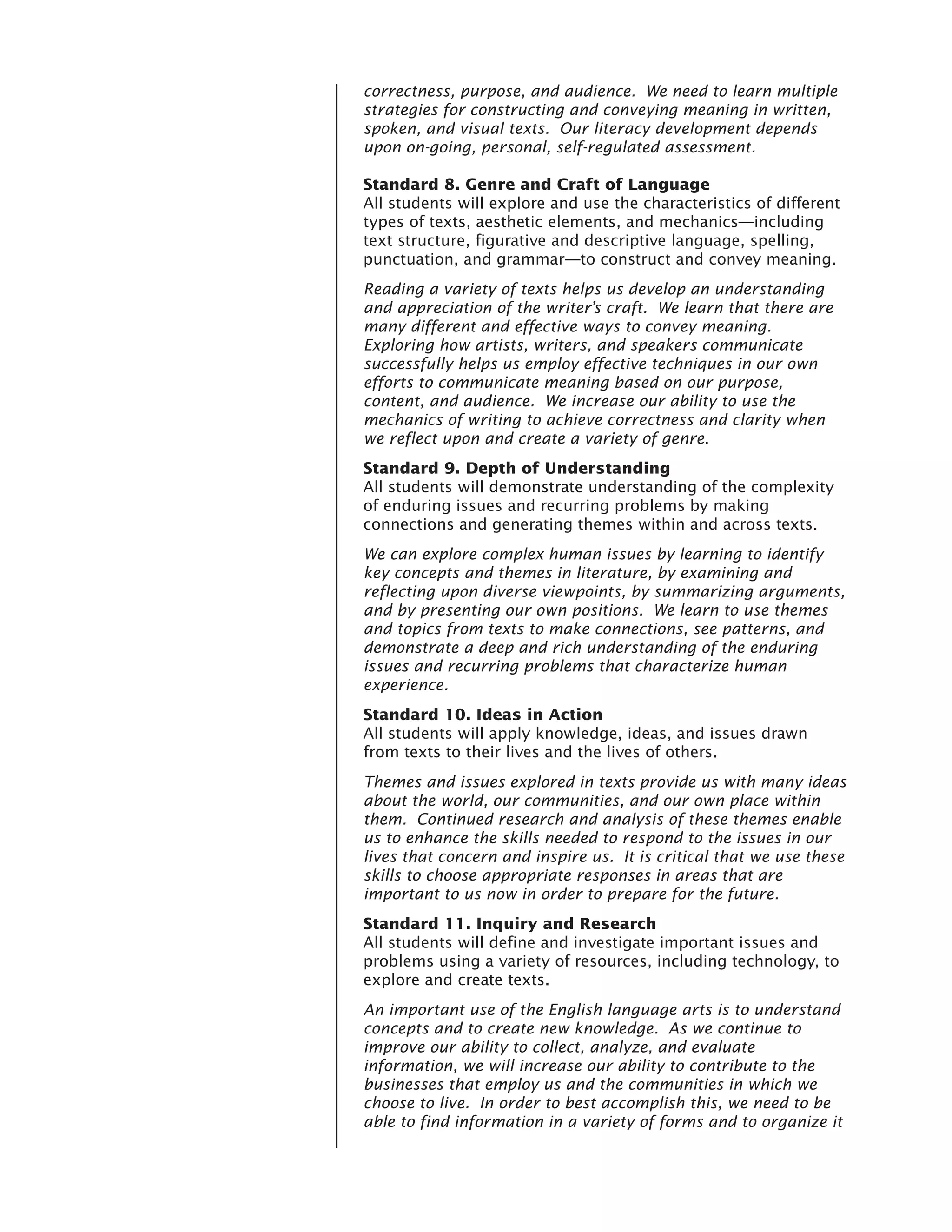 correctness, purpose, and audience. We need to learn multiple
strategies for constructing and conveying meaning in written,
spoken, and visual texts. Our literacy development depends
upon on-going, personal, self-regulated assessment.

Standard 8. Genre and Craft of Language
All students will explore and use the characteristics of different
types of texts, aesthetic elements, and mechanics—including
text structure, figurative and descriptive language, spelling,
punctuation, and grammar—to construct and convey meaning.
Reading a variety of texts helps us develop an understanding
and appreciation of the writer’s craft. We learn that there are
many different and effective ways to convey meaning.
Exploring how artists, writers, and speakers communicate
successfully helps us employ effective techniques in our own
efforts to communicate meaning based on our purpose,
content, and audience. We increase our ability to use the
mechanics of writing to achieve correctness and clarity when
we reflect upon and create a variety of genre.
Standard 9. Depth of Understanding
All students will demonstrate understanding of the complexity
of enduring issues and recurring problems by making
connections and generating themes within and across texts.
We can explore complex human issues by learning to identify
key concepts and themes in literature, by examining and
reflecting upon diverse viewpoints, by summarizing arguments,
and by presenting our own positions. We learn to use themes
and topics from texts to make connections, see patterns, and
demonstrate a deep and rich understanding of the enduring
issues and recurring problems that characterize human
experience.
Standard 10. Ideas in Action
All students will apply knowledge, ideas, and issues drawn
from texts to their lives and the lives of others.
Themes and issues explored in texts provide us with many ideas
about the world, our communities, and our own place within
them. Continued research and analysis of these themes enable
us to enhance the skills needed to respond to the issues in our
lives that concern and inspire us. It is critical that we use these
skills to choose appropriate responses in areas that are
important to us now in order to prepare for the future.
Standard 11. Inquiry and Research
All students will define and investigate important issues and
problems using a variety of resources, including technology, to
explore and create texts.
An important use of the English language arts is to understand
concepts and to create new knowledge. As we continue to
improve our ability to collect, analyze, and evaluate
information, we will increase our ability to contribute to the
businesses that employ us and the communities in which we
choose to live. In order to best accomplish this, we need to be
able to find information in a variety of forms and to organize it
 