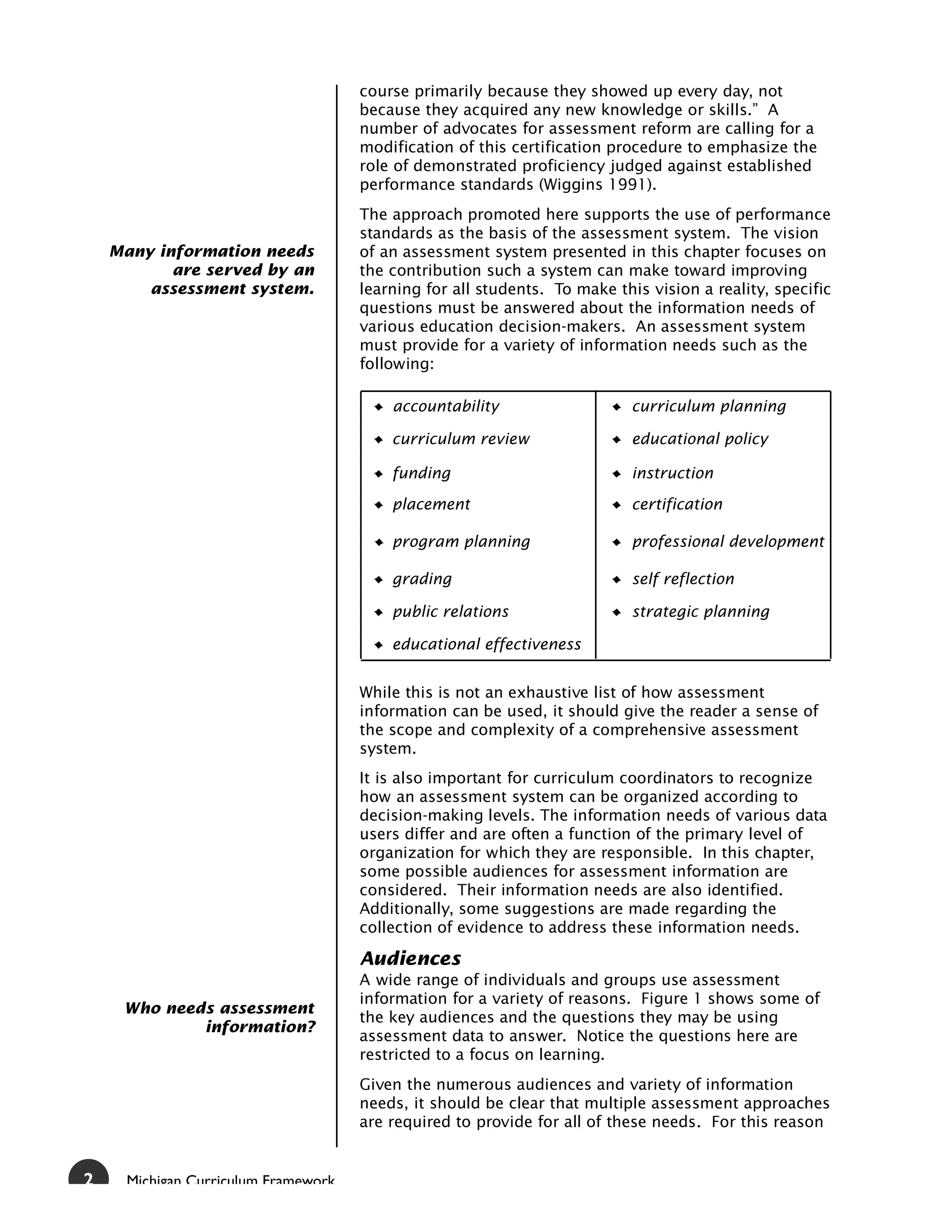 course primarily because they showed up every day, not
                                      because they acquired any new knowledge or skills.” A
                                      number of advocates for assessment reform are calling for a
                                      modification of this certification procedure to emphasize the
                                      role of demonstrated proficiency judged against established
                                      performance standards (Wiggins 1991).
                                      The approach promoted here supports the use of performance
                                      standards as the basis of the assessment system. The vision
    Many information needs            of an assessment system presented in this chapter focuses on
           are served by an           the contribution such a system can make toward improving
        assessment system.            learning for all students. To make this vision a reality, specific
                                      questions must be answered about the information needs of
                                      various education decision-makers. An assessment system
                                      must provide for a variety of information needs such as the
                                      following:

                                          accountability                    curriculum planning

                                          curriculum review                 educational policy

                                          funding                           instruction

                                          placement                         certification

                                          program planning                  professional development

                                          grading                           self reflection

                                          public relations                  strategic planning

                                          educational effectiveness


                                      While this is not an exhaustive list of how assessment
                                      information can be used, it should give the reader a sense of
                                      the scope and complexity of a comprehensive assessment
                                      system.
                                      It is also important for curriculum coordinators to recognize
                                      how an assessment system can be organized according to
                                      decision-making levels. The information needs of various data
                                      users differ and are often a function of the primary level of
                                      organization for which they are responsible. In this chapter,
                                      some possible audiences for assessment information are
                                      considered. Their information needs are also identified.
                                      Additionally, some suggestions are made regarding the
                                      collection of evidence to address these information needs.

                                      Audiences
                                      A wide range of individuals and groups use assessment
                                      information for a variety of reasons. Figure 1 shows some of
     Who needs assessment
                                      the key audiences and the questions they may be using
             information?
                                      assessment data to answer. Notice the questions here are
                                      restricted to a focus on learning.
                                      Given the numerous audiences and variety of information
                                      needs, it should be clear that multiple assessment approaches
                                      are required to provide for all of these needs. For this reason


2     Michigan Curriculum Framework
 