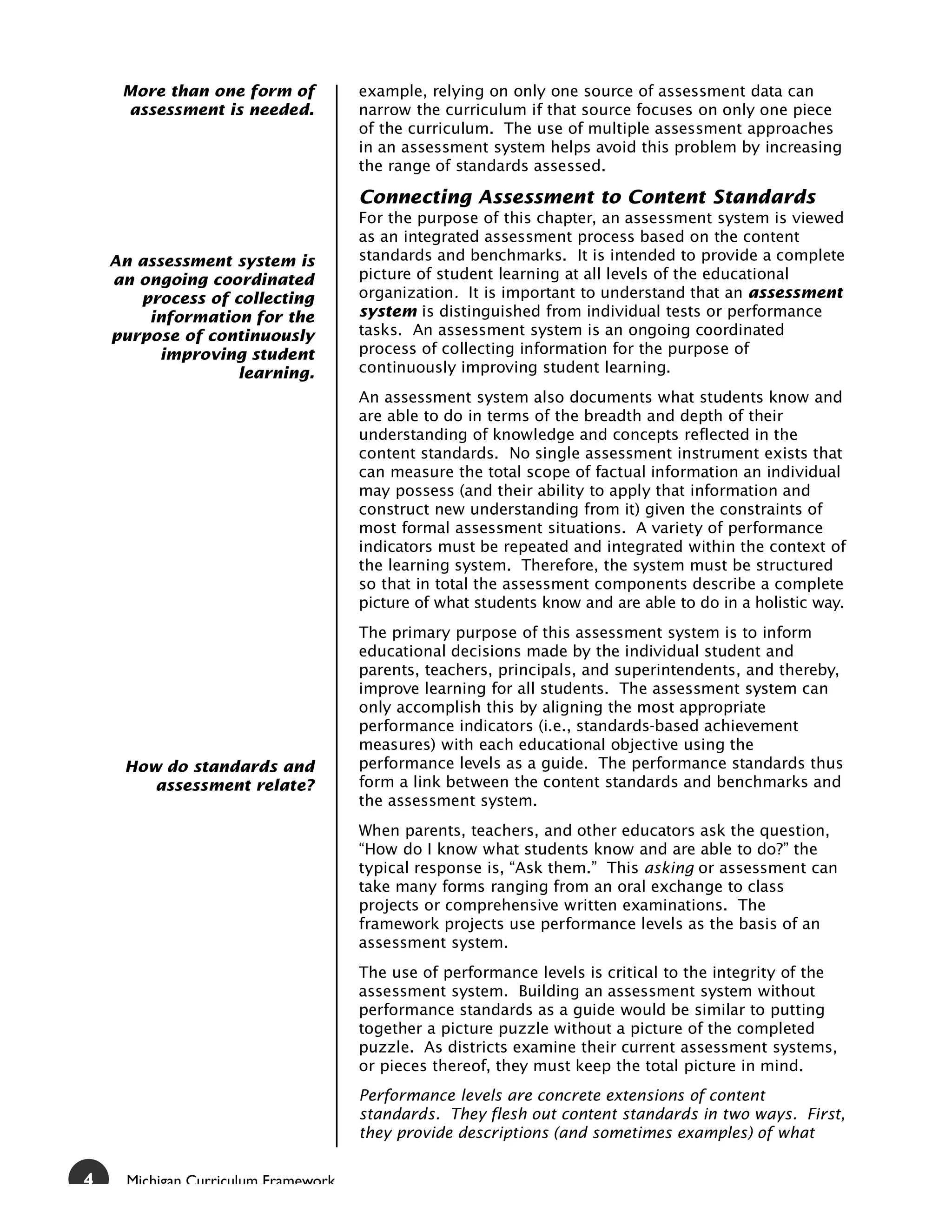 More than one form of            example, relying on only one source of assessment data can
     assessment is needed.            narrow the curriculum if that source focuses on only one piece
                                      of the curriculum. The use of multiple assessment approaches
                                      in an assessment system helps avoid this problem by increasing
                                      the range of standards assessed.

                                      Connecting Assessment to Content Standards
                                      For the purpose of this chapter, an assessment system is viewed
                                      as an integrated assessment process based on the content
    An assessment system is           standards and benchmarks. It is intended to provide a complete
    an ongoing coordinated            picture of student learning at all levels of the educational
       process of collecting          organization. It is important to understand that an assessment
        information for the           system is distinguished from individual tests or performance
    purpose of continuously           tasks. An assessment system is an ongoing coordinated
          improving student           process of collecting information for the purpose of
                   learning.          continuously improving student learning.
                                      An assessment system also documents what students know and
                                      are able to do in terms of the breadth and depth of their
                                      understanding of knowledge and concepts reflected in the
                                      content standards. No single assessment instrument exists that
                                      can measure the total scope of factual information an individual
                                      may possess (and their ability to apply that information and
                                      construct new understanding from it) given the constraints of
                                      most formal assessment situations. A variety of performance
                                      indicators must be repeated and integrated within the context of
                                      the learning system. Therefore, the system must be structured
                                      so that in total the assessment components describe a complete
                                      picture of what students know and are able to do in a holistic way.
                                      The primary purpose of this assessment system is to inform
                                      educational decisions made by the individual student and
                                      parents, teachers, principals, and superintendents, and thereby,
                                      improve learning for all students. The assessment system can
                                      only accomplish this by aligning the most appropriate
                                      performance indicators (i.e., standards-based achievement
                                      measures) with each educational objective using the
     How do standards and             performance levels as a guide. The performance standards thus
        assessment relate?            form a link between the content standards and benchmarks and
                                      the assessment system.
                                      When parents, teachers, and other educators ask the question,
                                      “How do I know what students know and are able to do?” the
                                      typical response is, “Ask them.” This asking or assessment can
                                      take many forms ranging from an oral exchange to class
                                      projects or comprehensive written examinations. The
                                      framework projects use performance levels as the basis of an
                                      assessment system.
                                      The use of performance levels is critical to the integrity of the
                                      assessment system. Building an assessment system without
                                      performance standards as a guide would be similar to putting
                                      together a picture puzzle without a picture of the completed
                                      puzzle. As districts examine their current assessment systems,
                                      or pieces thereof, they must keep the total picture in mind.
                                      Performance levels are concrete extensions of content
                                      standards. They flesh out content standards in two ways. First,
                                      they provide descriptions (and sometimes examples) of what


4     Michigan Curriculum Framework
 