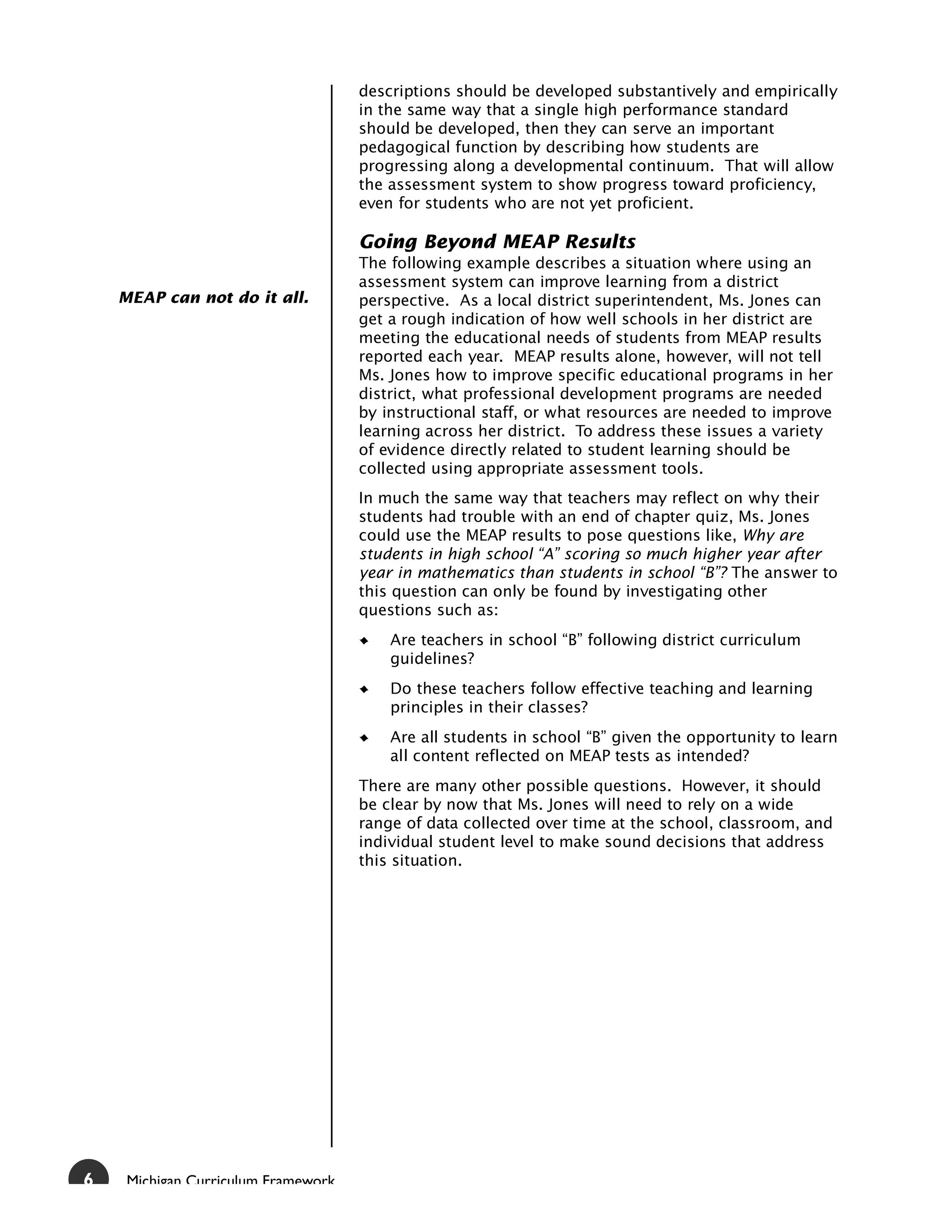 descriptions should be developed substantively and empirically
                                     in the same way that a single high performance standard
                                     should be developed, then they can serve an important
                                     pedagogical function by describing how students are
                                     progressing along a developmental continuum. That will allow
                                     the assessment system to show progress toward proficiency,
                                     even for students who are not yet proficient.

                                     Going Beyond MEAP Results
                                     The following example describes a situation where using an
                                     assessment system can improve learning from a district
    MEAP can not do it all.          perspective. As a local district superintendent, Ms. Jones can
                                     get a rough indication of how well schools in her district are
                                     meeting the educational needs of students from MEAP results
                                     reported each year. MEAP results alone, however, will not tell
                                     Ms. Jones how to improve specific educational programs in her
                                     district, what professional development programs are needed
                                     by instructional staff, or what resources are needed to improve
                                     learning across her district. To address these issues a variety
                                     of evidence directly related to student learning should be
                                     collected using appropriate assessment tools.
                                     In much the same way that teachers may reflect on why their
                                     students had trouble with an end of chapter quiz, Ms. Jones
                                     could use the MEAP results to pose questions like, Why are
                                     students in high school “A” scoring so much higher year after
                                     year in mathematics than students in school “B”? The answer to
                                     this question can only be found by investigating other
                                     questions such as:
                                         Are teachers in school “B” following district curriculum
                                         guidelines?
                                         Do these teachers follow effective teaching and learning
                                         principles in their classes?
                                         Are all students in school “B” given the opportunity to learn
                                         all content reflected on MEAP tests as intended?
                                     There are many other possible questions. However, it should
                                     be clear by now that Ms. Jones will need to rely on a wide
                                     range of data collected over time at the school, classroom, and
                                     individual student level to make sound decisions that address
                                     this situation.




6    Michigan Curriculum Framework
 
