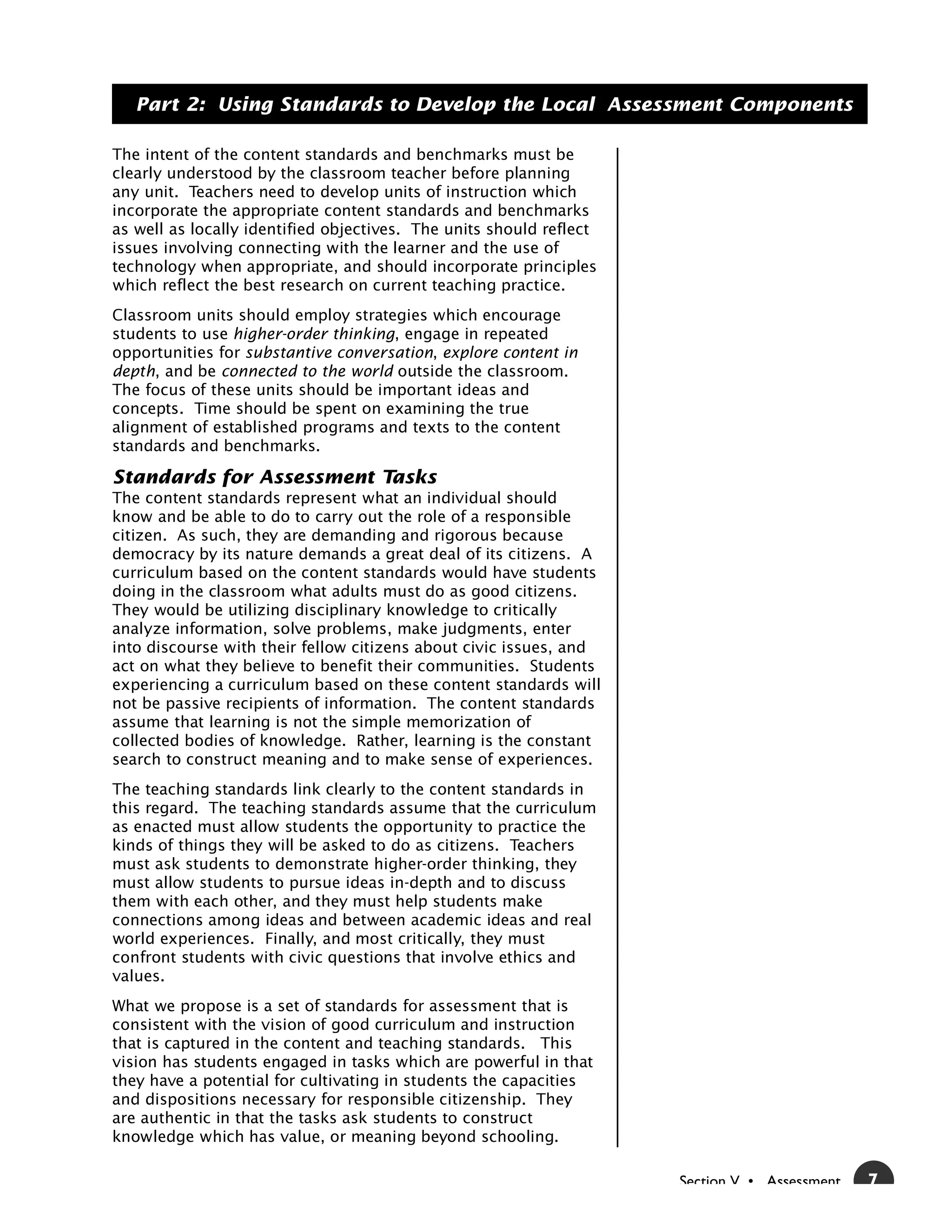 Part 2: Using Standards to Develop the Local Assessment Components

The intent of the content standards and benchmarks must be
clearly understood by the classroom teacher before planning
any unit. Teachers need to develop units of instruction which
incorporate the appropriate content standards and benchmarks
as well as locally identified objectives. The units should reflect
issues involving connecting with the learner and the use of
technology when appropriate, and should incorporate principles
which reflect the best research on current teaching practice.
Classroom units should employ strategies which encourage
students to use higher-order thinking, engage in repeated
opportunities for substantive conversation, explore content in
depth, and be connected to the world outside the classroom.
The focus of these units should be important ideas and
concepts. Time should be spent on examining the true
alignment of established programs and texts to the content
standards and benchmarks.

Standards for Assessment Tasks
The content standards represent what an individual should
know and be able to do to carry out the role of a responsible
citizen. As such, they are demanding and rigorous because
democracy by its nature demands a great deal of its citizens. A
curriculum based on the content standards would have students
doing in the classroom what adults must do as good citizens.
They would be utilizing disciplinary knowledge to critically
analyze information, solve problems, make judgments, enter
into discourse with their fellow citizens about civic issues, and
act on what they believe to benefit their communities. Students
experiencing a curriculum based on these content standards will
not be passive recipients of information. The content standards
assume that learning is not the simple memorization of
collected bodies of knowledge. Rather, learning is the constant
search to construct meaning and to make sense of experiences.
The teaching standards link clearly to the content standards in
this regard. The teaching standards assume that the curriculum
as enacted must allow students the opportunity to practice the
kinds of things they will be asked to do as citizens. Teachers
must ask students to demonstrate higher-order thinking, they
must allow students to pursue ideas in-depth and to discuss
them with each other, and they must help students make
connections among ideas and between academic ideas and real
world experiences. Finally, and most critically, they must
confront students with civic questions that involve ethics and
values.
What we propose is a set of standards for assessment that is
consistent with the vision of good curriculum and instruction
that is captured in the content and teaching standards. This
vision has students engaged in tasks which are powerful in that
they have a potential for cultivating in students the capacities
and dispositions necessary for responsible citizenship. They
are authentic in that the tasks ask students to construct
knowledge which has value, or meaning beyond schooling.

                                                                     Section V • Assessment   7
 