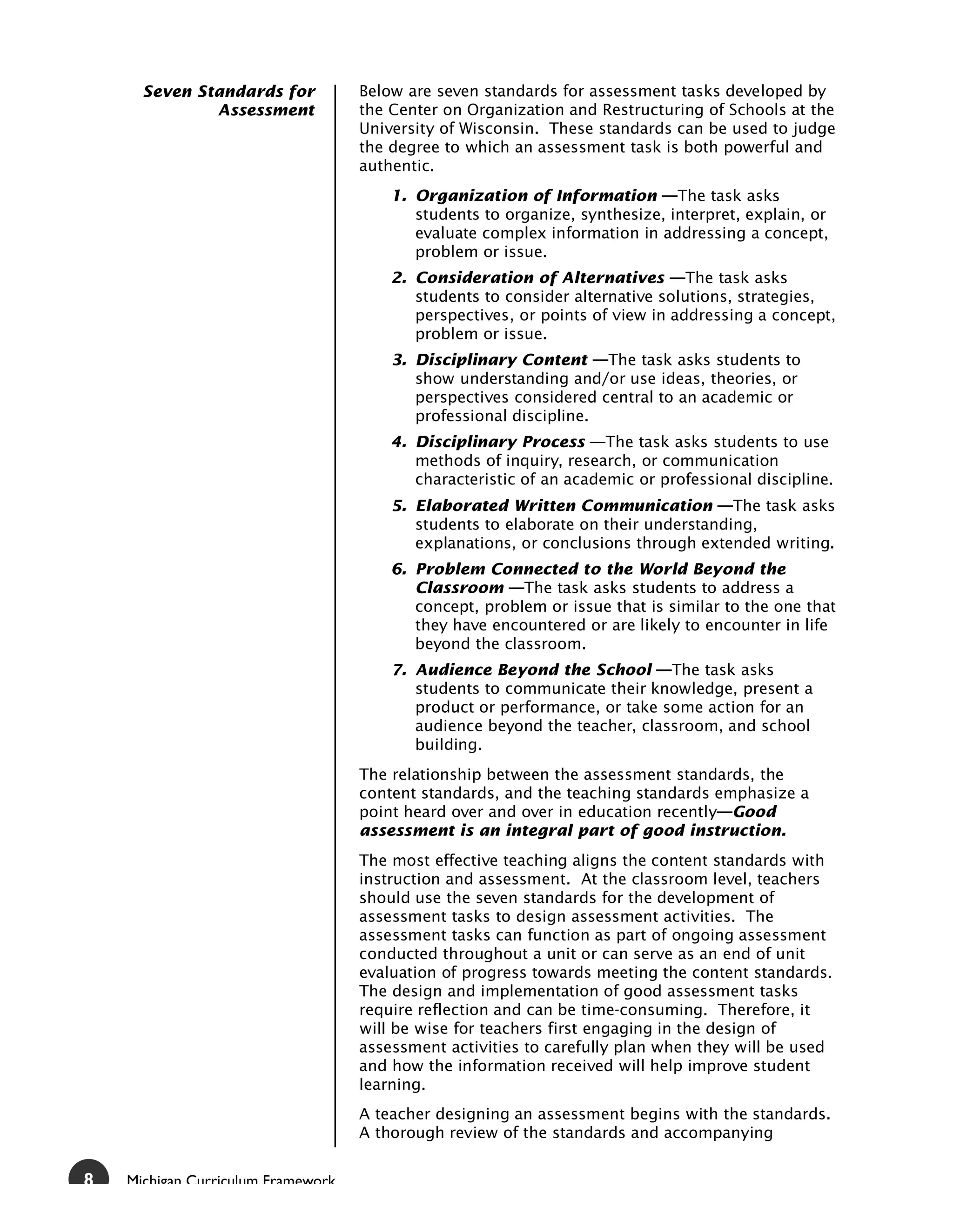 Seven Standards for           Below are seven standards for assessment tasks developed by
              Assessment            the Center on Organization and Restructuring of Schools at the
                                    University of Wisconsin. These standards can be used to judge
                                    the degree to which an assessment task is both powerful and
                                    authentic.
                                        1. Organization of Information —The task asks
                                           students to organize, synthesize, interpret, explain, or
                                           evaluate complex information in addressing a concept,
                                           problem or issue.
                                        2. Consideration of Alternatives —The task asks
                                           students to consider alternative solutions, strategies,
                                           perspectives, or points of view in addressing a concept,
                                           problem or issue.
                                        3. Disciplinary Content —The task asks students to
                                           show understanding and/or use ideas, theories, or
                                           perspectives considered central to an academic or
                                           professional discipline.
                                        4. Disciplinary Process —The task asks students to use
                                           methods of inquiry, research, or communication
                                           characteristic of an academic or professional discipline.
                                        5. Elaborated Written Communication —The task asks
                                           students to elaborate on their understanding,
                                           explanations, or conclusions through extended writing.
                                        6. Problem Connected to the World Beyond the
                                           Classroom —The task asks students to address a
                                           concept, problem or issue that is similar to the one that
                                           they have encountered or are likely to encounter in life
                                           beyond the classroom.
                                        7. Audience Beyond the School —The task asks
                                           students to communicate their knowledge, present a
                                           product or performance, or take some action for an
                                           audience beyond the teacher, classroom, and school
                                           building.
                                    The relationship between the assessment standards, the
                                    content standards, and the teaching standards emphasize a
                                    point heard over and over in education recently—Good
                                    assessment is an integral part of good instruction.
                                    The most effective teaching aligns the content standards with
                                    instruction and assessment. At the classroom level, teachers
                                    should use the seven standards for the development of
                                    assessment tasks to design assessment activities. The
                                    assessment tasks can function as part of ongoing assessment
                                    conducted throughout a unit or can serve as an end of unit
                                    evaluation of progress towards meeting the content standards.
                                    The design and implementation of good assessment tasks
                                    require reflection and can be time-consuming. Therefore, it
                                    will be wise for teachers first engaging in the design of
                                    assessment activities to carefully plan when they will be used
                                    and how the information received will help improve student
                                    learning.
                                    A teacher designing an assessment begins with the standards.
                                    A thorough review of the standards and accompanying


8   Michigan Curriculum Framework
 