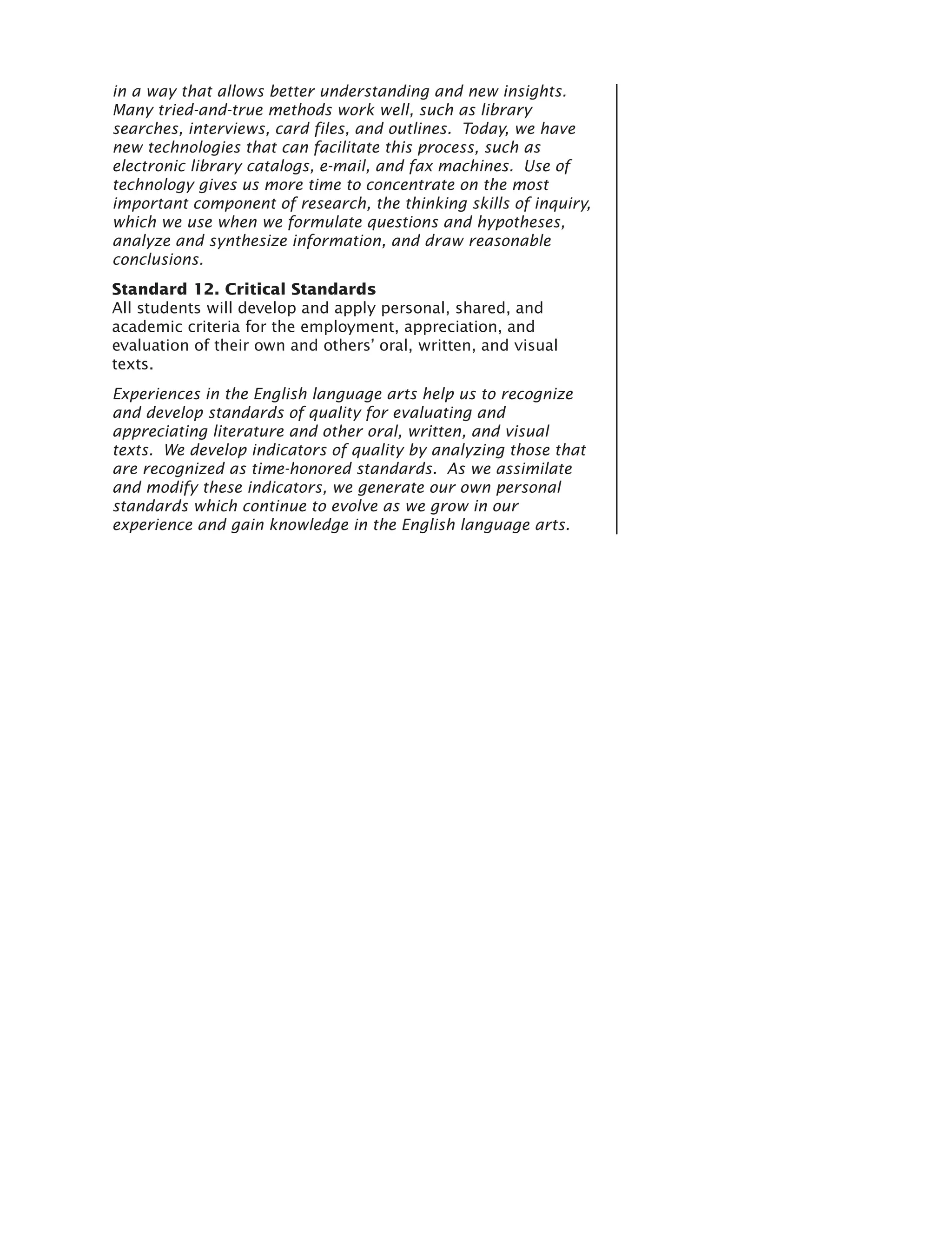 in a way that allows better understanding and new insights.
Many tried-and-true methods work well, such as library
searches, interviews, card files, and outlines. Today, we have
new technologies that can facilitate this process, such as
electronic library catalogs, e-mail, and fax machines. Use of
technology gives us more time to concentrate on the most
important component of research, the thinking skills of inquiry,
which we use when we formulate questions and hypotheses,
analyze and synthesize information, and draw reasonable
conclusions.
Standard 12. Critical Standards
All students will develop and apply personal, shared, and
academic criteria for the employment, appreciation, and
evaluation of their own and others’ oral, written, and visual
texts.
Experiences in the English language arts help us to recognize
and develop standards of quality for evaluating and
appreciating literature and other oral, written, and visual
texts. We develop indicators of quality by analyzing those that
are recognized as time-honored standards. As we assimilate
and modify these indicators, we generate our own personal
standards which continue to evolve as we grow in our
experience and gain knowledge in the English language arts.
 