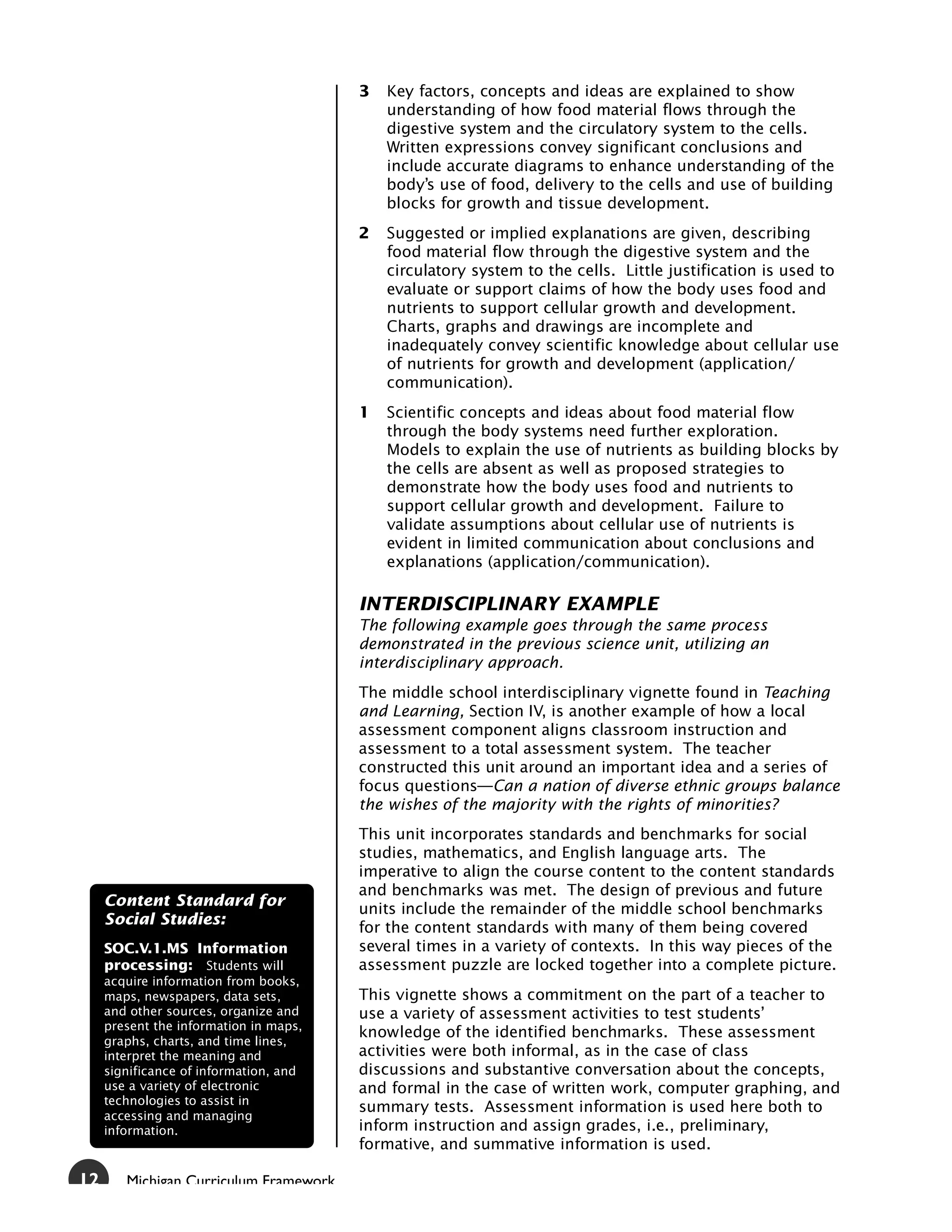 3   Key factors, concepts and ideas are explained to show
                                            understanding of how food material flows through the
                                            digestive system and the circulatory system to the cells.
                                            Written expressions convey significant conclusions and
                                            include accurate diagrams to enhance understanding of the
                                            body’s use of food, delivery to the cells and use of building
                                            blocks for growth and tissue development.
                                        2   Suggested or implied explanations are given, describing
                                            food material flow through the digestive system and the
                                            circulatory system to the cells. Little justification is used to
                                            evaluate or support claims of how the body uses food and
                                            nutrients to support cellular growth and development.
                                            Charts, graphs and drawings are incomplete and
                                            inadequately convey scientific knowledge about cellular use
                                            of nutrients for growth and development (application/
                                            communication).
                                        1   Scientific concepts and ideas about food material flow
                                            through the body systems need further exploration.
                                            Models to explain the use of nutrients as building blocks by
                                            the cells are absent as well as proposed strategies to
                                            demonstrate how the body uses food and nutrients to
                                            support cellular growth and development. Failure to
                                            validate assumptions about cellular use of nutrients is
                                            evident in limited communication about conclusions and
                                            explanations (application/communication).

                                        INTERDISCIPLINARY EXAMPLE
                                        The following example goes through the same process
                                        demonstrated in the previous science unit, utilizing an
                                        interdisciplinary approach.
                                        The middle school interdisciplinary vignette found in Teaching
                                        and Learning, Section IV, is another example of how a local
                                        assessment component aligns classroom instruction and
                                        assessment to a total assessment system. The teacher
                                        constructed this unit around an important idea and a series of
                                        focus questions—Can a nation of diverse ethnic groups balance
                                        the wishes of the majority with the rights of minorities?
                                        This unit incorporates standards and benchmarks for social
                                        studies, mathematics, and English language arts. The
                                        imperative to align the course content to the content standards
                                        and benchmarks was met. The design of previous and future
     Content Standard for
                                        units include the remainder of the middle school benchmarks
     Social Studies:
                                        for the content standards with many of them being covered
     SOC.V.1.MS Information             several times in a variety of contexts. In this way pieces of the
     processing: Students will          assessment puzzle are locked together into a complete picture.
     acquire information from books,
     maps, newspapers, data sets,       This vignette shows a commitment on the part of a teacher to
     and other sources, organize and    use a variety of assessment activities to test students’
     present the information in maps,
                                        knowledge of the identified benchmarks. These assessment
     graphs, charts, and time lines,
     interpret the meaning and          activities were both informal, as in the case of class
     significance of information, and   discussions and substantive conversation about the concepts,
     use a variety of electronic        and formal in the case of written work, computer graphing, and
     technologies to assist in
                                        summary tests. Assessment information is used here both to
     accessing and managing
     information.                       inform instruction and assign grades, i.e., preliminary,
                                        formative, and summative information is used.

12      Michigan Curriculum Framework
 
