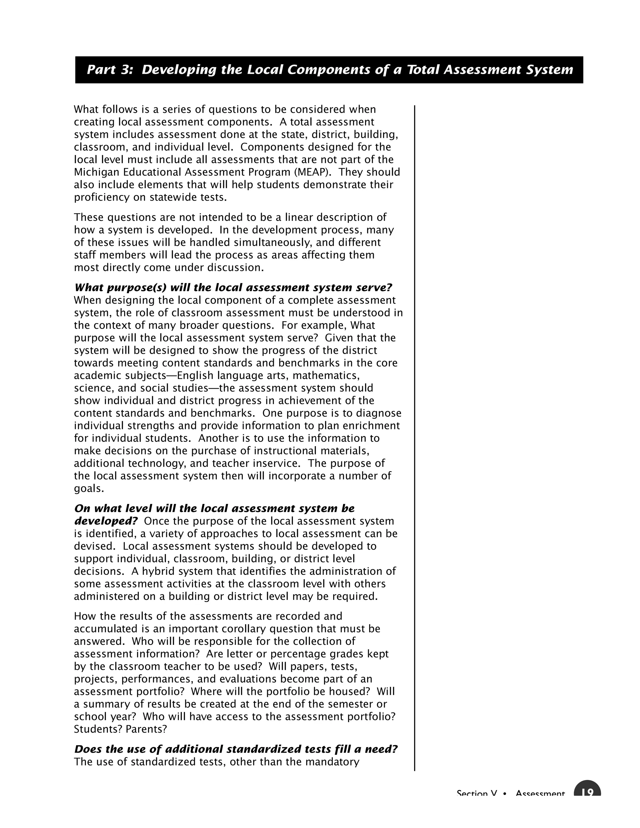 Part 3: Developing the Local Components of a Total Assessment System


What follows is a series of questions to be considered when
creating local assessment components. A total assessment
system includes assessment done at the state, district, building,
classroom, and individual level. Components designed for the
local level must include all assessments that are not part of the
Michigan Educational Assessment Program (MEAP). They should
also include elements that will help students demonstrate their
proficiency on statewide tests.
These questions are not intended to be a linear description of
how a system is developed. In the development process, many
of these issues will be handled simultaneously, and different
staff members will lead the process as areas affecting them
most directly come under discussion.
What purpose(s) will the local assessment system serve?
When designing the local component of a complete assessment
system, the role of classroom assessment must be understood in
the context of many broader questions. For example, What
purpose will the local assessment system serve? Given that the
system will be designed to show the progress of the district
towards meeting content standards and benchmarks in the core
academic subjects—English language arts, mathematics,
science, and social studies—the assessment system should
show individual and district progress in achievement of the
content standards and benchmarks. One purpose is to diagnose
individual strengths and provide information to plan enrichment
for individual students. Another is to use the information to
make decisions on the purchase of instructional materials,
additional technology, and teacher inservice. The purpose of
the local assessment system then will incorporate a number of
goals.
On what level will the local assessment system be
developed? Once the purpose of the local assessment system
is identified, a variety of approaches to local assessment can be
devised. Local assessment systems should be developed to
support individual, classroom, building, or district level
decisions. A hybrid system that identifies the administration of
some assessment activities at the classroom level with others
administered on a building or district level may be required.
How the results of the assessments are recorded and
accumulated is an important corollary question that must be
answered. Who will be responsible for the collection of
assessment information? Are letter or percentage grades kept
by the classroom teacher to be used? Will papers, tests,
projects, performances, and evaluations become part of an
assessment portfolio? Where will the portfolio be housed? Will
a summary of results be created at the end of the semester or
school year? Who will have access to the assessment portfolio?
Students? Parents?
Does the use of additional standardized tests fill a need?
The use of standardized tests, other than the mandatory


                                                                    Section V • Assessment   19
 
