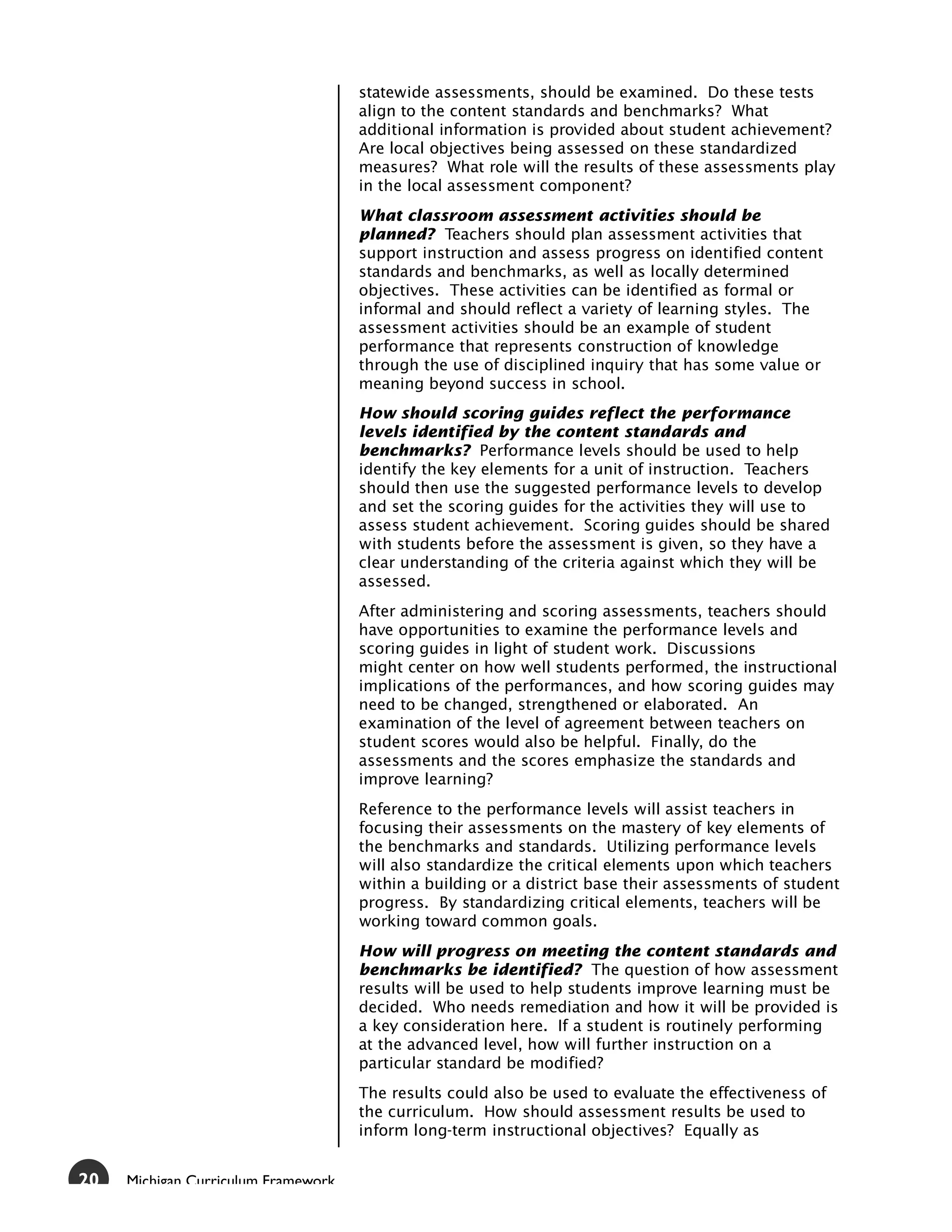 statewide assessments, should be examined. Do these tests
                                     align to the content standards and benchmarks? What
                                     additional information is provided about student achievement?
                                     Are local objectives being assessed on these standardized
                                     measures? What role will the results of these assessments play
                                     in the local assessment component?
                                     What classroom assessment activities should be
                                     planned? Teachers should plan assessment activities that
                                     support instruction and assess progress on identified content
                                     standards and benchmarks, as well as locally determined
                                     objectives. These activities can be identified as formal or
                                     informal and should reflect a variety of learning styles. The
                                     assessment activities should be an example of student
                                     performance that represents construction of knowledge
                                     through the use of disciplined inquiry that has some value or
                                     meaning beyond success in school.
                                     How should scoring guides reflect the performance
                                     levels identified by the content standards and
                                     benchmarks? Performance levels should be used to help
                                     identify the key elements for a unit of instruction. Teachers
                                     should then use the suggested performance levels to develop
                                     and set the scoring guides for the activities they will use to
                                     assess student achievement. Scoring guides should be shared
                                     with students before the assessment is given, so they have a
                                     clear understanding of the criteria against which they will be
                                     assessed.
                                     After administering and scoring assessments, teachers should
                                     have opportunities to examine the performance levels and
                                     scoring guides in light of student work. Discussions
                                     might center on how well students performed, the instructional
                                     implications of the performances, and how scoring guides may
                                     need to be changed, strengthened or elaborated. An
                                     examination of the level of agreement between teachers on
                                     student scores would also be helpful. Finally, do the
                                     assessments and the scores emphasize the standards and
                                     improve learning?
                                     Reference to the performance levels will assist teachers in
                                     focusing their assessments on the mastery of key elements of
                                     the benchmarks and standards. Utilizing performance levels
                                     will also standardize the critical elements upon which teachers
                                     within a building or a district base their assessments of student
                                     progress. By standardizing critical elements, teachers will be
                                     working toward common goals.
                                     How will progress on meeting the content standards and
                                     benchmarks be identified? The question of how assessment
                                     results will be used to help students improve learning must be
                                     decided. Who needs remediation and how it will be provided is
                                     a key consideration here. If a student is routinely performing
                                     at the advanced level, how will further instruction on a
                                     particular standard be modified?
                                     The results could also be used to evaluate the effectiveness of
                                     the curriculum. How should assessment results be used to
                                     inform long-term instructional objectives? Equally as


20   Michigan Curriculum Framework
 