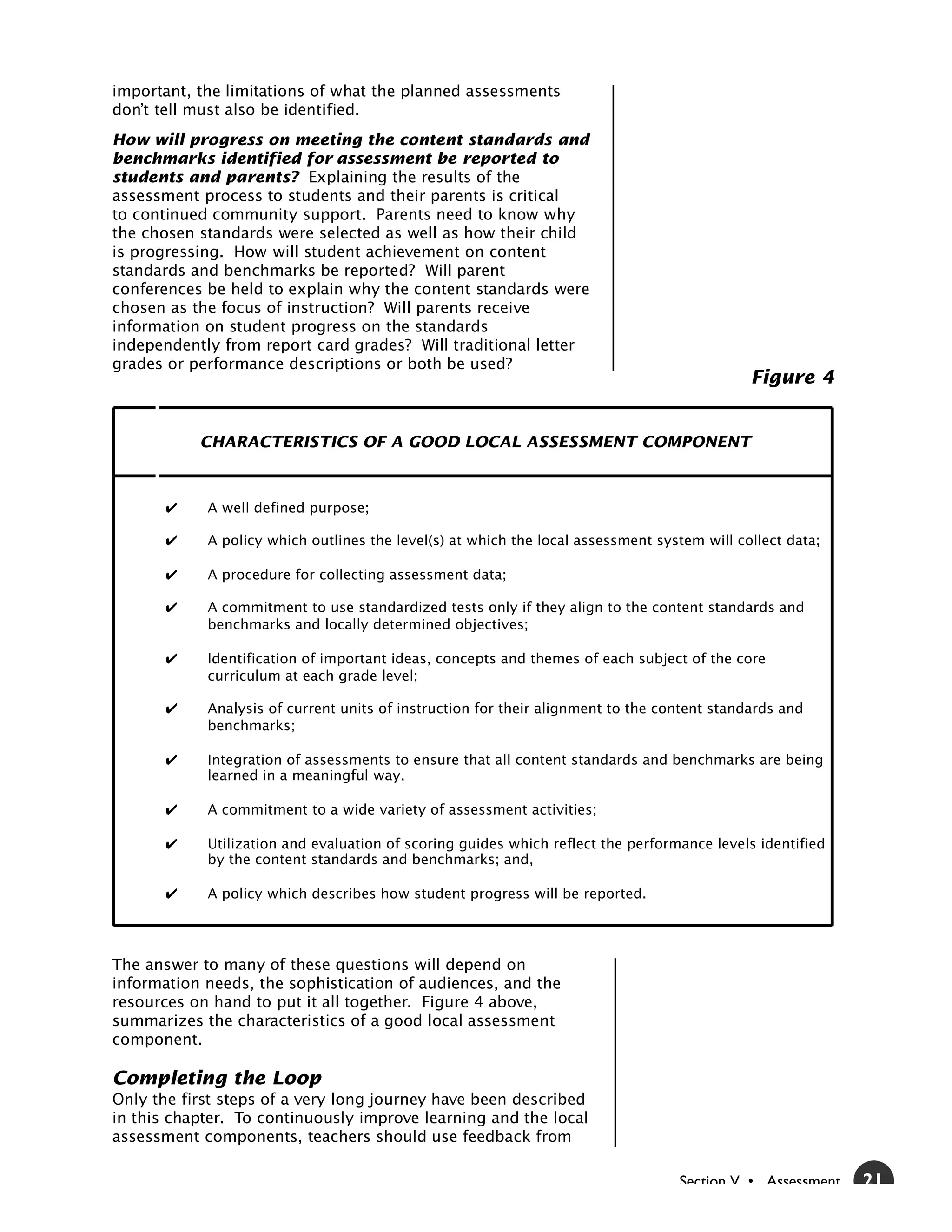 important, the limitations of what the planned assessments
don’t tell must also be identified.
How will progress on meeting the content standards and
benchmarks identified for assessment be reported to
students and parents? Explaining the results of the
assessment process to students and their parents is critical
to continued community support. Parents need to know why
the chosen standards were selected as well as how their child
is progressing. How will student achievement on content
standards and benchmarks be reported? Will parent
conferences be held to explain why the content standards were
chosen as the focus of instruction? Will parents receive
information on student progress on the standards
independently from report card grades? Will traditional letter
grades or performance descriptions or both be used?
                                                                                             Figure 4


           CHARACTERISTICS OF A GOOD LOCAL ASSESSMENT COMPONENT



            A well defined purpose;

            A policy which outlines the level(s) at which the local assessment system will collect data;

            A procedure for collecting assessment data;

            A commitment to use standardized tests only if they align to the content standards and
            benchmarks and locally determined objectives;

            Identification of important ideas, concepts and themes of each subject of the core
            curriculum at each grade level;

            Analysis of current units of instruction for their alignment to the content standards and
            benchmarks;

            Integration of assessments to ensure that all content standards and benchmarks are being
            learned in a meaningful way.

            A commitment to a wide variety of assessment activities;

            Utilization and evaluation of scoring guides which reflect the performance levels identified
            by the content standards and benchmarks; and,

            A policy which describes how student progress will be reported.




The answer to many of these questions will depend on
information needs, the sophistication of audiences, and the
resources on hand to put it all together. Figure 4 above,
summarizes the characteristics of a good local assessment
component.

Completing the Loop
Only the first steps of a very long journey have been described
in this chapter. To continuously improve learning and the local
assessment components, teachers should use feedback from

                                                                                  Section V • Assessment   21
 