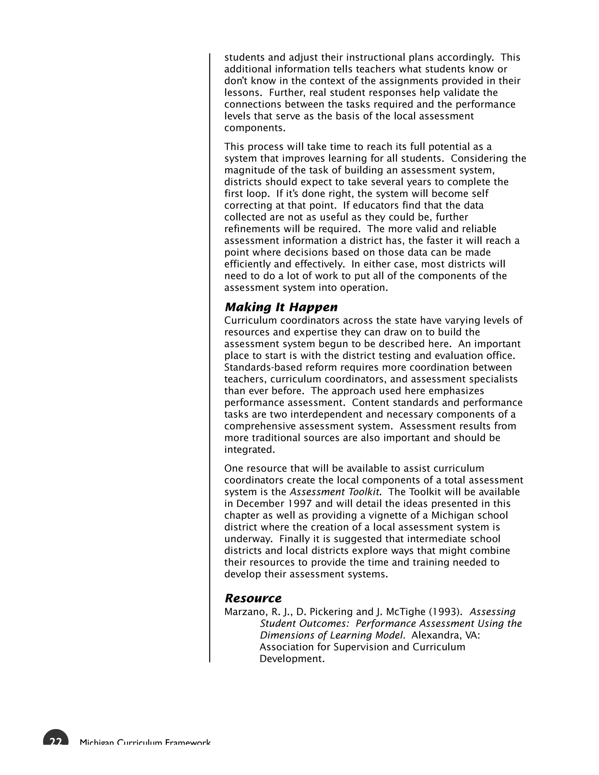 students and adjust their instructional plans accordingly. This
                                     additional information tells teachers what students know or
                                     don’t know in the context of the assignments provided in their
                                     lessons. Further, real student responses help validate the
                                     connections between the tasks required and the performance
                                     levels that serve as the basis of the local assessment
                                     components.
                                     This process will take time to reach its full potential as a
                                     system that improves learning for all students. Considering the
                                     magnitude of the task of building an assessment system,
                                     districts should expect to take several years to complete the
                                     first loop. If it’s done right, the system will become self
                                     correcting at that point. If educators find that the data
                                     collected are not as useful as they could be, further
                                     refinements will be required. The more valid and reliable
                                     assessment information a district has, the faster it will reach a
                                     point where decisions based on those data can be made
                                     efficiently and effectively. In either case, most districts will
                                     need to do a lot of work to put all of the components of the
                                     assessment system into operation.

                                     Making It Happen
                                     Curriculum coordinators across the state have varying levels of
                                     resources and expertise they can draw on to build the
                                     assessment system begun to be described here. An important
                                     place to start is with the district testing and evaluation office.
                                     Standards-based reform requires more coordination between
                                     teachers, curriculum coordinators, and assessment specialists
                                     than ever before. The approach used here emphasizes
                                     performance assessment. Content standards and performance
                                     tasks are two interdependent and necessary components of a
                                     comprehensive assessment system. Assessment results from
                                     more traditional sources are also important and should be
                                     integrated.
                                     One resource that will be available to assist curriculum
                                     coordinators create the local components of a total assessment
                                     system is the Assessment Toolkit. The Toolkit will be available
                                     in December 1997 and will detail the ideas presented in this
                                     chapter as well as providing a vignette of a Michigan school
                                     district where the creation of a local assessment system is
                                     underway. Finally it is suggested that intermediate school
                                     districts and local districts explore ways that might combine
                                     their resources to provide the time and training needed to
                                     develop their assessment systems.

                                     Resource
                                     Marzano, R. J., D. Pickering and J. McTighe (1993). Assessing
                                           Student Outcomes: Performance Assessment Using the
                                           Dimensions of Learning Model. Alexandra, VA:
                                           Association for Supervision and Curriculum
                                           Development.




22   Michigan Curriculum Framework
 