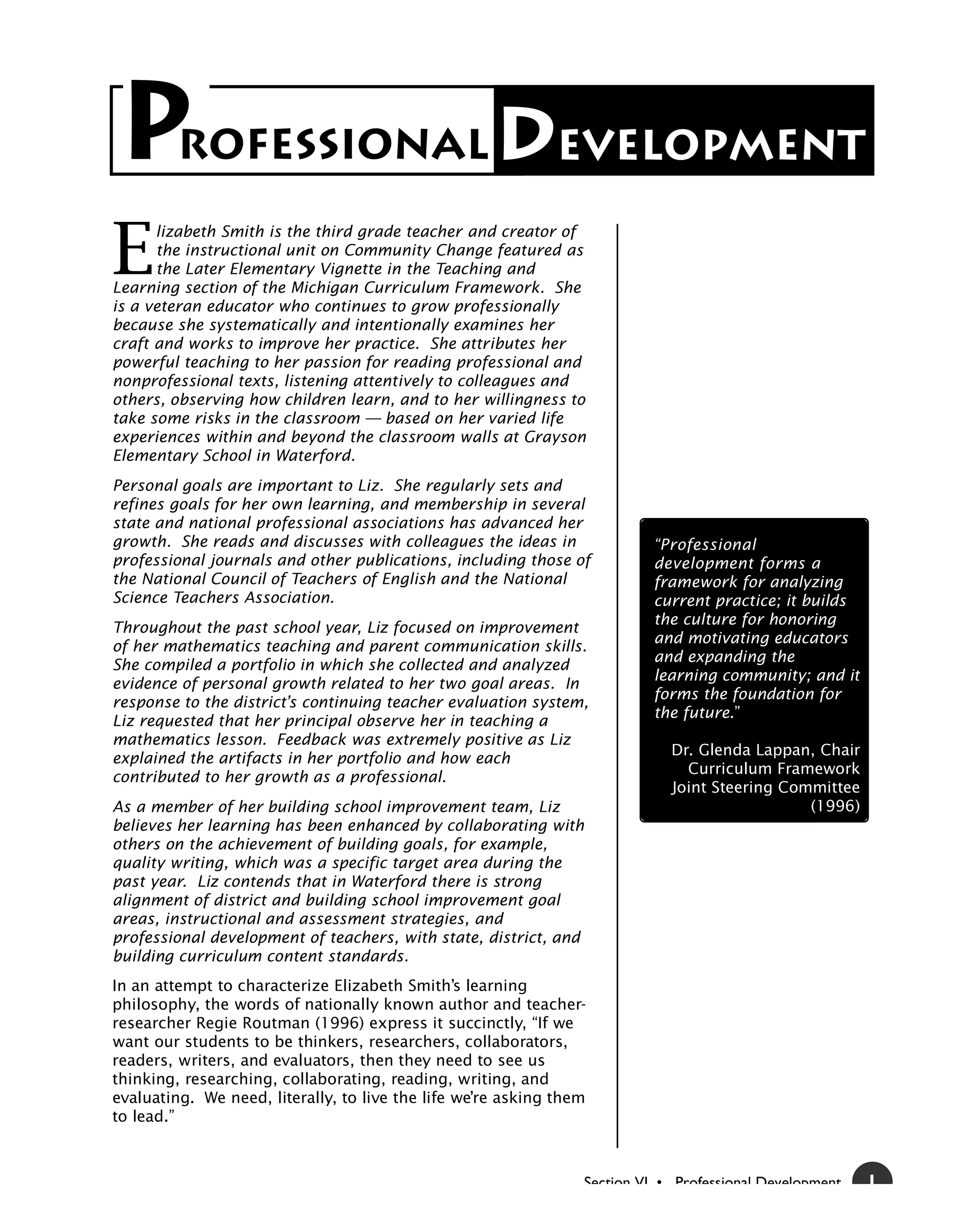 P        ROFESSIONAL                                 Development
E
      lizabeth Smith is the third grade teacher and creator of
      the instructional unit on Community Change featured as
      the Later Elementary Vignette in the Teaching and
Learning section of the Michigan Curriculum Framework. She
is a veteran educator who continues to grow professionally
because she systematically and intentionally examines her
craft and works to improve her practice. She attributes her
powerful teaching to her passion for reading professional and
nonprofessional texts, listening attentively to colleagues and
others, observing how children learn, and to her willingness to
take some risks in the classroom — based on her varied life
experiences within and beyond the classroom walls at Grayson
Elementary School in Waterford.
Personal goals are important to Liz. She regularly sets and
refines goals for her own learning, and membership in several
state and national professional associations has advanced her
growth. She reads and discusses with colleagues the ideas in                “Professional
professional journals and other publications, including those of            development forms a
the National Council of Teachers of English and the National                framework for analyzing
Science Teachers Association.                                               current practice; it builds
                                                                            the culture for honoring
Throughout the past school year, Liz focused on improvement
                                                                            and motivating educators
of her mathematics teaching and parent communication skills.
                                                                            and expanding the
She compiled a portfolio in which she collected and analyzed
                                                                            learning community; and it
evidence of personal growth related to her two goal areas. In
                                                                            forms the foundation for
response to the district’s continuing teacher evaluation system,
                                                                            the future.”
Liz requested that her principal observe her in teaching a
mathematics lesson. Feedback was extremely positive as Liz
                                                                              Dr. Glenda Lappan, Chair
explained the artifacts in her portfolio and how each
                                                                                Curriculum Framework
contributed to her growth as a professional.
                                                                              Joint Steering Committee
As a member of her building school improvement team, Liz                                        (1996)
believes her learning has been enhanced by collaborating with
others on the achievement of building goals, for example,
quality writing, which was a specific target area during the
past year. Liz contends that in Waterford there is strong
alignment of district and building school improvement goal
areas, instructional and assessment strategies, and
professional development of teachers, with state, district, and
building curriculum content standards.
In an attempt to characterize Elizabeth Smith’s learning
philosophy, the words of nationally known author and teacher-
researcher Regie Routman (1996) express it succinctly, “If we
want our students to be thinkers, researchers, collaborators,
readers, writers, and evaluators, then they need to see us
thinking, researching, collaborating, reading, writing, and
evaluating. We need, literally, to live the life we’re asking them
to lead.”



                                                                  Section VI • Professional Development   1
 