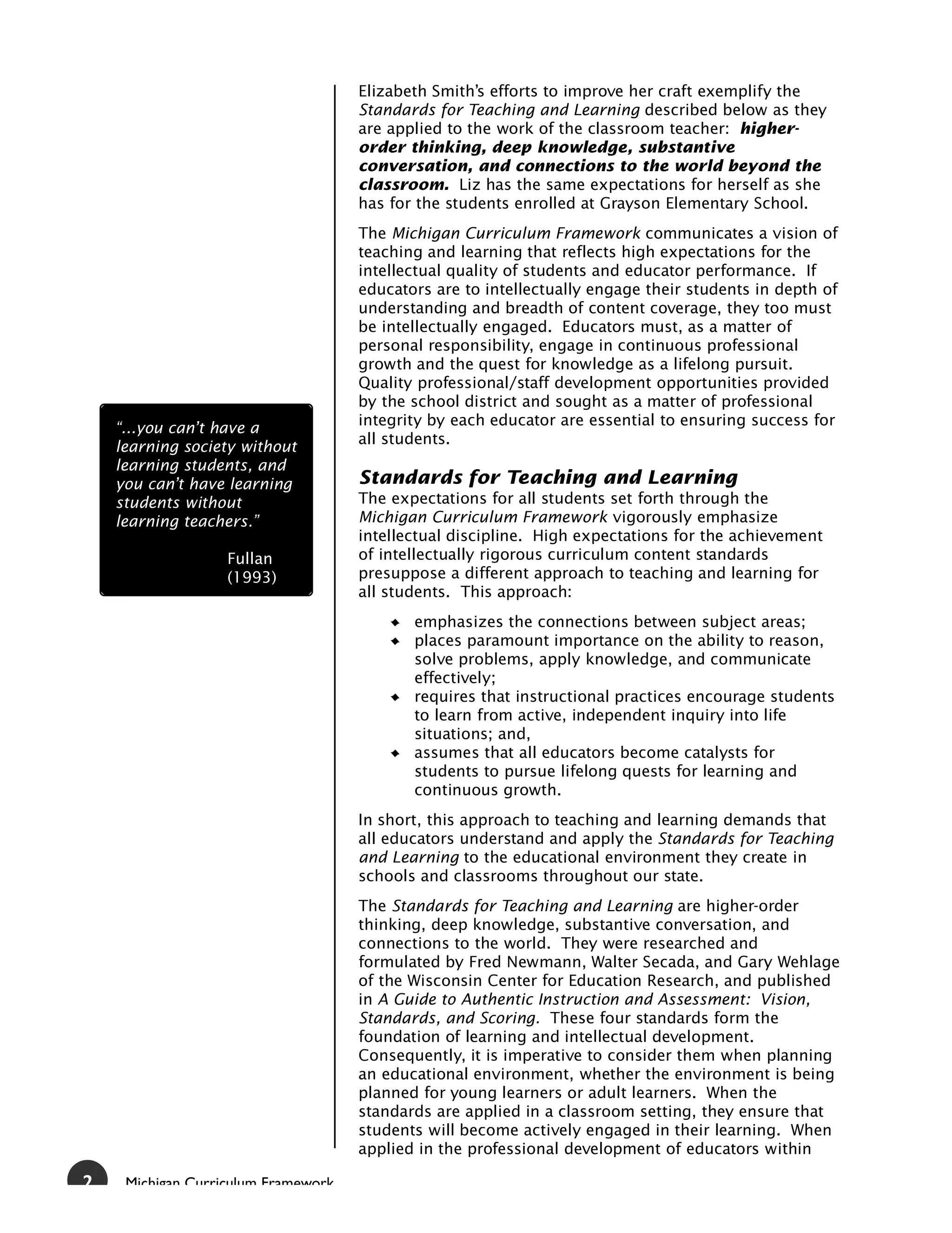 Elizabeth Smith’s efforts to improve her craft exemplify the
                                     Standards for Teaching and Learning described below as they
                                     are applied to the work of the classroom teacher: higher-
                                     order thinking, deep knowledge, substantive
                                     conversation, and connections to the world beyond the
                                     classroom. Liz has the same expectations for herself as she
                                     has for the students enrolled at Grayson Elementary School.
                                     The Michigan Curriculum Framework communicates a vision of
                                     teaching and learning that reflects high expectations for the
                                     intellectual quality of students and educator performance. If
                                     educators are to intellectually engage their students in depth of
                                     understanding and breadth of content coverage, they too must
                                     be intellectually engaged. Educators must, as a matter of
                                     personal responsibility, engage in continuous professional
                                     growth and the quest for knowledge as a lifelong pursuit.
                                     Quality professional/staff development opportunities provided
                                     by the school district and sought as a matter of professional
                                     integrity by each educator are essential to ensuring success for
    “...you can’t have a
                                     all students.
    learning society without
    learning students, and
    you can’t have learning          Standards for Teaching and Learning
    students without                 The expectations for all students set forth through the
    learning teachers.”              Michigan Curriculum Framework vigorously emphasize
                                     intellectual discipline. High expectations for the achievement
                   Fullan            of intellectually rigorous curriculum content standards
                   (1993)            presuppose a different approach to teaching and learning for
                                     all students. This approach:
                                            emphasizes the connections between subject areas;
                                            places paramount importance on the ability to reason,
                                            solve problems, apply knowledge, and communicate
                                            effectively;
                                            requires that instructional practices encourage students
                                            to learn from active, independent inquiry into life
                                            situations; and,
                                            assumes that all educators become catalysts for
                                            students to pursue lifelong quests for learning and
                                            continuous growth.
                                     In short, this approach to teaching and learning demands that
                                     all educators understand and apply the Standards for Teaching
                                     and Learning to the educational environment they create in
                                     schools and classrooms throughout our state.
                                     The Standards for Teaching and Learning are higher-order
                                     thinking, deep knowledge, substantive conversation, and
                                     connections to the world. They were researched and
                                     formulated by Fred Newmann, Walter Secada, and Gary Wehlage
                                     of the Wisconsin Center for Education Research, and published
                                     in A Guide to Authentic Instruction and Assessment: Vision,
                                     Standards, and Scoring. These four standards form the
                                     foundation of learning and intellectual development.
                                     Consequently, it is imperative to consider them when planning
                                     an educational environment, whether the environment is being
                                     planned for young learners or adult learners. When the
                                     standards are applied in a classroom setting, they ensure that
                                     students will become actively engaged in their learning. When
                                     applied in the professional development of educators within

2    Michigan Curriculum Framework
 