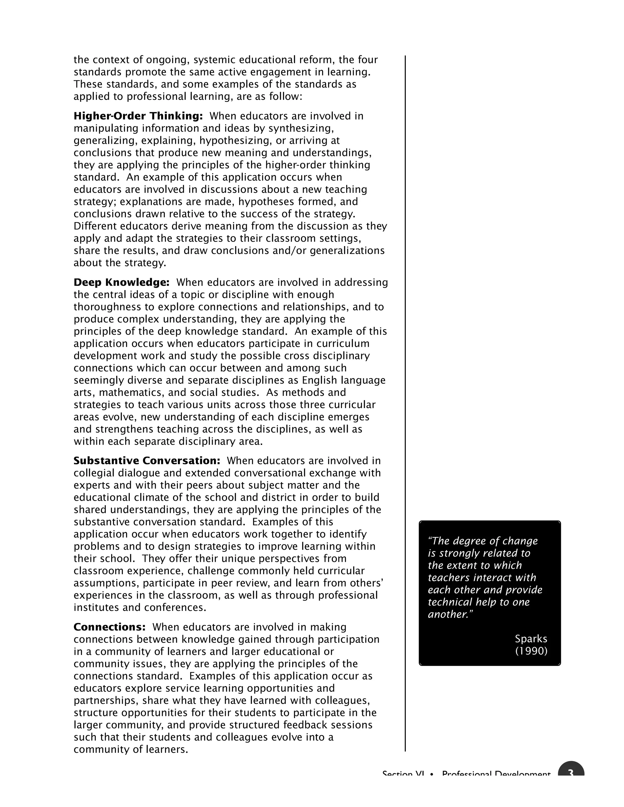 the context of ongoing, systemic educational reform, the four
standards promote the same active engagement in learning.
These standards, and some examples of the standards as
applied to professional learning, are as follow:
Higher-Order Thinking: When educators are involved in
manipulating information and ideas by synthesizing,
generalizing, explaining, hypothesizing, or arriving at
conclusions that produce new meaning and understandings,
they are applying the principles of the higher-order thinking
standard. An example of this application occurs when
educators are involved in discussions about a new teaching
strategy; explanations are made, hypotheses formed, and
conclusions drawn relative to the success of the strategy.
Different educators derive meaning from the discussion as they
apply and adapt the strategies to their classroom settings,
share the results, and draw conclusions and/or generalizations
about the strategy.
Deep Knowledge: When educators are involved in addressing
the central ideas of a topic or discipline with enough
thoroughness to explore connections and relationships, and to
produce complex understanding, they are applying the
principles of the deep knowledge standard. An example of this
application occurs when educators participate in curriculum
development work and study the possible cross disciplinary
connections which can occur between and among such
seemingly diverse and separate disciplines as English language
arts, mathematics, and social studies. As methods and
strategies to teach various units across those three curricular
areas evolve, new understanding of each discipline emerges
and strengthens teaching across the disciplines, as well as
within each separate disciplinary area.
Substantive Conversation: When educators are involved in
collegial dialogue and extended conversational exchange with
experts and with their peers about subject matter and the
educational climate of the school and district in order to build
shared understandings, they are applying the principles of the
substantive conversation standard. Examples of this
application occur when educators work together to identify
                                                                            “The degree of change
problems and to design strategies to improve learning within
                                                                            is strongly related to
their school. They offer their unique perspectives from
                                                                            the extent to which
classroom experience, challenge commonly held curricular
                                                                            teachers interact with
assumptions, participate in peer review, and learn from others’
                                                                            each other and provide
experiences in the classroom, as well as through professional
                                                                            technical help to one
institutes and conferences.
                                                                            another.”
Connections: When educators are involved in making
connections between knowledge gained through participation                                      Sparks
in a community of learners and larger educational or                                            (1990)
community issues, they are applying the principles of the
connections standard. Examples of this application occur as
educators explore service learning opportunities and
partnerships, share what they have learned with colleagues,
structure opportunities for their students to participate in the
larger community, and provide structured feedback sessions
such that their students and colleagues evolve into a
community of learners.

                                                                   Section VI • Professional Development   3
 