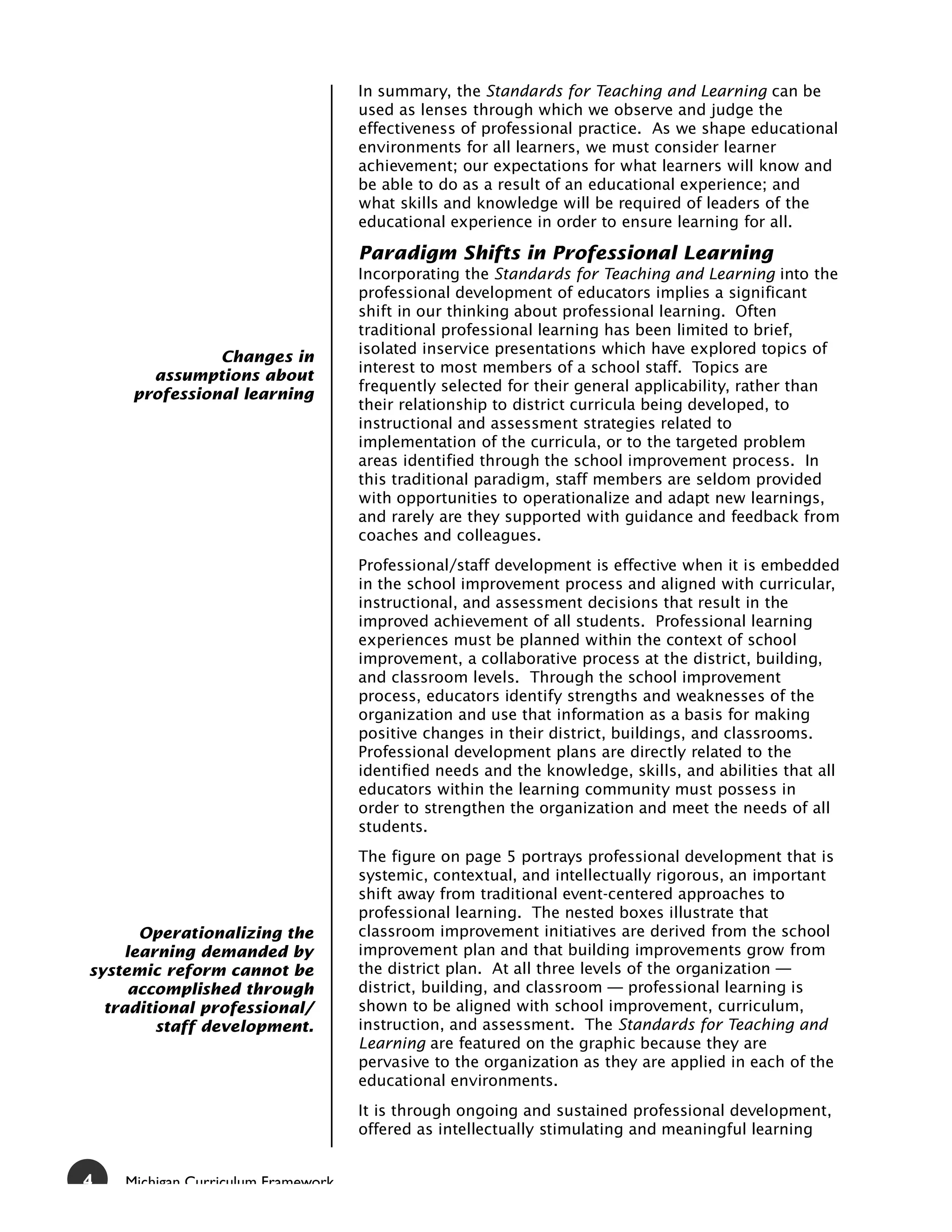 In summary, the Standards for Teaching and Learning can be
                                    used as lenses through which we observe and judge the
                                    effectiveness of professional practice. As we shape educational
                                    environments for all learners, we must consider learner
                                    achievement; our expectations for what learners will know and
                                    be able to do as a result of an educational experience; and
                                    what skills and knowledge will be required of leaders of the
                                    educational experience in order to ensure learning for all.

                                    Paradigm Shifts in Professional Learning
                                    Incorporating the Standards for Teaching and Learning into the
                                    professional development of educators implies a significant
                                    shift in our thinking about professional learning. Often
                                    traditional professional learning has been limited to brief,
                                    isolated inservice presentations which have explored topics of
               Changes in
                                    interest to most members of a school staff. Topics are
       assumptions about
                                    frequently selected for their general applicability, rather than
     professional learning
                                    their relationship to district curricula being developed, to
                                    instructional and assessment strategies related to
                                    implementation of the curricula, or to the targeted problem
                                    areas identified through the school improvement process. In
                                    this traditional paradigm, staff members are seldom provided
                                    with opportunities to operationalize and adapt new learnings,
                                    and rarely are they supported with guidance and feedback from
                                    coaches and colleagues.
                                    Professional/staff development is effective when it is embedded
                                    in the school improvement process and aligned with curricular,
                                    instructional, and assessment decisions that result in the
                                    improved achievement of all students. Professional learning
                                    experiences must be planned within the context of school
                                    improvement, a collaborative process at the district, building,
                                    and classroom levels. Through the school improvement
                                    process, educators identify strengths and weaknesses of the
                                    organization and use that information as a basis for making
                                    positive changes in their district, buildings, and classrooms.
                                    Professional development plans are directly related to the
                                    identified needs and the knowledge, skills, and abilities that all
                                    educators within the learning community must possess in
                                    order to strengthen the organization and meet the needs of all
                                    students.
                                    The figure on page 5 portrays professional development that is
                                    systemic, contextual, and intellectually rigorous, an important
                                    shift away from traditional event-centered approaches to
                                    professional learning. The nested boxes illustrate that
       Operationalizing the         classroom improvement initiatives are derived from the school
     learning demanded by           improvement plan and that building improvements grow from
systemic reform cannot be           the district plan. At all three levels of the organization —
      accomplished through          district, building, and classroom — professional learning is
  traditional professional/         shown to be aligned with school improvement, curriculum,
         staff development.         instruction, and assessment. The Standards for Teaching and
                                    Learning are featured on the graphic because they are
                                    pervasive to the organization as they are applied in each of the
                                    educational environments.
                                    It is through ongoing and sustained professional development,
                                    offered as intellectually stimulating and meaningful learning


4   Michigan Curriculum Framework
 