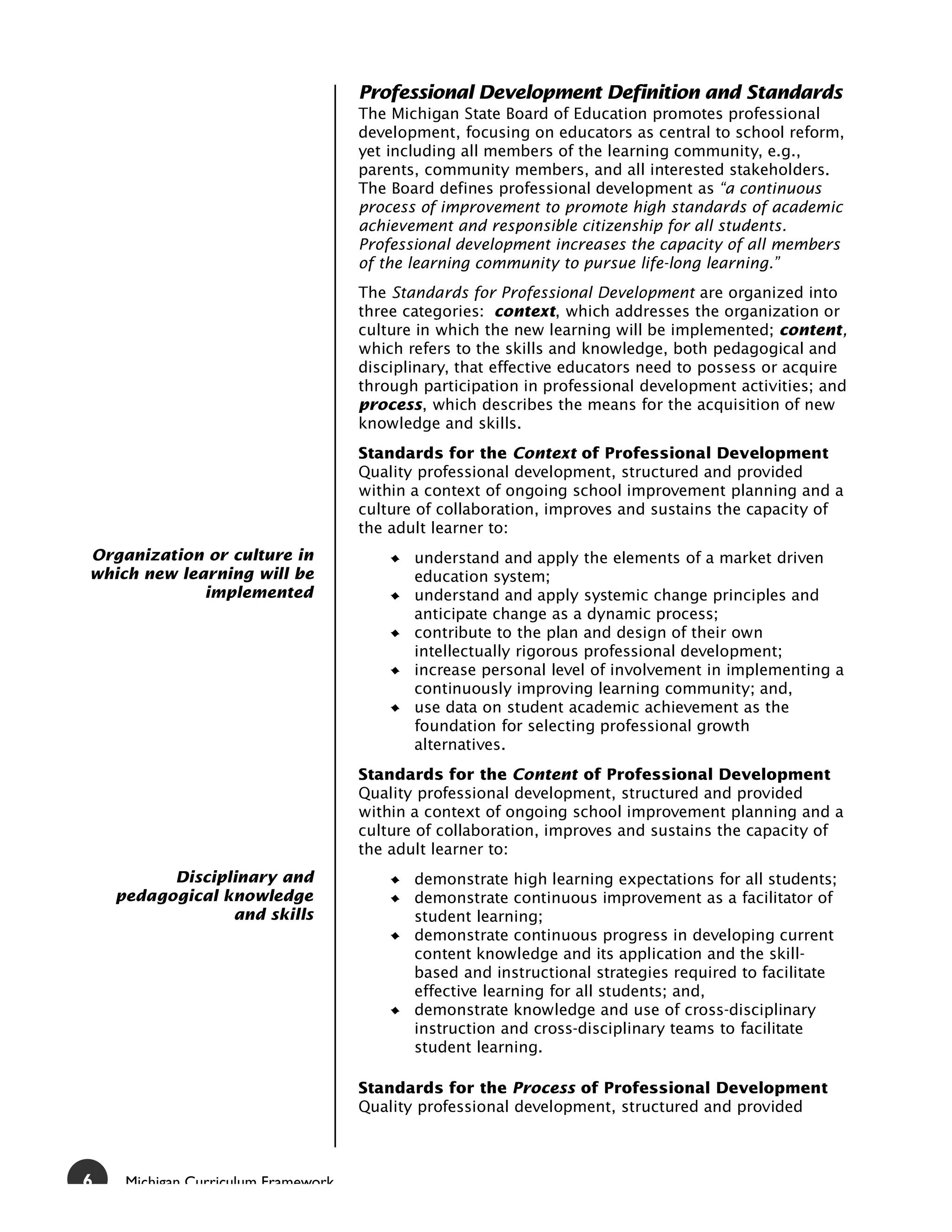 Professional Development Definition and Standards
                                     The Michigan State Board of Education promotes professional
                                     development, focusing on educators as central to school reform,
                                     yet including all members of the learning community, e.g.,
                                     parents, community members, and all interested stakeholders.
                                     The Board defines professional development as “a continuous
                                     process of improvement to promote high standards of academic
                                     achievement and responsible citizenship for all students.
                                     Professional development increases the capacity of all members
                                     of the learning community to pursue life-long learning.”
                                     The Standards for Professional Development are organized into
                                     three categories: context, which addresses the organization or
                                     culture in which the new learning will be implemented; content,
                                     which refers to the skills and knowledge, both pedagogical and
                                     disciplinary, that effective educators need to possess or acquire
                                     through participation in professional development activities; and
                                     process, which describes the means for the acquisition of new
                                     knowledge and skills.
                                     Standards for the Context of Professional Development
                                     Quality professional development, structured and provided
                                     within a context of ongoing school improvement planning and a
                                     culture of collaboration, improves and sustains the capacity of
                                     the adult learner to:
Organization or culture in                  understand and apply the elements of a market driven
which new learning will be                  education system;
             implemented                    understand and apply systemic change principles and
                                            anticipate change as a dynamic process;
                                            contribute to the plan and design of their own
                                            intellectually rigorous professional development;
                                            increase personal level of involvement in implementing a
                                            continuously improving learning community; and,
                                            use data on student academic achievement as the
                                            foundation for selecting professional growth
                                            alternatives.
                                     Standards for the Content of Professional Development
                                     Quality professional development, structured and provided
                                     within a context of ongoing school improvement planning and a
                                     culture of collaboration, improves and sustains the capacity of
                                     the adult learner to:
          Disciplinary and                  demonstrate high learning expectations for all students;
    pedagogical knowledge                   demonstrate continuous improvement as a facilitator of
                 and skills                 student learning;
                                            demonstrate continuous progress in developing current
                                            content knowledge and its application and the skill-
                                            based and instructional strategies required to facilitate
                                            effective learning for all students; and,
                                            demonstrate knowledge and use of cross-disciplinary
                                            instruction and cross-disciplinary teams to facilitate
                                            student learning.

                                     Standards for the Process of Professional Development
                                     Quality professional development, structured and provided



6    Michigan Curriculum Framework
 