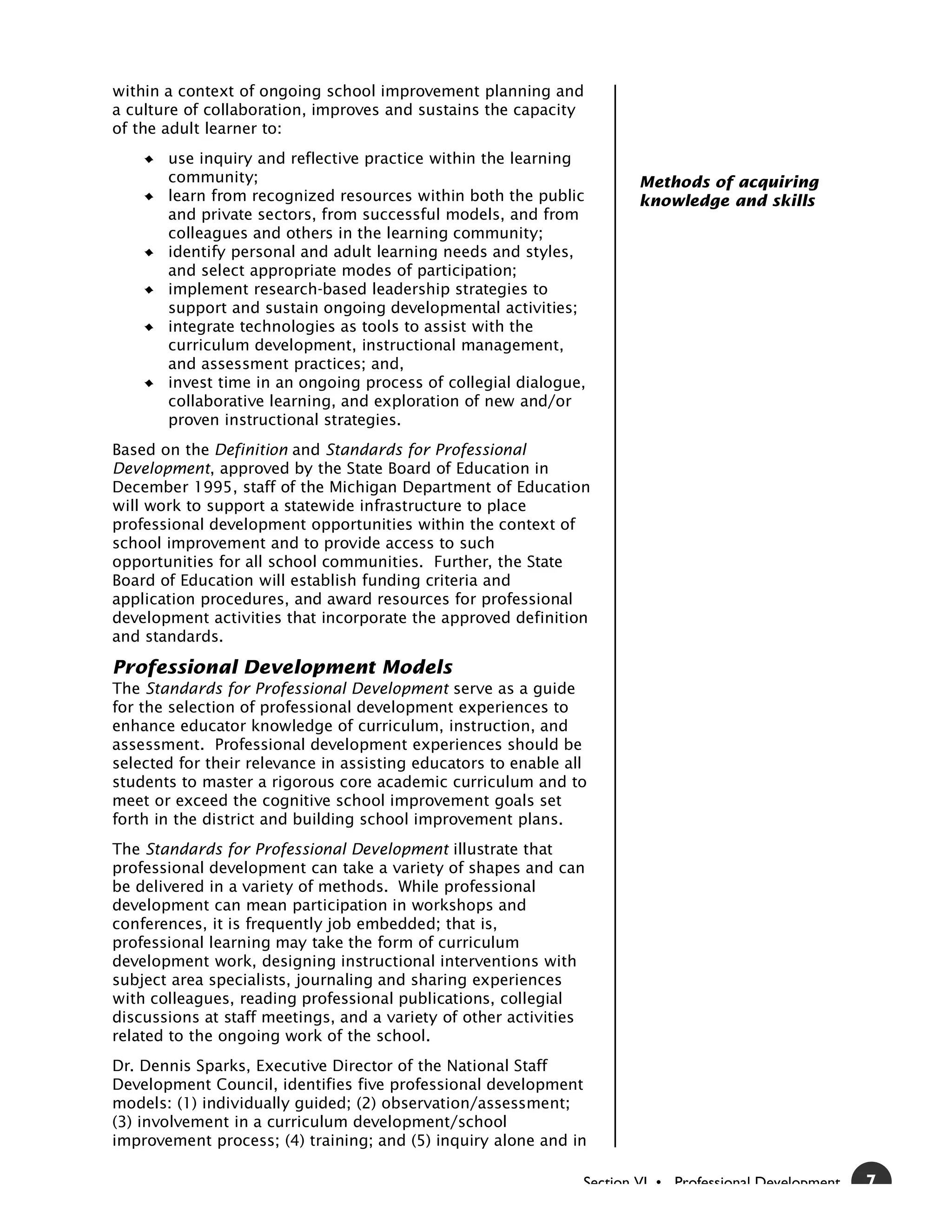 within a context of ongoing school improvement planning and
a culture of collaboration, improves and sustains the capacity
of the adult learner to:
       use inquiry and reflective practice within the learning
       community;                                                       Methods of acquiring
       learn from recognized resources within both the public           knowledge and skills
       and private sectors, from successful models, and from
       colleagues and others in the learning community;
       identify personal and adult learning needs and styles,
       and select appropriate modes of participation;
       implement research-based leadership strategies to
       support and sustain ongoing developmental activities;
       integrate technologies as tools to assist with the
       curriculum development, instructional management,
       and assessment practices; and,
       invest time in an ongoing process of collegial dialogue,
       collaborative learning, and exploration of new and/or
       proven instructional strategies.
Based on the Definition and Standards for Professional
Development, approved by the State Board of Education in
December 1995, staff of the Michigan Department of Education
will work to support a statewide infrastructure to place
professional development opportunities within the context of
school improvement and to provide access to such
opportunities for all school communities. Further, the State
Board of Education will establish funding criteria and
application procedures, and award resources for professional
development activities that incorporate the approved definition
and standards.

Professional Development Models
The Standards for Professional Development serve as a guide
for the selection of professional development experiences to
enhance educator knowledge of curriculum, instruction, and
assessment. Professional development experiences should be
selected for their relevance in assisting educators to enable all
students to master a rigorous core academic curriculum and to
meet or exceed the cognitive school improvement goals set
forth in the district and building school improvement plans.
The Standards for Professional Development illustrate that
professional development can take a variety of shapes and can
be delivered in a variety of methods. While professional
development can mean participation in workshops and
conferences, it is frequently job embedded; that is,
professional learning may take the form of curriculum
development work, designing instructional interventions with
subject area specialists, journaling and sharing experiences
with colleagues, reading professional publications, collegial
discussions at staff meetings, and a variety of other activities
related to the ongoing work of the school.
Dr. Dennis Sparks, Executive Director of the National Staff
Development Council, identifies five professional development
models: (1) individually guided; (2) observation/assessment;
(3) involvement in a curriculum development/school
improvement process; (4) training; and (5) inquiry alone and in

                                                                Section VI • Professional Development   7
 