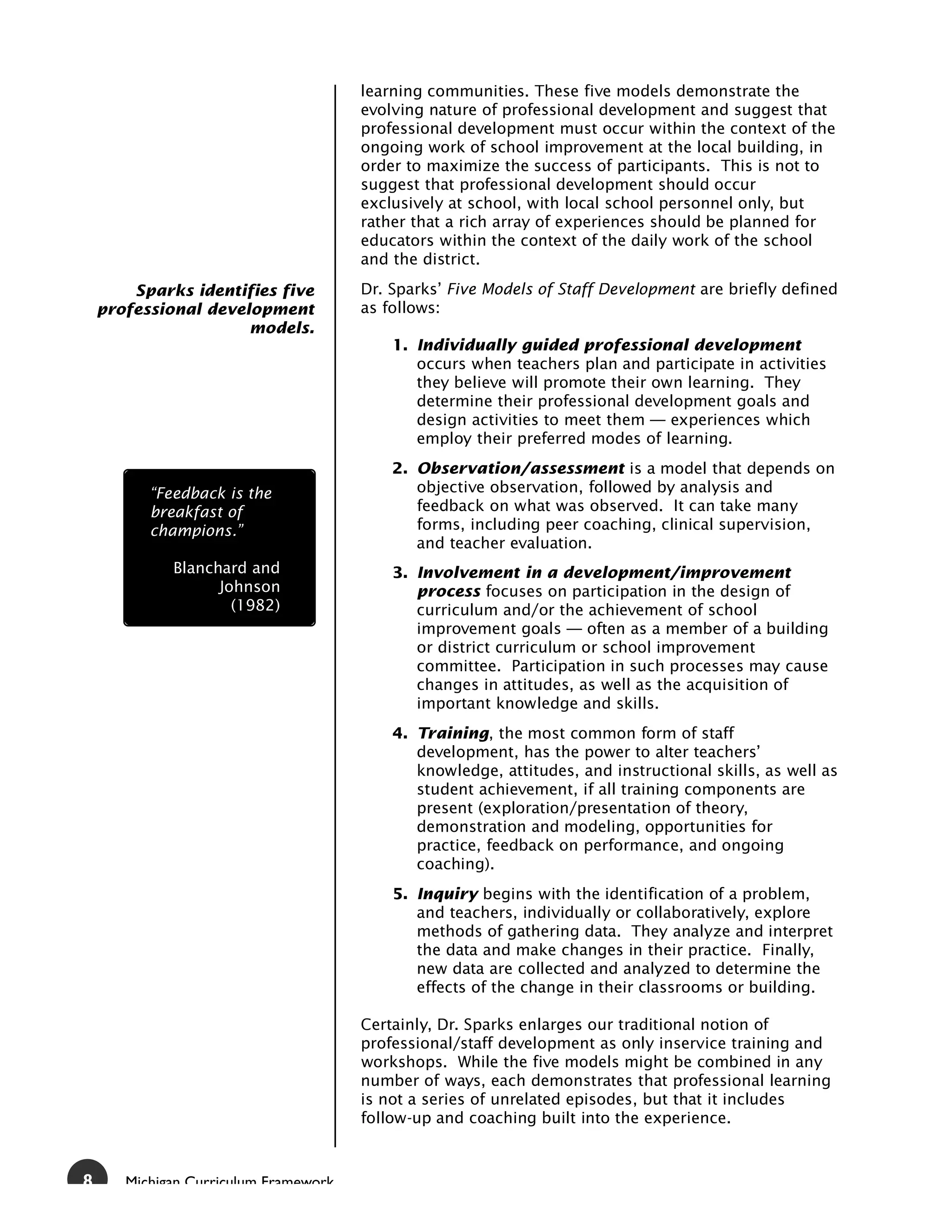 learning communities. These five models demonstrate the
                                       evolving nature of professional development and suggest that
                                       professional development must occur within the context of the
                                       ongoing work of school improvement at the local building, in
                                       order to maximize the success of participants. This is not to
                                       suggest that professional development should occur
                                       exclusively at school, with local school personnel only, but
                                       rather that a rich array of experiences should be planned for
                                       educators within the context of the daily work of the school
                                       and the district.

        Sparks identifies five         Dr. Sparks’ Five Models of Staff Development are briefly defined
    professional development           as follows:
                      models.
                                           1. Individually guided professional development
                                              occurs when teachers plan and participate in activities
                                              they believe will promote their own learning. They
                                              determine their professional development goals and
                                              design activities to meet them — experiences which
                                              employ their preferred modes of learning.
                                           2. Observation/assessment is a model that depends on
          “Feedback is the                    objective observation, followed by analysis and
          breakfast of                        feedback on what was observed. It can take many
          champions.”                         forms, including peer coaching, clinical supervision,
                                              and teacher evaluation.
             Blanchard and                 3. Involvement in a development/improvement
                   Johnson                    process focuses on participation in the design of
                     (1982)                   curriculum and/or the achievement of school
                                              improvement goals — often as a member of a building
                                              or district curriculum or school improvement
                                              committee. Participation in such processes may cause
                                              changes in attitudes, as well as the acquisition of
                                              important knowledge and skills.
                                           4. Training, the most common form of staff
                                              development, has the power to alter teachers’
                                              knowledge, attitudes, and instructional skills, as well as
                                              student achievement, if all training components are
                                              present (exploration/presentation of theory,
                                              demonstration and modeling, opportunities for
                                              practice, feedback on performance, and ongoing
                                              coaching).
                                           5. Inquiry begins with the identification of a problem,
                                              and teachers, individually or collaboratively, explore
                                              methods of gathering data. They analyze and interpret
                                              the data and make changes in their practice. Finally,
                                              new data are collected and analyzed to determine the
                                              effects of the change in their classrooms or building.

                                       Certainly, Dr. Sparks enlarges our traditional notion of
                                       professional/staff development as only inservice training and
                                       workshops. While the five models might be combined in any
                                       number of ways, each demonstrates that professional learning
                                       is not a series of unrelated episodes, but that it includes
                                       follow-up and coaching built into the experience.



8      Michigan Curriculum Framework
 