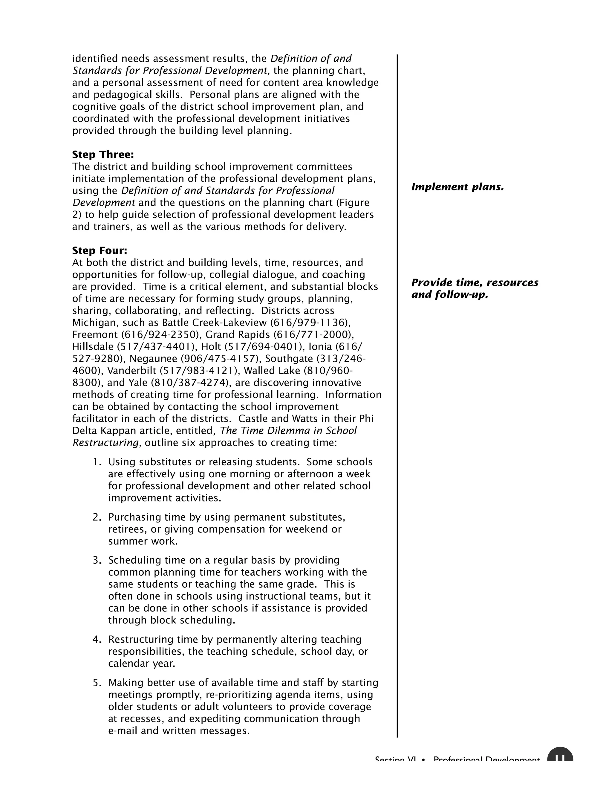 identified needs assessment results, the Definition of and
Standards for Professional Development, the planning chart,
and a personal assessment of need for content area knowledge
and pedagogical skills. Personal plans are aligned with the
cognitive goals of the district school improvement plan, and
coordinated with the professional development initiatives
provided through the building level planning.

Step Three:
The district and building school improvement committees
initiate implementation of the professional development plans,
using the Definition of and Standards for Professional                   Implement plans.
Development and the questions on the planning chart (Figure
2) to help guide selection of professional development leaders
and trainers, as well as the various methods for delivery.

Step Four:
At both the district and building levels, time, resources, and
opportunities for follow-up, collegial dialogue, and coaching
are provided. Time is a critical element, and substantial blocks         Provide time, resources
of time are necessary for forming study groups, planning,                and follow-up.
sharing, collaborating, and reflecting. Districts across
Michigan, such as Battle Creek-Lakeview (616/979-1136),
Freemont (616/924-2350), Grand Rapids (616/771-2000),
Hillsdale (517/437-4401), Holt (517/694-0401), Ionia (616/
527-9280), Negaunee (906/475-4157), Southgate (313/246-
4600), Vanderbilt (517/983-4121), Walled Lake (810/960-
8300), and Yale (810/387-4274), are discovering innovative
methods of creating time for professional learning. Information
can be obtained by contacting the school improvement
facilitator in each of the districts. Castle and Watts in their Phi
Delta Kappan article, entitled, The Time Dilemma in School
Restructuring, outline six approaches to creating time:
    1. Using substitutes or releasing students. Some schools
       are effectively using one morning or afternoon a week
       for professional development and other related school
       improvement activities.
    2. Purchasing time by using permanent substitutes,
       retirees, or giving compensation for weekend or
       summer work.
    3. Scheduling time on a regular basis by providing
       common planning time for teachers working with the
       same students or teaching the same grade. This is
       often done in schools using instructional teams, but it
       can be done in other schools if assistance is provided
       through block scheduling.
    4. Restructuring time by permanently altering teaching
       responsibilities, the teaching schedule, school day, or
       calendar year.
    5. Making better use of available time and staff by starting
       meetings promptly, re-prioritizing agenda items, using
       older students or adult volunteers to provide coverage
       at recesses, and expediting communication through
       e-mail and written messages.

                                                                 Section VI • Professional Development   11
 