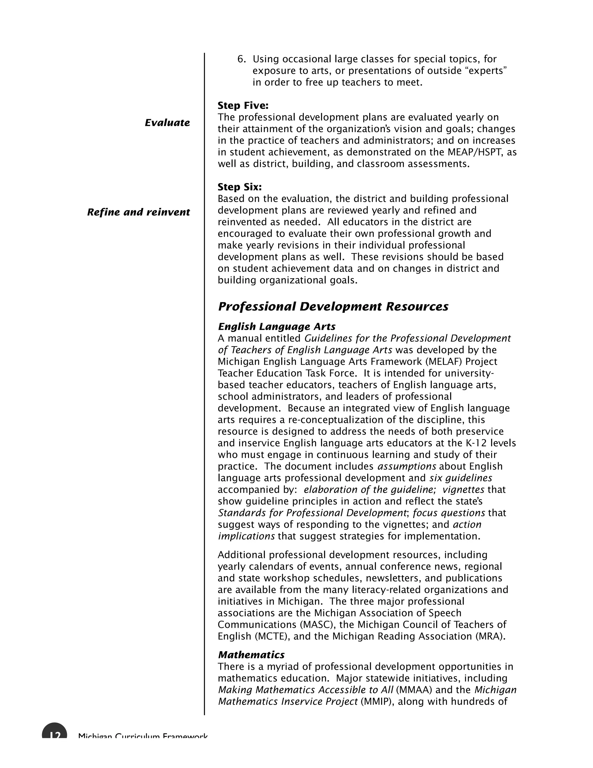 6. Using occasional large classes for special topics, for
                                            exposure to arts, or presentations of outside “experts”
                                            in order to free up teachers to meet.

                                     Step Five:
                                     The professional development plans are evaluated yearly on
                   Evaluate
                                     their attainment of the organization’s vision and goals; changes
                                     in the practice of teachers and administrators; and on increases
                                     in student achievement, as demonstrated on the MEAP/HSPT, as
                                     well as district, building, and classroom assessments.

                                     Step Six:
                                     Based on the evaluation, the district and building professional
      Refine and reinvent            development plans are reviewed yearly and refined and
                                     reinvented as needed. All educators in the district are
                                     encouraged to evaluate their own professional growth and
                                     make yearly revisions in their individual professional
                                     development plans as well. These revisions should be based
                                     on student achievement data and on changes in district and
                                     building organizational goals.

                                     Professional Development Resources
                                     English Language Arts
                                     A manual entitled Guidelines for the Professional Development
                                     of Teachers of English Language Arts was developed by the
                                     Michigan English Language Arts Framework (MELAF) Project
                                     Teacher Education Task Force. It is intended for university-
                                     based teacher educators, teachers of English language arts,
                                     school administrators, and leaders of professional
                                     development. Because an integrated view of English language
                                     arts requires a re-conceptualization of the discipline, this
                                     resource is designed to address the needs of both preservice
                                     and inservice English language arts educators at the K-12 levels
                                     who must engage in continuous learning and study of their
                                     practice. The document includes assumptions about English
                                     language arts professional development and six guidelines
                                     accompanied by: elaboration of the guideline; vignettes that
                                     show guideline principles in action and reflect the state’s
                                     Standards for Professional Development; focus questions that
                                     suggest ways of responding to the vignettes; and action
                                     implications that suggest strategies for implementation.
                                     Additional professional development resources, including
                                     yearly calendars of events, annual conference news, regional
                                     and state workshop schedules, newsletters, and publications
                                     are available from the many literacy-related organizations and
                                     initiatives in Michigan. The three major professional
                                     associations are the Michigan Association of Speech
                                     Communications (MASC), the Michigan Council of Teachers of
                                     English (MCTE), and the Michigan Reading Association (MRA).
                                     Mathematics
                                     There is a myriad of professional development opportunities in
                                     mathematics education. Major statewide initiatives, including
                                     Making Mathematics Accessible to All (MMAA) and the Michigan
                                     Mathematics Inservice Project (MMIP), along with hundreds of


12   Michigan Curriculum Framework
 