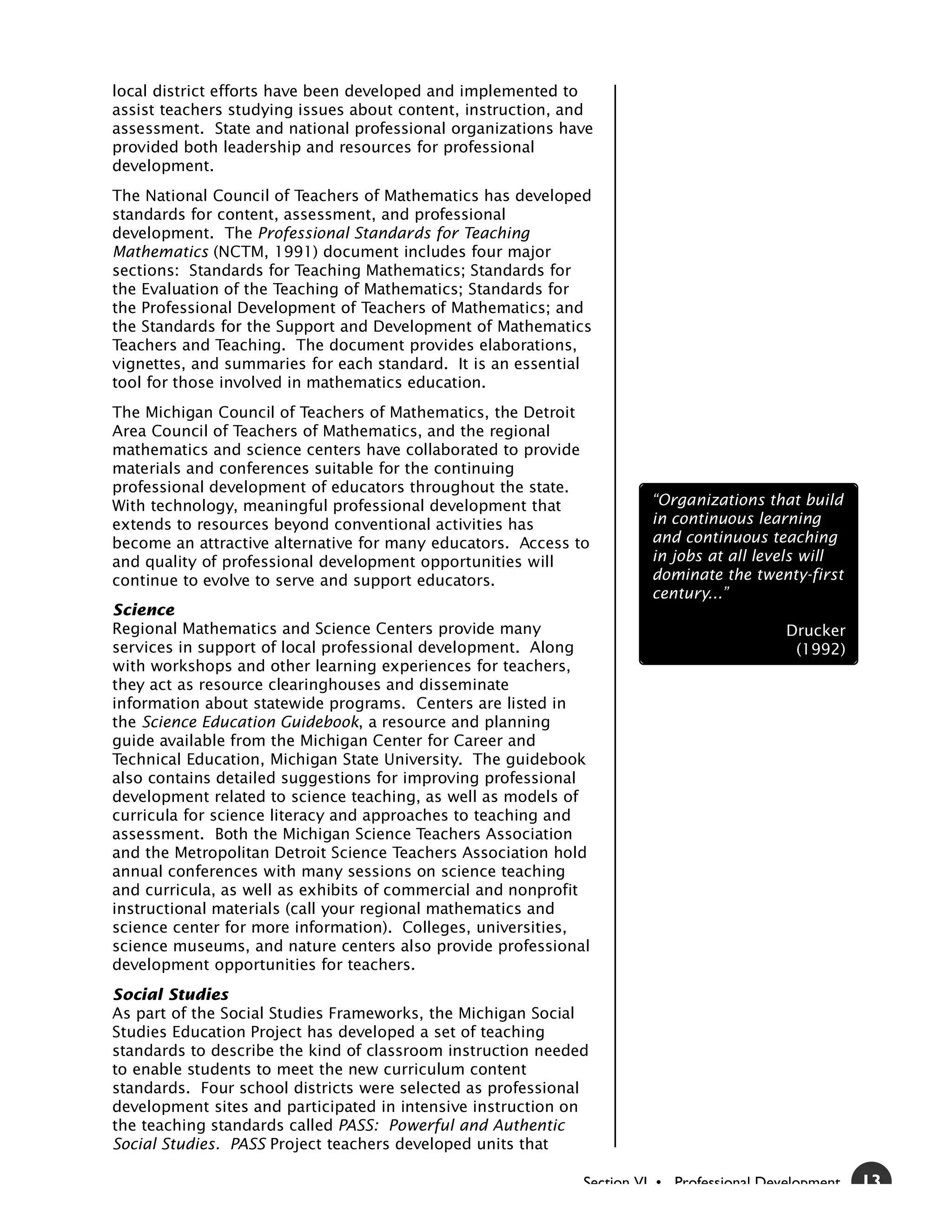 local district efforts have been developed and implemented to
assist teachers studying issues about content, instruction, and
assessment. State and national professional organizations have
provided both leadership and resources for professional
development.
The National Council of Teachers of Mathematics has developed
standards for content, assessment, and professional
development. The Professional Standards for Teaching
Mathematics (NCTM, 1991) document includes four major
sections: Standards for Teaching Mathematics; Standards for
the Evaluation of the Teaching of Mathematics; Standards for
the Professional Development of Teachers of Mathematics; and
the Standards for the Support and Development of Mathematics
Teachers and Teaching. The document provides elaborations,
vignettes, and summaries for each standard. It is an essential
tool for those involved in mathematics education.
The Michigan Council of Teachers of Mathematics, the Detroit
Area Council of Teachers of Mathematics, and the regional
mathematics and science centers have collaborated to provide
materials and conferences suitable for the continuing
professional development of educators throughout the state.
With technology, meaningful professional development that             “Organizations that build
extends to resources beyond conventional activities has               in continuous learning
become an attractive alternative for many educators. Access to        and continuous teaching
and quality of professional development opportunities will            in jobs at all levels will
continue to evolve to serve and support educators.                    dominate the twenty-first
                                                                      century...”
Science
Regional Mathematics and Science Centers provide many                                     Drucker
services in support of local professional development. Along                               (1992)
with workshops and other learning experiences for teachers,
they act as resource clearinghouses and disseminate
information about statewide programs. Centers are listed in
the Science Education Guidebook, a resource and planning
guide available from the Michigan Center for Career and
Technical Education, Michigan State University. The guidebook
also contains detailed suggestions for improving professional
development related to science teaching, as well as models of
curricula for science literacy and approaches to teaching and
assessment. Both the Michigan Science Teachers Association
and the Metropolitan Detroit Science Teachers Association hold
annual conferences with many sessions on science teaching
and curricula, as well as exhibits of commercial and nonprofit
instructional materials (call your regional mathematics and
science center for more information). Colleges, universities,
science museums, and nature centers also provide professional
development opportunities for teachers.
Social Studies
As part of the Social Studies Frameworks, the Michigan Social
Studies Education Project has developed a set of teaching
standards to describe the kind of classroom instruction needed
to enable students to meet the new curriculum content
standards. Four school districts were selected as professional
development sites and participated in intensive instruction on
the teaching standards called PASS: Powerful and Authentic
Social Studies. PASS Project teachers developed units that

                                                             Section VI • Professional Development   13
 