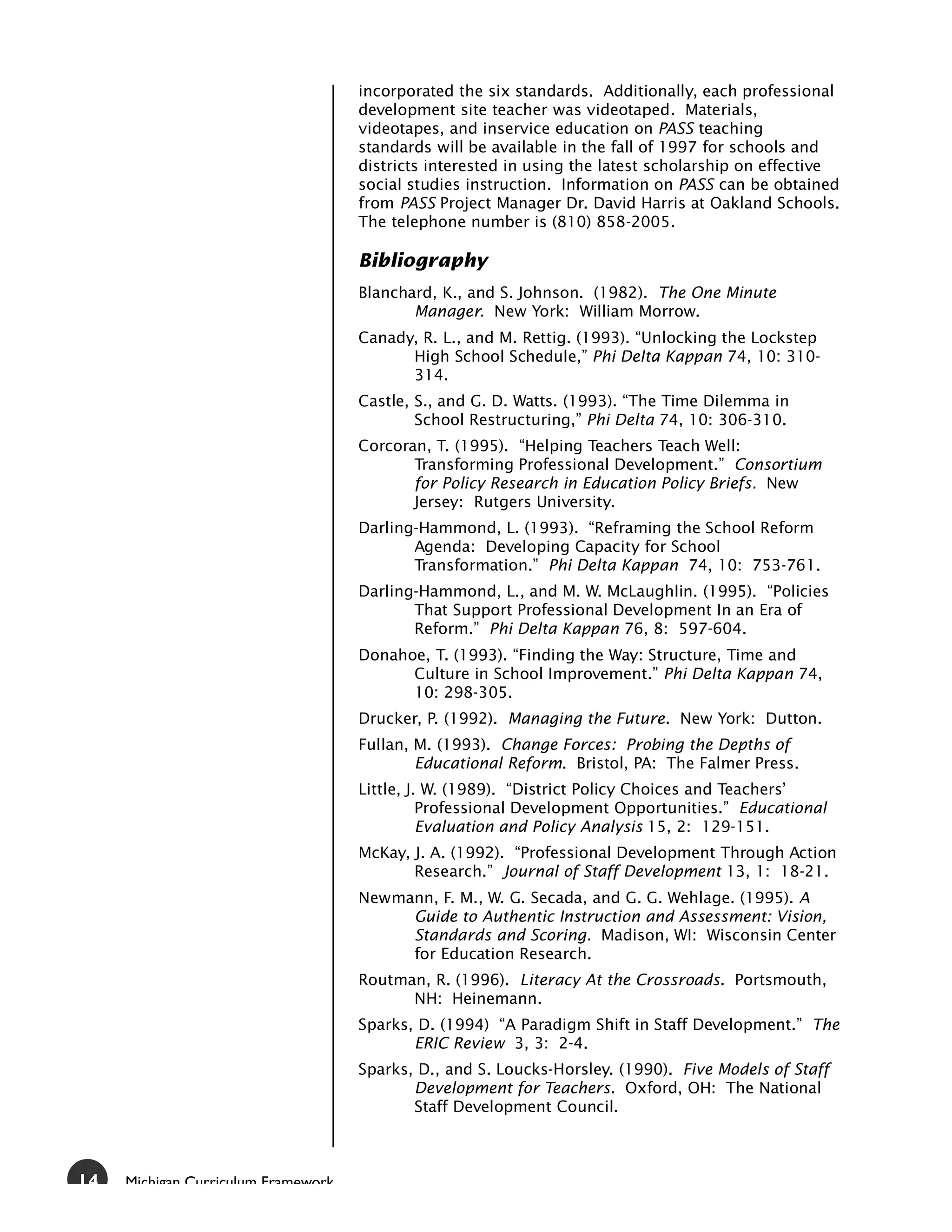 incorporated the six standards. Additionally, each professional
                                     development site teacher was videotaped. Materials,
                                     videotapes, and inservice education on PASS teaching
                                     standards will be available in the fall of 1997 for schools and
                                     districts interested in using the latest scholarship on effective
                                     social studies instruction. Information on PASS can be obtained
                                     from PASS Project Manager Dr. David Harris at Oakland Schools.
                                     The telephone number is (810) 858-2005.

                                     Bibliography
                                     Blanchard, K., and S. Johnson. (1982). The One Minute
                                            Manager. New York: William Morrow.
                                     Canady, R. L., and M. Rettig. (1993). “Unlocking the Lockstep
                                           High School Schedule,” Phi Delta Kappan 74, 10: 310-
                                           314.
                                     Castle, S., and G. D. Watts. (1993). “The Time Dilemma in
                                             School Restructuring,” Phi Delta 74, 10: 306-310.
                                     Corcoran, T. (1995). “Helping Teachers Teach Well:
                                            Transforming Professional Development.” Consortium
                                            for Policy Research in Education Policy Briefs. New
                                            Jersey: Rutgers University.
                                     Darling-Hammond, L. (1993). “Reframing the School Reform
                                            Agenda: Developing Capacity for School
                                            Transformation.” Phi Delta Kappan 74, 10: 753-761.
                                     Darling-Hammond, L., and M. W. McLaughlin. (1995). “Policies
                                            That Support Professional Development In an Era of
                                            Reform.” Phi Delta Kappan 76, 8: 597-604.
                                     Donahoe, T. (1993). “Finding the Way: Structure, Time and
                                           Culture in School Improvement.” Phi Delta Kappan 74,
                                           10: 298-305.
                                     Drucker, P. (1992). Managing the Future. New York: Dutton.
                                     Fullan, M. (1993). Change Forces: Probing the Depths of
                                             Educational Reform. Bristol, PA: The Falmer Press.
                                     Little, J. W. (1989). “District Policy Choices and Teachers’
                                               Professional Development Opportunities.” Educational
                                               Evaluation and Policy Analysis 15, 2: 129-151.
                                     McKay, J. A. (1992). “Professional Development Through Action
                                            Research.” Journal of Staff Development 13, 1: 18-21.
                                     Newmann, F. M., W. G. Secada, and G. G. Wehlage. (1995). A
                                          Guide to Authentic Instruction and Assessment: Vision,
                                          Standards and Scoring. Madison, WI: Wisconsin Center
                                          for Education Research.
                                     Routman, R. (1996). Literacy At the Crossroads. Portsmouth,
                                           NH: Heinemann.
                                     Sparks, D. (1994) “A Paradigm Shift in Staff Development.” The
                                            ERIC Review 3, 3: 2-4.
                                     Sparks, D., and S. Loucks-Horsley. (1990). Five Models of Staff
                                            Development for Teachers. Oxford, OH: The National
                                            Staff Development Council.



14   Michigan Curriculum Framework
 