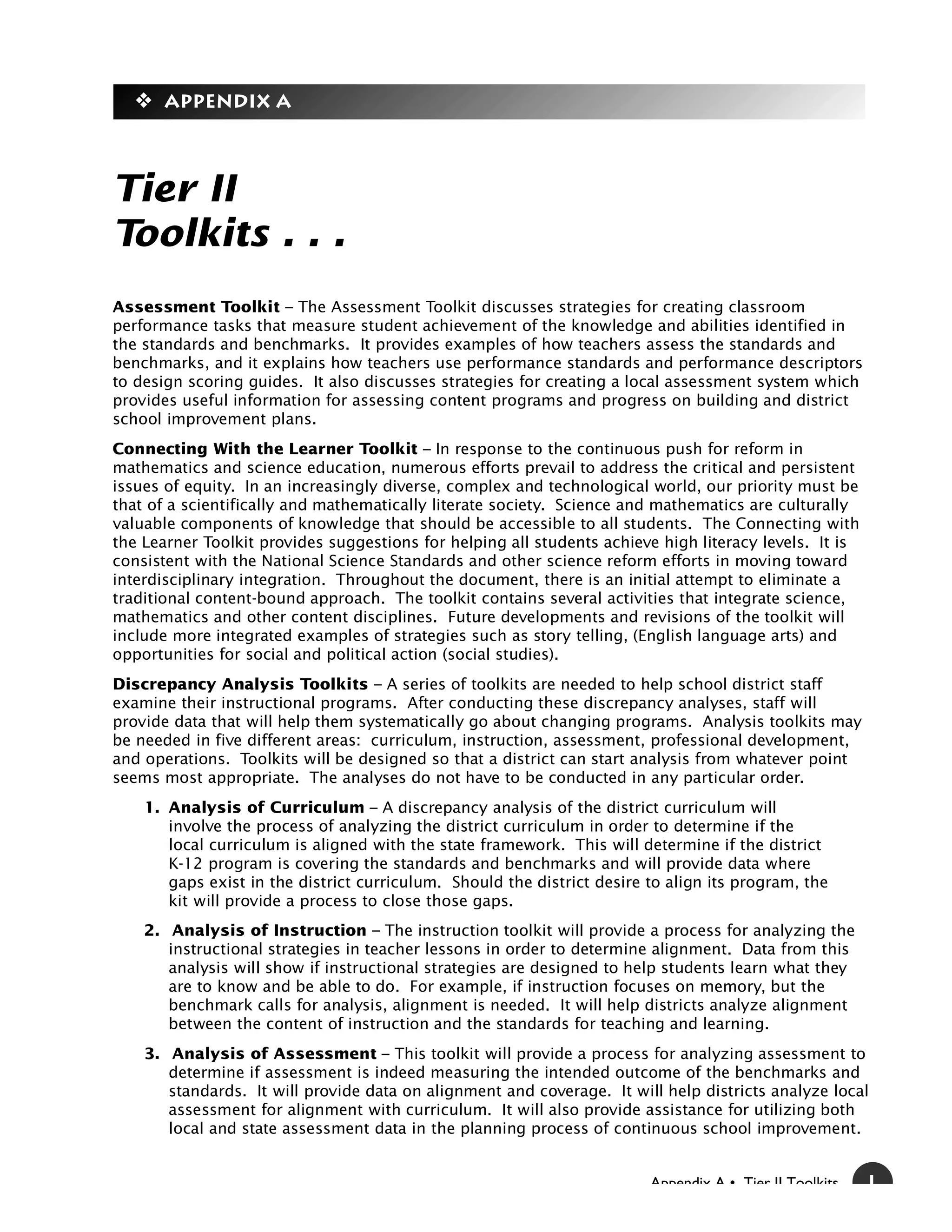 y Appendix A



Tier II
Toolkits . . .
Assessment Toolkit – The Assessment Toolkit discusses strategies for creating classroom
performance tasks that measure student achievement of the knowledge and abilities identified in
the standards and benchmarks. It provides examples of how teachers assess the standards and
benchmarks, and it explains how teachers use performance standards and performance descriptors
to design scoring guides. It also discusses strategies for creating a local assessment system which
provides useful information for assessing content programs and progress on building and district
school improvement plans.
Connecting With the Learner Toolkit – In response to the continuous push for reform in
mathematics and science education, numerous efforts prevail to address the critical and persistent
issues of equity. In an increasingly diverse, complex and technological world, our priority must be
that of a scientifically and mathematically literate society. Science and mathematics are culturally
valuable components of knowledge that should be accessible to all students. The Connecting with
the Learner Toolkit provides suggestions for helping all students achieve high literacy levels. It is
consistent with the National Science Standards and other science reform efforts in moving toward
interdisciplinary integration. Throughout the document, there is an initial attempt to eliminate a
traditional content-bound approach. The toolkit contains several activities that integrate science,
mathematics and other content disciplines. Future developments and revisions of the toolkit will
include more integrated examples of strategies such as story telling, (English language arts) and
opportunities for social and political action (social studies).
Discrepancy Analysis Toolkits – A series of toolkits are needed to help school district staff
examine their instructional programs. After conducting these discrepancy analyses, staff will
provide data that will help them systematically go about changing programs. Analysis toolkits may
be needed in five different areas: curriculum, instruction, assessment, professional development,
and operations. Toolkits will be designed so that a district can start analysis from whatever point
seems most appropriate. The analyses do not have to be conducted in any particular order.
    1. Analysis of Curriculum – A discrepancy analysis of the district curriculum will
       involve the process of analyzing the district curriculum in order to determine if the
       local curriculum is aligned with the state framework. This will determine if the district
       K-12 program is covering the standards and benchmarks and will provide data where
       gaps exist in the district curriculum. Should the district desire to align its program, the
       kit will provide a process to close those gaps.
    2. Analysis of Instruction – The instruction toolkit will provide a process for analyzing the
       instructional strategies in teacher lessons in order to determine alignment. Data from this
       analysis will show if instructional strategies are designed to help students learn what they
       are to know and be able to do. For example, if instruction focuses on memory, but the
       benchmark calls for analysis, alignment is needed. It will help districts analyze alignment
       between the content of instruction and the standards for teaching and learning.
    3. Analysis of Assessment – This toolkit will provide a process for analyzing assessment to
       determine if assessment is indeed measuring the intended outcome of the benchmarks and
       standards. It will provide data on alignment and coverage. It will help districts analyze local
       assessment for alignment with curriculum. It will also provide assistance for utilizing both
       local and state assessment data in the planning process of continuous school improvement.


                                                                         Appendix A • Tier II Toolkits   1
 