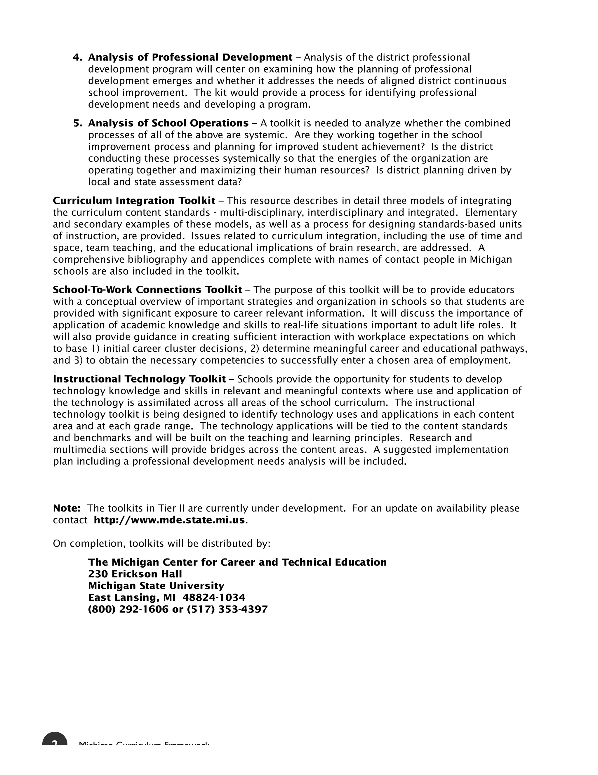 4. Analysis of Professional Development – Analysis of the district professional
       development program will center on examining how the planning of professional
       development emerges and whether it addresses the needs of aligned district continuous
       school improvement. The kit would provide a process for identifying professional
       development needs and developing a program.
    5. Analysis of School Operations – A toolkit is needed to analyze whether the combined
       processes of all of the above are systemic. Are they working together in the school
       improvement process and planning for improved student achievement? Is the district
       conducting these processes systemically so that the energies of the organization are
       operating together and maximizing their human resources? Is district planning driven by
       local and state assessment data?
Curriculum Integration Toolkit – This resource describes in detail three models of integrating
the curriculum content standards - multi-disciplinary, interdisciplinary and integrated. Elementary
and secondary examples of these models, as well as a process for designing standards-based units
of instruction, are provided. Issues related to curriculum integration, including the use of time and
space, team teaching, and the educational implications of brain research, are addressed. A
comprehensive bibliography and appendices complete with names of contact people in Michigan
schools are also included in the toolkit.
School-To-Work Connections Toolkit – The purpose of this toolkit will be to provide educators
with a conceptual overview of important strategies and organization in schools so that students are
provided with significant exposure to career relevant information. It will discuss the importance of
application of academic knowledge and skills to real-life situations important to adult life roles. It
will also provide guidance in creating sufficient interaction with workplace expectations on which
to base 1) initial career cluster decisions, 2) determine meaningful career and educational pathways,
and 3) to obtain the necessary competencies to successfully enter a chosen area of employment.
Instructional Technology Toolkit – Schools provide the opportunity for students to develop
technology knowledge and skills in relevant and meaningful contexts where use and application of
the technology is assimilated across all areas of the school curriculum. The instructional
technology toolkit is being designed to identify technology uses and applications in each content
area and at each grade range. The technology applications will be tied to the content standards
and benchmarks and will be built on the teaching and learning principles. Research and
multimedia sections will provide bridges across the content areas. A suggested implementation
plan including a professional development needs analysis will be included.



Note: The toolkits in Tier II are currently under development. For an update on availability please
contact http://www.mde.state.mi.us.

On completion, toolkits will be distributed by:
       The Michigan Center for Career and Technical Education
       230 Erickson Hall
       Michigan State University
       East Lansing, MI 48824-1034
       (800) 292-1606 or (517) 353-4397




2    Michigan Curriculum Framework
 