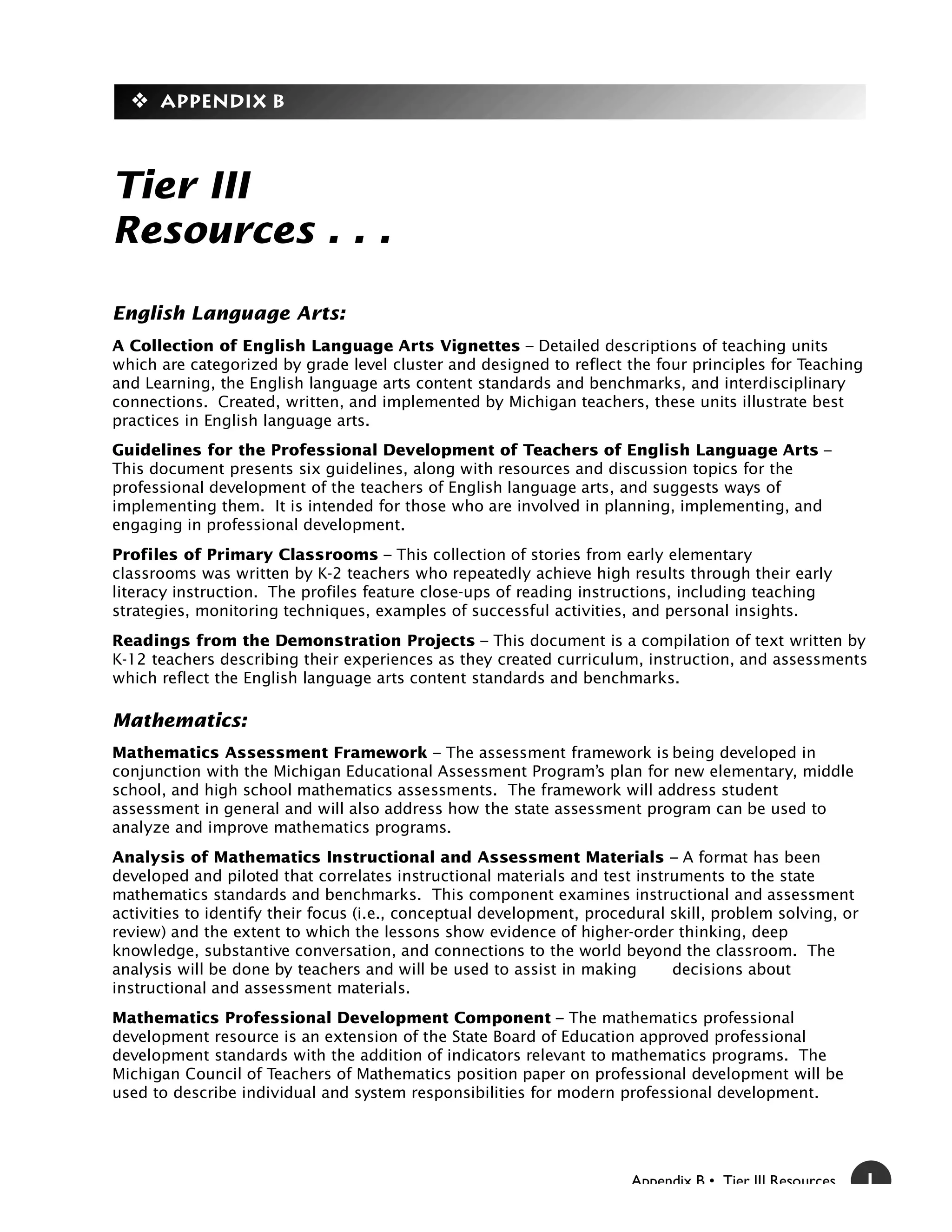 y Appendix B



Tier III
Resources . . .

English Language Arts:
A Collection of English Language Arts Vignettes – Detailed descriptions of teaching units
which are categorized by grade level cluster and designed to reflect the four principles for Teaching
and Learning, the English language arts content standards and benchmarks, and interdisciplinary
connections. Created, written, and implemented by Michigan teachers, these units illustrate best
practices in English language arts.
Guidelines for the Professional Development of Teachers of English Language Arts –
This document presents six guidelines, along with resources and discussion topics for the
professional development of the teachers of English language arts, and suggests ways of
implementing them. It is intended for those who are involved in planning, implementing, and
engaging in professional development.
Profiles of Primary Classrooms – This collection of stories from early elementary
classrooms was written by K-2 teachers who repeatedly achieve high results through their early
literacy instruction. The profiles feature close-ups of reading instructions, including teaching
strategies, monitoring techniques, examples of successful activities, and personal insights.
Readings from the Demonstration Projects – This document is a compilation of text written by
K-12 teachers describing their experiences as they created curriculum, instruction, and assessments
which reflect the English language arts content standards and benchmarks.

Mathematics:
Mathematics Assessment Framework – The assessment framework is being developed in
conjunction with the Michigan Educational Assessment Program’s plan for new elementary, middle
school, and high school mathematics assessments. The framework will address student
assessment in general and will also address how the state assessment program can be used to
analyze and improve mathematics programs.
Analysis of Mathematics Instructional and Assessment Materials – A format has been
developed and piloted that correlates instructional materials and test instruments to the state
mathematics standards and benchmarks. This component examines instructional and assessment
activities to identify their focus (i.e., conceptual development, procedural skill, problem solving, or
review) and the extent to which the lessons show evidence of higher-order thinking, deep
knowledge, substantive conversation, and connections to the world beyond the classroom. The
analysis will be done by teachers and will be used to assist in making       decisions about
instructional and assessment materials.
Mathematics Professional Development Component – The mathematics professional
development resource is an extension of the State Board of Education approved professional
development standards with the addition of indicators relevant to mathematics programs. The
Michigan Council of Teachers of Mathematics position paper on professional development will be
used to describe individual and system responsibilities for modern professional development.




                                                                       Appendix B • Tier III Resources    1
 