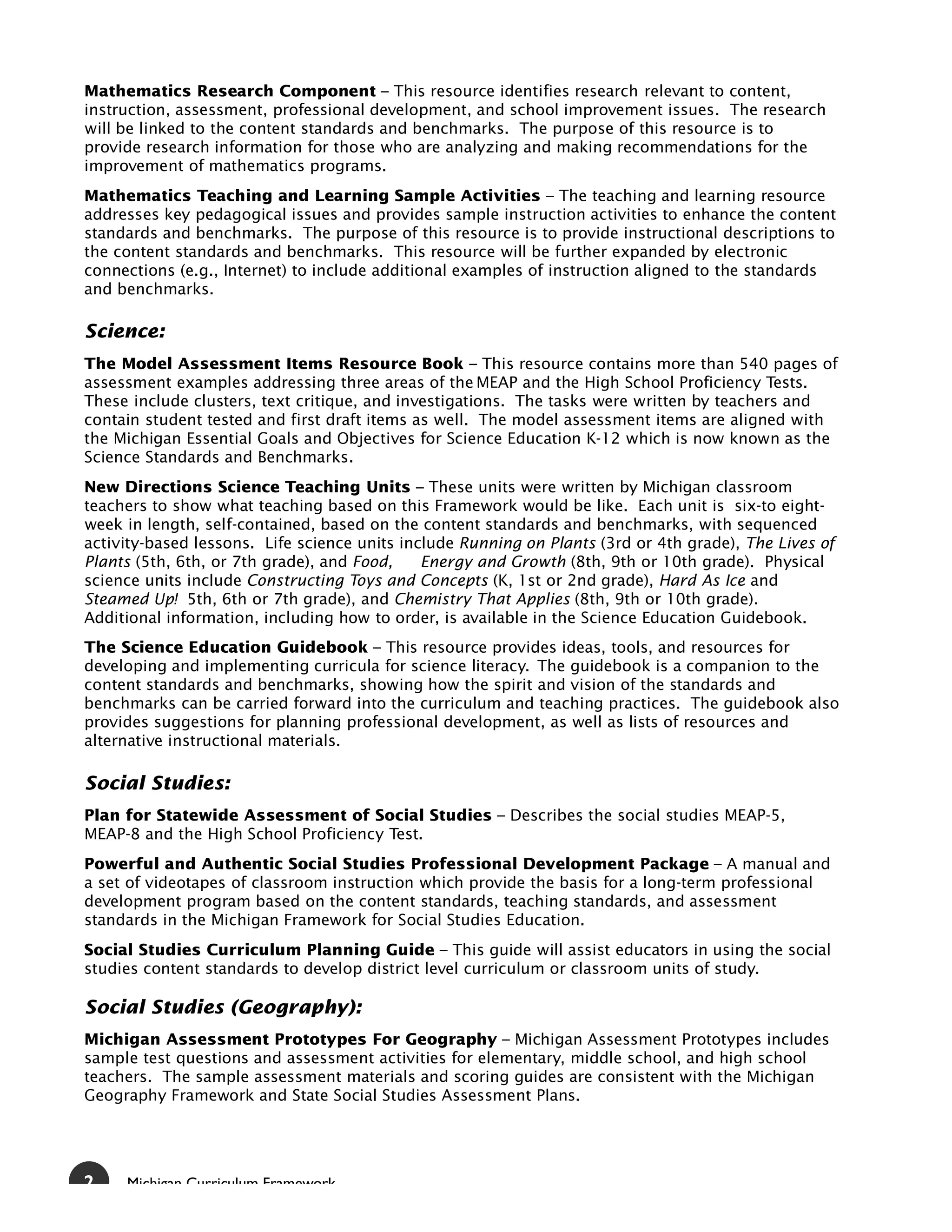 Mathematics Research Component – This resource identifies research relevant to content,
instruction, assessment, professional development, and school improvement issues. The research
will be linked to the content standards and benchmarks. The purpose of this resource is to
provide research information for those who are analyzing and making recommendations for the
improvement of mathematics programs.
Mathematics Teaching and Learning Sample Activities – The teaching and learning resource
addresses key pedagogical issues and provides sample instruction activities to enhance the content
standards and benchmarks. The purpose of this resource is to provide instructional descriptions to
the content standards and benchmarks. This resource will be further expanded by electronic
connections (e.g., Internet) to include additional examples of instruction aligned to the standards
and benchmarks.

Science:
The Model Assessment Items Resource Book – This resource contains more than 540 pages of
assessment examples addressing three areas of the MEAP and the High School Proficiency Tests.
These include clusters, text critique, and investigations. The tasks were written by teachers and
contain student tested and first draft items as well. The model assessment items are aligned with
the Michigan Essential Goals and Objectives for Science Education K-12 which is now known as the
Science Standards and Benchmarks.
New Directions Science Teaching Units – These units were written by Michigan classroom
teachers to show what teaching based on this Framework would be like. Each unit is six-to eight-
week in length, self-contained, based on the content standards and benchmarks, with sequenced
activity-based lessons. Life science units include Running on Plants (3rd or 4th grade), The Lives of
Plants (5th, 6th, or 7th grade), and Food,    Energy and Growth (8th, 9th or 10th grade). Physical
science units include Constructing Toys and Concepts (K, 1st or 2nd grade), Hard As Ice and
Steamed Up! 5th, 6th or 7th grade), and Chemistry That Applies (8th, 9th or 10th grade).
Additional information, including how to order, is available in the Science Education Guidebook.
The Science Education Guidebook – This resource provides ideas, tools, and resources for
developing and implementing curricula for science literacy. The guidebook is a companion to the
content standards and benchmarks, showing how the spirit and vision of the standards and
benchmarks can be carried forward into the curriculum and teaching practices. The guidebook also
provides suggestions for planning professional development, as well as lists of resources and
alternative instructional materials.

Social Studies:
Plan for Statewide Assessment of Social Studies – Describes the social studies MEAP-5,
MEAP-8 and the High School Proficiency Test.
Powerful and Authentic Social Studies Professional Development Package – A manual and
a set of videotapes of classroom instruction which provide the basis for a long-term professional
development program based on the content standards, teaching standards, and assessment
standards in the Michigan Framework for Social Studies Education.
Social Studies Curriculum Planning Guide – This guide will assist educators in using the social
studies content standards to develop district level curriculum or classroom units of study.

Social Studies (Geography):
Michigan Assessment Prototypes For Geography – Michigan Assessment Prototypes includes
sample test questions and assessment activities for elementary, middle school, and high school
teachers. The sample assessment materials and scoring guides are consistent with the Michigan
Geography Framework and State Social Studies Assessment Plans.




2    Michigan Curriculum Framework
 