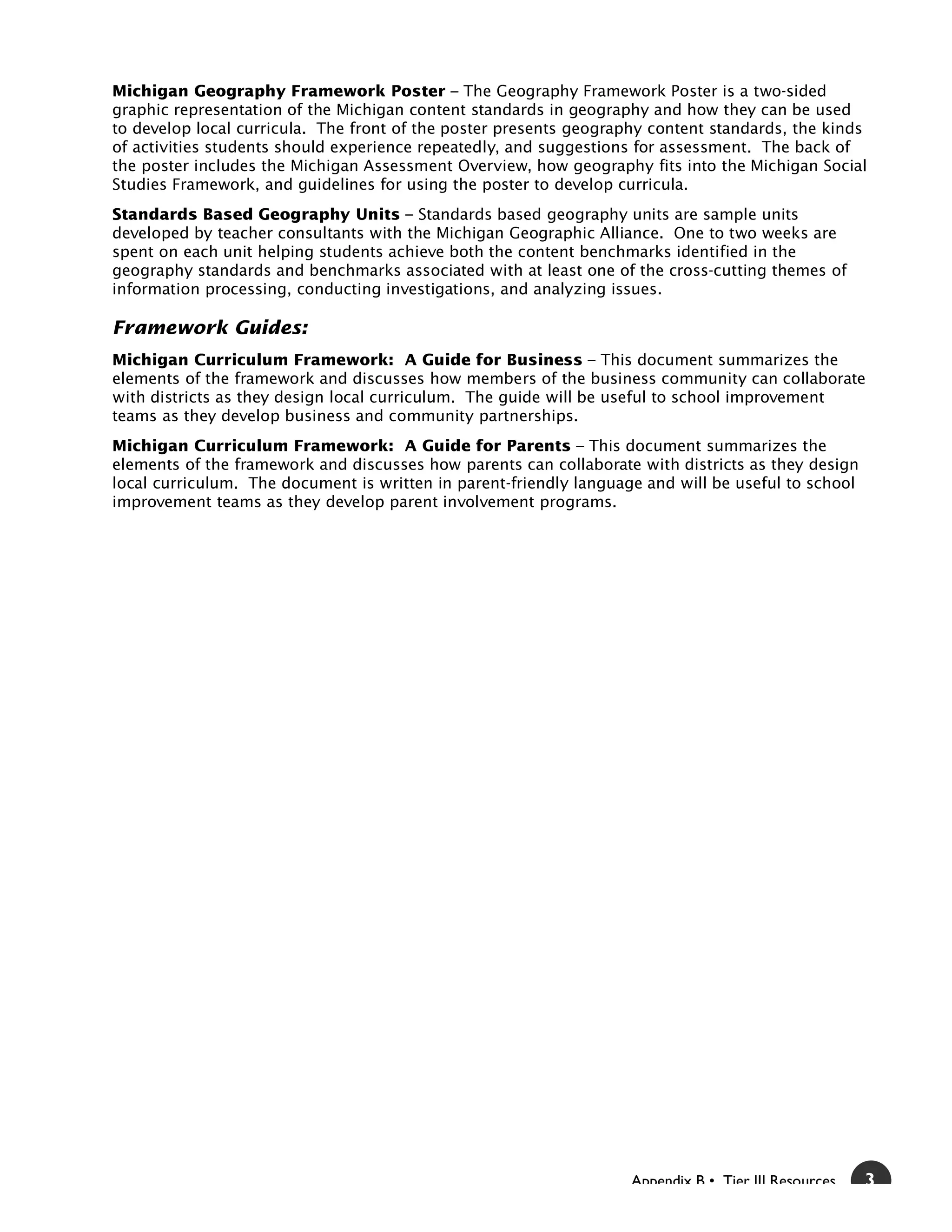 Michigan Geography Framework Poster – The Geography Framework Poster is a two-sided
graphic representation of the Michigan content standards in geography and how they can be used
to develop local curricula. The front of the poster presents geography content standards, the kinds
of activities students should experience repeatedly, and suggestions for assessment. The back of
the poster includes the Michigan Assessment Overview, how geography fits into the Michigan Social
Studies Framework, and guidelines for using the poster to develop curricula.
Standards Based Geography Units – Standards based geography units are sample units
developed by teacher consultants with the Michigan Geographic Alliance. One to two weeks are
spent on each unit helping students achieve both the content benchmarks identified in the
geography standards and benchmarks associated with at least one of the cross-cutting themes of
information processing, conducting investigations, and analyzing issues.

Framework Guides:
Michigan Curriculum Framework: A Guide for Business – This document summarizes the
elements of the framework and discusses how members of the business community can collaborate
with districts as they design local curriculum. The guide will be useful to school improvement
teams as they develop business and community partnerships.
Michigan Curriculum Framework: A Guide for Parents – This document summarizes the
elements of the framework and discusses how parents can collaborate with districts as they design
local curriculum. The document is written in parent-friendly language and will be useful to school
improvement teams as they develop parent involvement programs.




                                                                    Appendix B • Tier III Resources   3
 