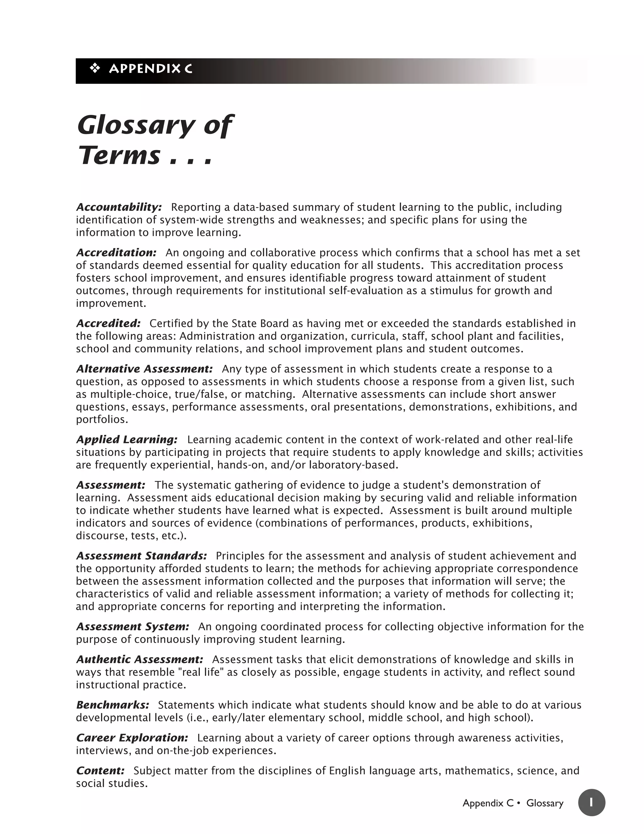 ❖ Appendix C



Glossary of
Terms . . .
Accountability: Reporting a data-based summary of student learning to the public, including
identification of system-wide strengths and weaknesses; and specific plans for using the
information to improve learning.
Accreditation: An ongoing and collaborative process which confirms that a school has met a set
of standards deemed essential for quality education for all students. This accreditation process
fosters school improvement, and ensures identifiable progress toward attainment of student
outcomes, through requirements for institutional self-evaluation as a stimulus for growth and
improvement.
Accredited: Certified by the State Board as having met or exceeded the standards established in
the following areas: Administration and organization, curricula, staff, school plant and facilities,
school and community relations, and school improvement plans and student outcomes.
Alternative Assessment: Any type of assessment in which students create a response to a
question, as opposed to assessments in which students choose a response from a given list, such
as multiple-choice, true/false, or matching. Alternative assessments can include short answer
questions, essays, performance assessments, oral presentations, demonstrations, exhibitions, and
portfolios.
Applied Learning: Learning academic content in the context of work-related and other real-life
situations by participating in projects that require students to apply knowledge and skills; activities
are frequently experiential, hands-on, and/or laboratory-based.
Assessment: The systematic gathering of evidence to judge a student's demonstration of
learning. Assessment aids educational decision making by securing valid and reliable information
to indicate whether students have learned what is expected. Assessment is built around multiple
indicators and sources of evidence (combinations of performances, products, exhibitions,
discourse, tests, etc.).
Assessment Standards: Principles for the assessment and analysis of student achievement and
the opportunity afforded students to learn; the methods for achieving appropriate correspondence
between the assessment information collected and the purposes that information will serve; the
characteristics of valid and reliable assessment information; a variety of methods for collecting it;
and appropriate concerns for reporting and interpreting the information.
Assessment System: An ongoing coordinated process for collecting objective information for the
purpose of continuously improving student learning.
Authentic Assessment: Assessment tasks that elicit demonstrations of knowledge and skills in
ways that resemble "real life" as closely as possible, engage students in activity, and reflect sound
instructional practice.
Benchmarks: Statements which indicate what students should know and be able to do at various
developmental levels (i.e., early/later elementary school, middle school, and high school).
Career Exploration: Learning about a variety of career options through awareness activities,
interviews, and on-the-job experiences.
Content: Subject matter from the disciplines of English language arts, mathematics, science, and
social studies.
                                                                              Appendix C • Glossary       1
 