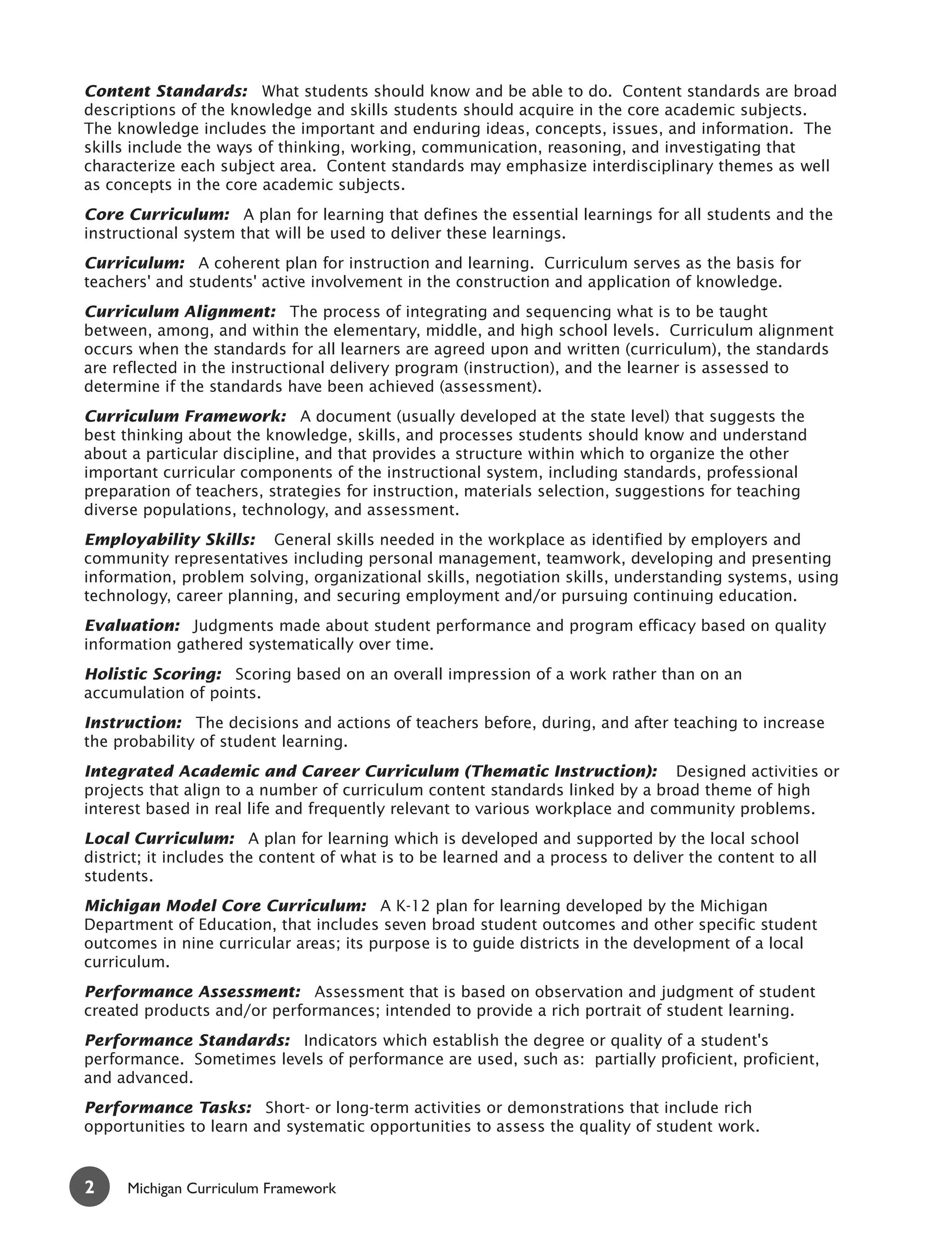 Content Standards: What students should know and be able to do. Content standards are broad
descriptions of the knowledge and skills students should acquire in the core academic subjects.
The knowledge includes the important and enduring ideas, concepts, issues, and information. The
skills include the ways of thinking, working, communication, reasoning, and investigating that
characterize each subject area. Content standards may emphasize interdisciplinary themes as well
as concepts in the core academic subjects.
Core Curriculum: A plan for learning that defines the essential learnings for all students and the
instructional system that will be used to deliver these learnings.
Curriculum: A coherent plan for instruction and learning. Curriculum serves as the basis for
teachers' and students' active involvement in the construction and application of knowledge.
Curriculum Alignment: The process of integrating and sequencing what is to be taught
between, among, and within the elementary, middle, and high school levels. Curriculum alignment
occurs when the standards for all learners are agreed upon and written (curriculum), the standards
are reflected in the instructional delivery program (instruction), and the learner is assessed to
determine if the standards have been achieved (assessment).
Curriculum Framework: A document (usually developed at the state level) that suggests the
best thinking about the knowledge, skills, and processes students should know and understand
about a particular discipline, and that provides a structure within which to organize the other
important curricular components of the instructional system, including standards, professional
preparation of teachers, strategies for instruction, materials selection, suggestions for teaching
diverse populations, technology, and assessment.
Employability Skills: General skills needed in the workplace as identified by employers and
community representatives including personal management, teamwork, developing and presenting
information, problem solving, organizational skills, negotiation skills, understanding systems, using
technology, career planning, and securing employment and/or pursuing continuing education.
Evaluation: Judgments made about student performance and program efficacy based on quality
information gathered systematically over time.
Holistic Scoring: Scoring based on an overall impression of a work rather than on an
accumulation of points.
Instruction: The decisions and actions of teachers before, during, and after teaching to increase
the probability of student learning.
Integrated Academic and Career Curriculum (Thematic Instruction): Designed activities or
projects that align to a number of curriculum content standards linked by a broad theme of high
interest based in real life and frequently relevant to various workplace and community problems.
Local Curriculum: A plan for learning which is developed and supported by the local school
district; it includes the content of what is to be learned and a process to deliver the content to all
students.
Michigan Model Core Curriculum: A K-12 plan for learning developed by the Michigan
Department of Education, that includes seven broad student outcomes and other specific student
outcomes in nine curricular areas; its purpose is to guide districts in the development of a local
curriculum.
Performance Assessment: Assessment that is based on observation and judgment of student
created products and/or performances; intended to provide a rich portrait of student learning.
Performance Standards: Indicators which establish the degree or quality of a student's
performance. Sometimes levels of performance are used, such as: partially proficient, proficient,
and advanced.
Performance Tasks: Short- or long-term activities or demonstrations that include rich
opportunities to learn and systematic opportunities to assess the quality of student work.


2     Michigan Curriculum Framework
 