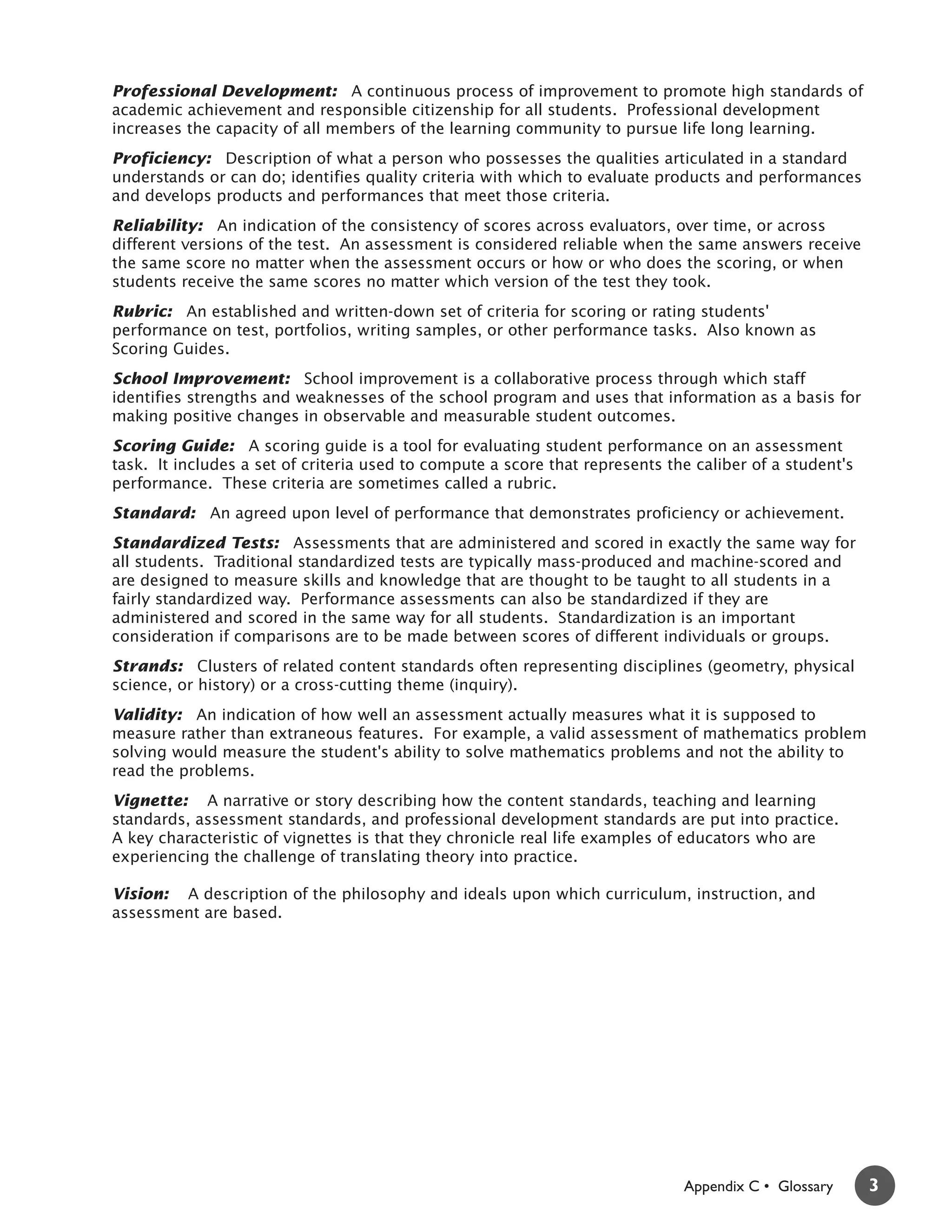 Professional Development: A continuous process of improvement to promote high standards of
academic achievement and responsible citizenship for all students. Professional development
increases the capacity of all members of the learning community to pursue life long learning.
Proficiency: Description of what a person who possesses the qualities articulated in a standard
understands or can do; identifies quality criteria with which to evaluate products and performances
and develops products and performances that meet those criteria.
Reliability: An indication of the consistency of scores across evaluators, over time, or across
different versions of the test. An assessment is considered reliable when the same answers receive
the same score no matter when the assessment occurs or how or who does the scoring, or when
students receive the same scores no matter which version of the test they took.
Rubric: An established and written-down set of criteria for scoring or rating students'
performance on test, portfolios, writing samples, or other performance tasks. Also known as
Scoring Guides.
School Improvement: School improvement is a collaborative process through which staff
identifies strengths and weaknesses of the school program and uses that information as a basis for
making positive changes in observable and measurable student outcomes.
Scoring Guide: A scoring guide is a tool for evaluating student performance on an assessment
task. It includes a set of criteria used to compute a score that represents the caliber of a student's
performance. These criteria are sometimes called a rubric.
Standard: An agreed upon level of performance that demonstrates proficiency or achievement.
Standardized Tests: Assessments that are administered and scored in exactly the same way for
all students. Traditional standardized tests are typically mass-produced and machine-scored and
are designed to measure skills and knowledge that are thought to be taught to all students in a
fairly standardized way. Performance assessments can also be standardized if they are
administered and scored in the same way for all students. Standardization is an important
consideration if comparisons are to be made between scores of different individuals or groups.
Strands: Clusters of related content standards often representing disciplines (geometry, physical
science, or history) or a cross-cutting theme (inquiry).
Validity: An indication of how well an assessment actually measures what it is supposed to
measure rather than extraneous features. For example, a valid assessment of mathematics problem
solving would measure the student's ability to solve mathematics problems and not the ability to
read the problems.
Vignette: A narrative or story describing how the content standards, teaching and learning
standards, assessment standards, and professional development standards are put into practice.
A key characteristic of vignettes is that they chronicle real life examples of educators who are
experiencing the challenge of translating theory into practice.

Vision: A description of the philosophy and ideals upon which curriculum, instruction, and
assessment are based.



 3




                                                                              Appendix C • Glossary      3
 