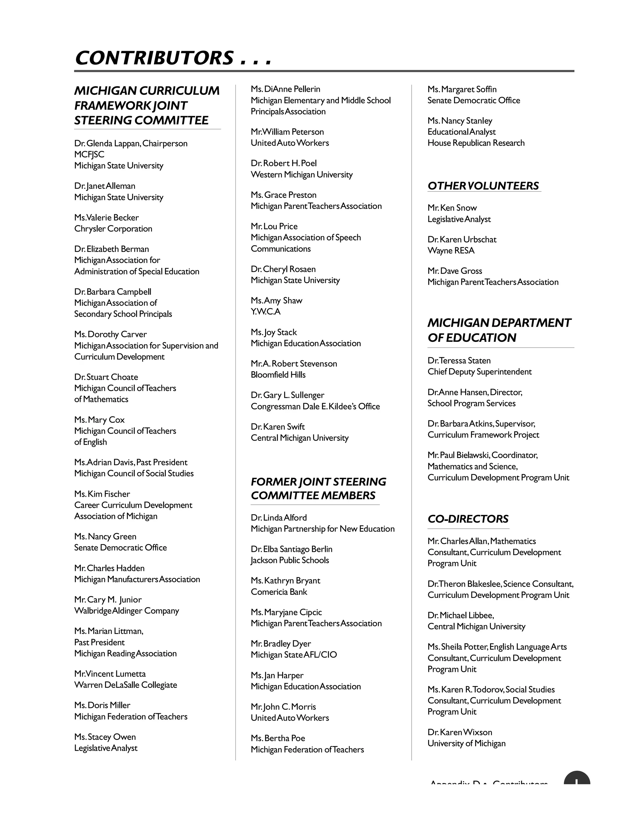 CONTRIBUTORS . . .
MICHIGAN CURRICULUM                        Ms. DiAnne Pellerin                      Ms. Margaret Soffin
                                           Michigan Elementary and Middle School    Senate Democratic Office
FRAMEWORK JOINT                            Principals Association
STEERING COMMITTEE                                                                  Ms. Nancy Stanley
                                           Mr.William Peterson                      Educational Analyst
Dr. Glenda Lappan, Chairperson             United Auto Workers                      House Republican Research
MCFJSC
Michigan State University                  Dr. Robert H. Poel
                                           Western Michigan University
Dr. Janet Alleman                                                                   OTHER VOLUNTEERS
Michigan State University                  Ms. Grace Preston
                                           Michigan ParentTeachers Association      Mr. Ken Snow
Ms.Valerie Becker                                                                   Legislative Analyst
Chrysler Corporation                       Mr. Lou Price
                                           Michigan Association of Speech           Dr. Karen Urbschat
Dr. Elizabeth Berman                       Communications                           Wayne RESA
Michigan Association for
Administration of Special Education        Dr. Cheryl Rosaen                        Mr. Dave Gross
                                           Michigan State University                Michigan ParentTeachers Association
Dr. Barbara Campbell
Michigan Association of                    Ms. Amy Shaw
Secondary School Principals                Y.W.C.A
                                                                                    MICHIGAN DEPARTMENT
Ms. Dorothy Carver                         Ms. Joy Stack
                                           Michigan Education Association           OF EDUCATION
Michigan Association for Supervision and
Curriculum Development                                                              Dr.Teressa Staten
                                           Mr.A. Robert Stevenson
                                           Bloomfield Hills                         Chief Deputy Superintendent
Dr. Stuart Choate
Michigan Council of Teachers                                                        Dr.Anne Hansen, Director,
of Mathematics                             Dr. Gary L. Sullenger
                                           Congressman Dale E. Kildee’s Office      School Program Services
Ms. Mary Cox                                                                        Dr. Barbara Atkins, Supervisor,
Michigan Council of Teachers               Dr. Karen Swift
                                           Central Michigan University              Curriculum Framework Project
of English
                                                                                    Mr. Paul Bielawski, Coordinator,
Ms.Adrian Davis, Past President                                                     Mathematics and Science,
Michigan Council of Social Studies                                                  Curriculum Development Program Unit
                                           FORMER JOINT STEERING
Ms. Kim Fischer                            COMMITTEE MEMBERS
Career Curriculum Development
Association of Michigan                    Dr. Linda Alford                         CO-DIRECTORS
                                           Michigan Partnership for New Education
Ms. Nancy Green
                                                                                    Mr. Charles Allan, Mathematics
Senate Democratic Office                   Dr. Elba Santiago Berlin                 Consultant, Curriculum Development
                                           Jackson Public Schools                   Program Unit
Mr. Charles Hadden
Michigan Manufacturers Association         Ms. Kathryn Bryant                       Dr.Theron Blakeslee, Science Consultant,
                                           Comericia Bank                           Curriculum Development Program Unit
Mr. Cary M. Junior
Walbridge Aldinger Company                 Ms. Maryjane Cipcic                      Dr. Michael Libbee,
                                           Michigan ParentTeachers Association      Central Michigan University
Ms. Marian Littman,
Past President                             Mr. Bradley Dyer                         Ms. Sheila Potter, English Language Arts
Michigan Reading Association               Michigan State AFL/CIO                   Consultant, Curriculum Development
Mr.Vincent Lumetta                                                                  Program Unit
                                           Ms. Jan Harper
Warren DeLaSalle Collegiate                Michigan Education Association           Ms. Karen R.Todorov, Social Studies
Ms. Doris Miller                                                                    Consultant, Curriculum Development
                                           Mr. John C. Morris
                                                                                    Program Unit
Michigan Federation of Teachers            United Auto Workers

Ms. Stacey Owen                                                                     Dr. Karen Wixson
                                           Ms. Bertha Poe
Legislative Analyst                                                                 University of Michigan
                                           Michigan Federation of Teachers


                                                                                    Appendix D • Contributors                  1
 
