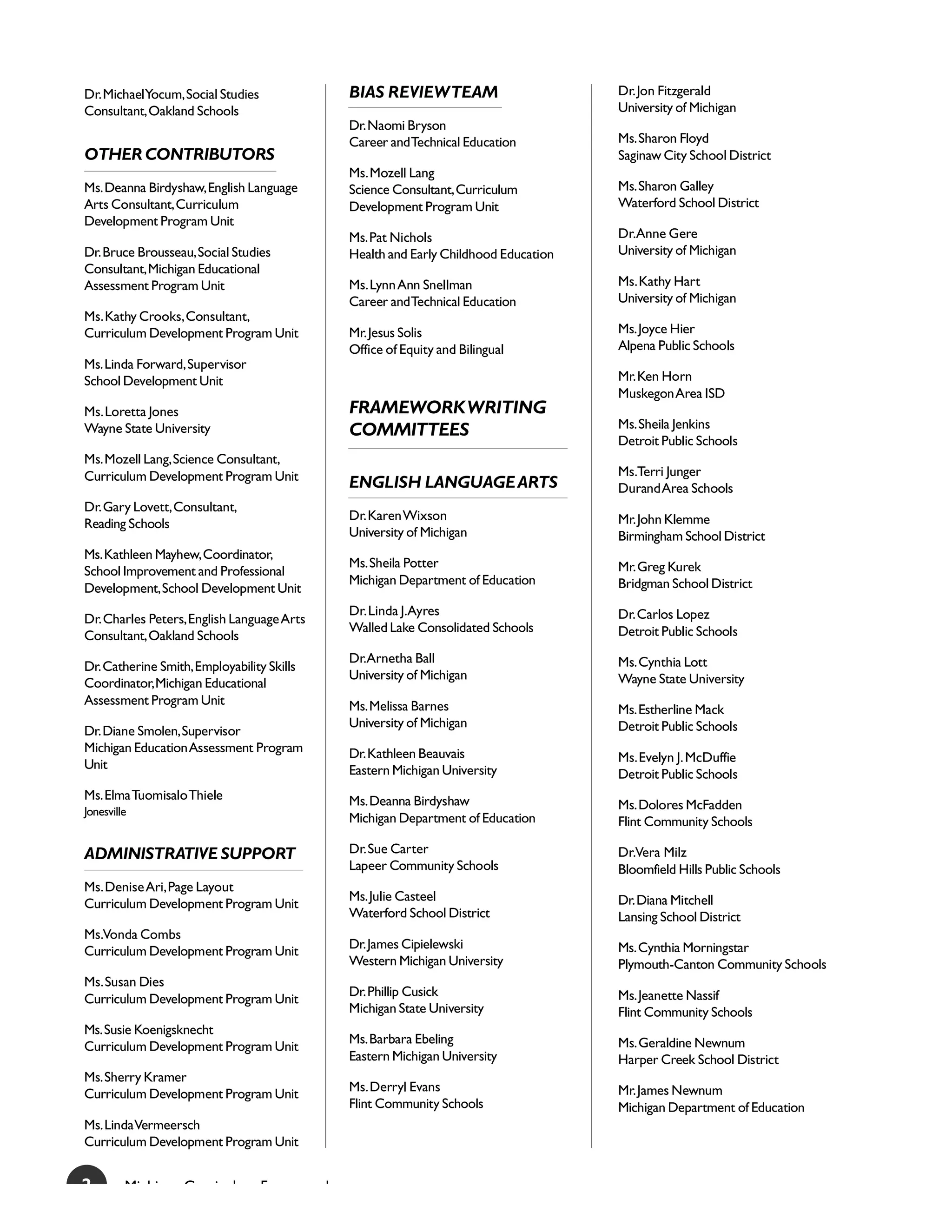 Dr. Michael Yocum, Social Studies               BIAS REVIEW TEAM                       Dr. Jon Fitzgerald
Consultant, Oakland Schools                                                            University of Michigan
                                                Dr. Naomi Bryson
                                                Career and Technical Education         Ms. Sharon Floyd
OTHER CONTRIBUTORS                                                                     Saginaw City School District
                                                Ms. Mozell Lang
Ms. Deanna Birdyshaw, English Language          Science Consultant, Curriculum         Ms. Sharon Galley
Arts Consultant, Curriculum                     Development Program Unit               Waterford School District
Development Program Unit
                                                Ms. Pat Nichols                        Dr.Anne Gere
Dr. Bruce Brousseau, Social Studies             Health and Early Childhood Education   University of Michigan
Consultant, Michigan Educational
Assessment Program Unit                         Ms. Lynn Ann Snellman                  Ms. Kathy Hart
                                                Career and Technical Education         University of Michigan
Ms. Kathy Crooks, Consultant,
Curriculum Development Program Unit             Mr. Jesus Solis                        Ms. Joyce Hier
                                                Office of Equity and Bilingual         Alpena Public Schools
Ms. Linda Forward, Supervisor
School Development Unit                                                                Mr. Ken Horn
                                                                                       Muskegon Area ISD
Ms. Loretta Jones                               FRAMEWORK WRITING
                                                                                       Ms. Sheila Jenkins
Wayne State University                          COMMITTEES
                                                                                       Detroit Public Schools
Ms. Mozell Lang, Science Consultant,
Curriculum Development Program Unit                                                    Ms.Terri Junger
                                                ENGLISH LANGUAGE ARTS                  Durand Area Schools
Dr. Gary Lovett, Consultant,
                                                Dr. Karen Wixson                       Mr. John Klemme
Reading Schools
                                                University of Michigan                 Birmingham School District
Ms. Kathleen Mayhew, Coordinator,
                                                Ms. Sheila Potter                      Mr. Greg Kurek
School Improvement and Professional
                                                Michigan Department of Education       Bridgman School District
Development, School Development Unit
                                                Dr. Linda J.Ayres                      Dr. Carlos Lopez
Dr. Charles Peters, English Language Arts
                                                Walled Lake Consolidated Schools       Detroit Public Schools
Consultant, Oakland Schools
                                                Dr.Arnetha Ball                        Ms. Cynthia Lott
Dr. Catherine Smith, Employability Skills
                                                University of Michigan                 Wayne State University
Coordinator, Michigan Educational
Assessment Program Unit                         Ms. Melissa Barnes                     Ms. Estherline Mack
                                                University of Michigan                 Detroit Public Schools
Dr. Diane Smolen, Supervisor
Michigan Education Assessment Program           Dr. Kathleen Beauvais                  Ms. Evelyn J. McDuffie
Unit                                            Eastern Michigan University            Detroit Public Schools
Ms. Elma Tuomisalo Thiele                       Ms. Deanna Birdyshaw
Jonesville
                                                                                       Ms. Dolores McFadden
                                                Michigan Department of Education       Flint Community Schools

ADMINISTRATIVE SUPPORT                          Dr. Sue Carter                         Dr.Vera Milz
                                                Lapeer Community Schools               Bloomfield Hills Public Schools
Ms. Denise Ari, Page Layout
                                                Ms. Julie Casteel                      Dr. Diana Mitchell
Curriculum Development Program Unit
                                                Waterford School District              Lansing School District
Ms.Vonda Combs
                                                Dr. James Cipielewski                  Ms. Cynthia Morningstar
Curriculum Development Program Unit
                                                Western Michigan University            Plymouth-Canton Community Schools
Ms. Susan Dies
                                                Dr. Phillip Cusick                     Ms. Jeanette Nassif
Curriculum Development Program Unit
                                                Michigan State University              Flint Community Schools
Ms. Susie Koenigsknecht
                                                Ms. Barbara Ebeling                    Ms. Geraldine Newnum
Curriculum Development Program Unit
                                                Eastern Michigan University            Harper Creek School District
Ms. Sherry Kramer
                                                Ms. Derryl Evans                       Mr. James Newnum
Curriculum Development Program Unit
                                                Flint Community Schools                Michigan Department of Education
Ms. Linda Vermeersch
Curriculum Development Program Unit


2        Mi hi     C     i l        F       k
 