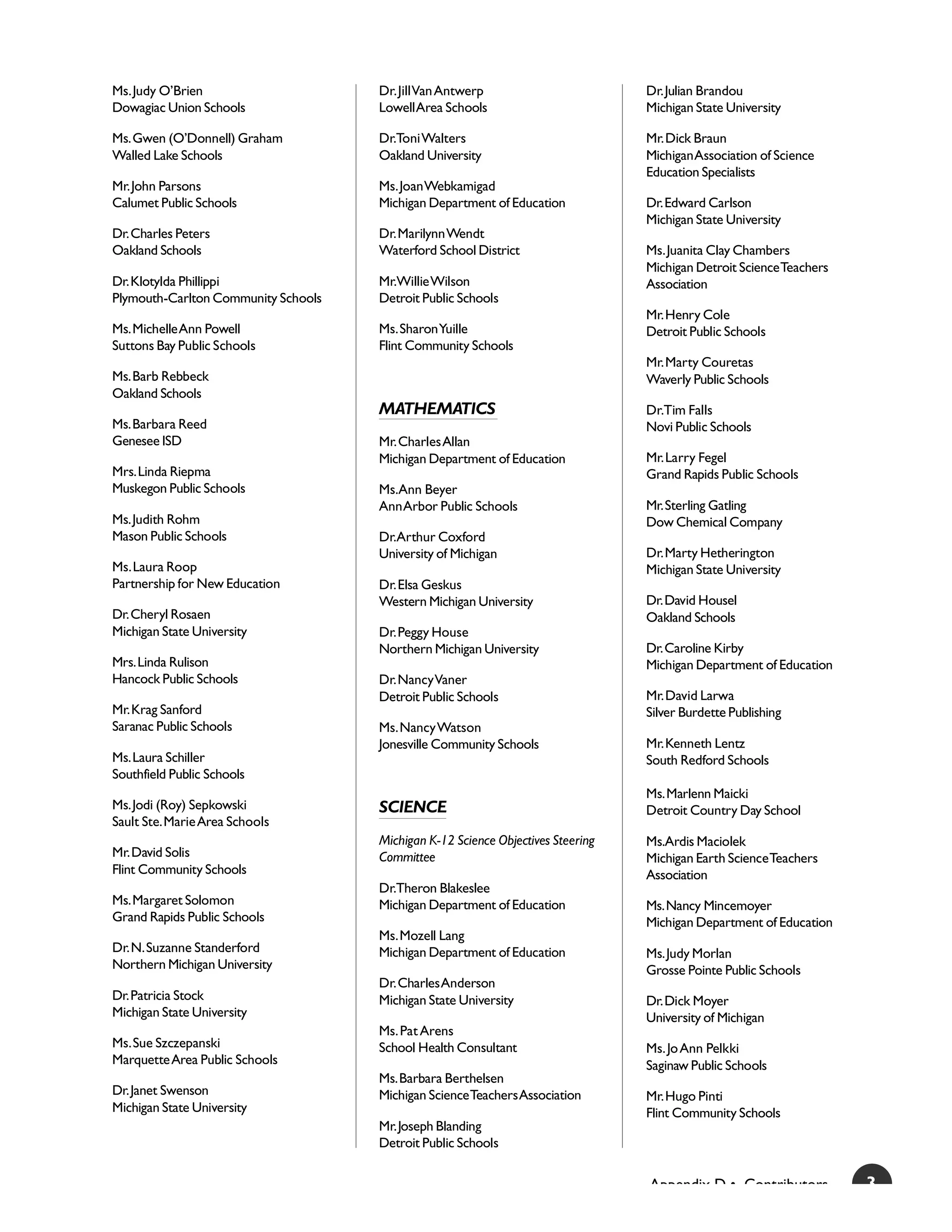 Ms. Judy O’Brien                     Dr. Jill Van Antwerp                        Dr. Julian Brandou
Dowagiac Union Schools               Lowell Area Schools                         Michigan State University

Ms. Gwen (O’Donnell) Graham          Dr.Toni Walters                             Mr. Dick Braun
Walled Lake Schools                  Oakland University                          Michigan Association of Science
                                                                                 Education Specialists
Mr. John Parsons                     Ms. Joan Webkamigad
Calumet Public Schools               Michigan Department of Education            Dr. Edward Carlson
                                                                                 Michigan State University
Dr. Charles Peters                   Dr. Marilynn Wendt
Oakland Schools                      Waterford School District                   Ms. Juanita Clay Chambers
                                                                                 Michigan Detroit Science Teachers
Dr. Klotylda Phillippi               Mr.Willie Wilson                            Association
Plymouth-Carlton Community Schools   Detroit Public Schools
                                                                                 Mr. Henry Cole
Ms. Michelle Ann Powell              Ms. Sharon Yuille                           Detroit Public Schools
Suttons Bay Public Schools           Flint Community Schools
                                                                                 Mr. Marty Couretas
Ms. Barb Rebbeck                                                                 Waverly Public Schools
Oakland Schools
                                     MATHEMATICS                                 Dr.Tim Falls
Ms. Barbara Reed                                                                 Novi Public Schools
Genesee ISD                          Mr. Charles Allan
                                     Michigan Department of Education            Mr. Larry Fegel
Mrs. Linda Riepma                                                                Grand Rapids Public Schools
Muskegon Public Schools              Ms.Ann Beyer
                                     Ann Arbor Public Schools                    Mr. Sterling Gatling
Ms. Judith Rohm                                                                  Dow Chemical Company
Mason Public Schools                 Dr.Arthur Coxford
                                     University of Michigan                      Dr. Marty Hetherington
Ms. Laura Roop                                                                   Michigan State University
Partnership for New Education        Dr. Elsa Geskus
                                     Western Michigan University                 Dr. David Housel
Dr. Cheryl Rosaen                                                                Oakland Schools
Michigan State University            Dr. Peggy House
                                     Northern Michigan University                Dr. Caroline Kirby
Mrs. Linda Rulison                                                               Michigan Department of Education
Hancock Public Schools               Dr. Nancy Vaner
                                     Detroit Public Schools                      Mr. David Larwa
Mr. Krag Sanford                                                                 Silver Burdette Publishing
Saranac Public Schools               Ms. Nancy Watson
                                     Jonesville Community Schools                Mr. Kenneth Lentz
Ms. Laura Schiller                                                               South Redford Schools
Southfield Public Schools
                                                                                 Ms. Marlenn Maicki
Ms. Jodi (Roy) Sepkowski             SCIENCE                                     Detroit Country Day School
Sault Ste. Marie Area Schools
                                     Michigan K-12 Science Objectives Steering   Ms.Ardis Maciolek
Mr. David Solis                      Committee                                   Michigan Earth Science Teachers
Flint Community Schools                                                          Association
                                     Dr.Theron Blakeslee
Ms. Margaret Solomon                 Michigan Department of Education            Ms. Nancy Mincemoyer
Grand Rapids Public Schools                                                      Michigan Department of Education
                                     Ms. Mozell Lang
Dr. N. Suzanne Standerford           Michigan Department of Education            Ms. Judy Morlan
Northern Michigan University                                                     Grosse Pointe Public Schools
                                     Dr. Charles Anderson
Dr. Patricia Stock                   Michigan State University                   Dr. Dick Moyer
Michigan State University                                                        University of Michigan
                                     Ms. Pat Arens
Ms. Sue Szczepanski                  School Health Consultant                    Ms. Jo Ann Pelkki
Marquette Area Public Schools                                                    Saginaw Public Schools
                                     Ms. Barbara Berthelsen
Dr. Janet Swenson                    Michigan Science Teachers Association       Mr. Hugo Pinti
Michigan State University                                                        Flint Community Schools
                                     Mr. Joseph Blanding
                                     Detroit Public Schools


                                                                                 Appendix D • Contributors           3
 