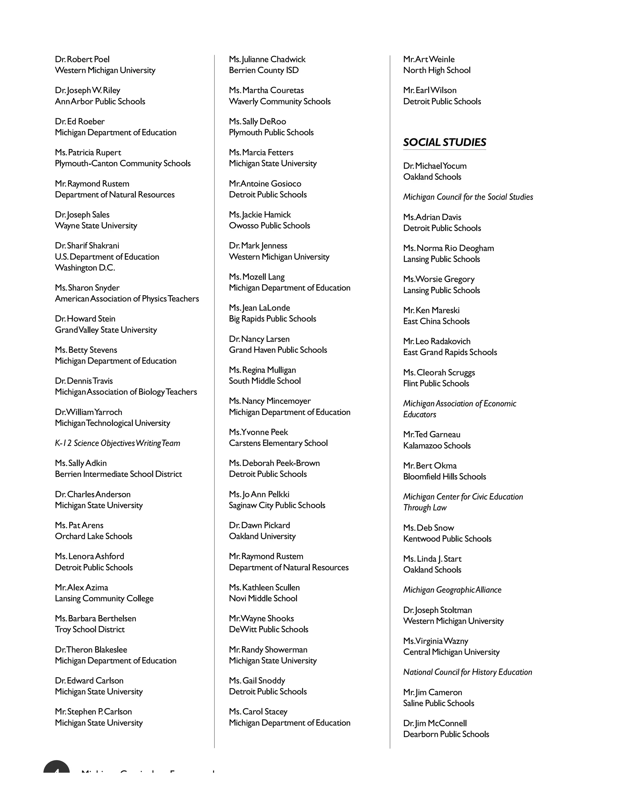 Dr. Robert Poel                                Ms. Julianne Chadwick              Mr.Art Weinle
Western Michigan University                    Berrien County ISD                 North High School

Dr. Joseph W. Riley                            Ms. Martha Couretas                Mr. Earl Wilson
Ann Arbor Public Schools                       Waverly Community Schools          Detroit Public Schools

Dr. Ed Roeber                                  Ms. Sally DeRoo
Michigan Department of Education               Plymouth Public Schools
                                                                                  SOCIAL STUDIES
Ms. Patricia Rupert                            Ms. Marcia Fetters
Plymouth-Canton Community Schools              Michigan State University          Dr. MichaelYocum
                                                                                  Oakland Schools
Mr. Raymond Rustem                             Mr.Antoine Gosioco
Department of Natural Resources                Detroit Public Schools             Michigan Council for the Social Studies
Dr. Joseph Sales                               Ms. Jackie Hamick                  Ms.Adrian Davis
Wayne State University                         Owosso Public Schools              Detroit Public Schools
Dr. Sharif Shakrani                            Dr. Mark Jenness                   Ms. Norma Rio Deogham
U.S. Department of Education                   Western Michigan University        Lansing Public Schools
Washington D.C.
                                               Ms. Mozell Lang                    Ms.Worsie Gregory
Ms. Sharon Snyder                              Michigan Department of Education   Lansing Public Schools
American Association of Physics Teachers
                                               Ms. Jean LaLonde                   Mr. Ken Mareski
Dr. Howard Stein                               Big Rapids Public Schools          East China Schools
Grand Valley State University
                                               Dr. Nancy Larsen                   Mr. Leo Radakovich
Ms. Betty Stevens                              Grand Haven Public Schools         East Grand Rapids Schools
Michigan Department of Education
                                               Ms. Regina Mulligan                Ms. Cleorah Scruggs
Dr. Dennis Travis                              South Middle School                Flint Public Schools
Michigan Association of Biology Teachers
                                               Ms. Nancy Mincemoyer               Michigan Association of Economic
Dr.William Yarroch                             Michigan Department of Education   Educators
MichiganTechnological University
                                               Ms.Yvonne Peek                     Mr.Ted Garneau
K-12 Science Objectives Writing Team           Carstens Elementary School         Kalamazoo Schools
Ms. Sally Adkin                                Ms. Deborah Peek-Brown             Mr. Bert Okma
Berrien Intermediate School District           Detroit Public Schools             Bloomfield Hills Schools
Dr. Charles Anderson                           Ms. Jo Ann Pelkki                  Michigan Center for Civic Education
Michigan State University                      Saginaw City Public Schools        Through Law
Ms. Pat Arens                                  Dr. Dawn Pickard                   Ms. Deb Snow
Orchard Lake Schools                           Oakland University                 Kentwood Public Schools
Ms. Lenora Ashford                             Mr. Raymond Rustem                 Ms. Linda J. Start
Detroit Public Schools                         Department of Natural Resources    Oakland Schools
Mr. Alex Azima                                 Ms. Kathleen Scullen               Michigan Geographic Alliance
Lansing Community College                      Novi Middle School
                                                                                  Dr. Joseph Stoltman
Ms. Barbara Berthelsen                         Mr.Wayne Shooks                    Western Michigan University
Troy School District                           DeWitt Public Schools
                                                                                  Ms.Virginia Wazny
Dr.Theron Blakeslee                            Mr. Randy Showerman                Central Michigan University
Michigan Department of Education               Michigan State University
                                                                                  National Council for History Education
Dr. Edward Carlson                             Ms. Gail Snoddy
Michigan State University                      Detroit Public Schools             Mr. Jim Cameron
                                                                                  Saline Public Schools
Mr. Stephen P. Carlson                         Ms. Carol Stacey
Michigan State University                      Michigan Department of Education   Dr. Jim McConnell
                                                                                  Dearborn Public Schools



4      Mi hi      C      i l    F          k
 