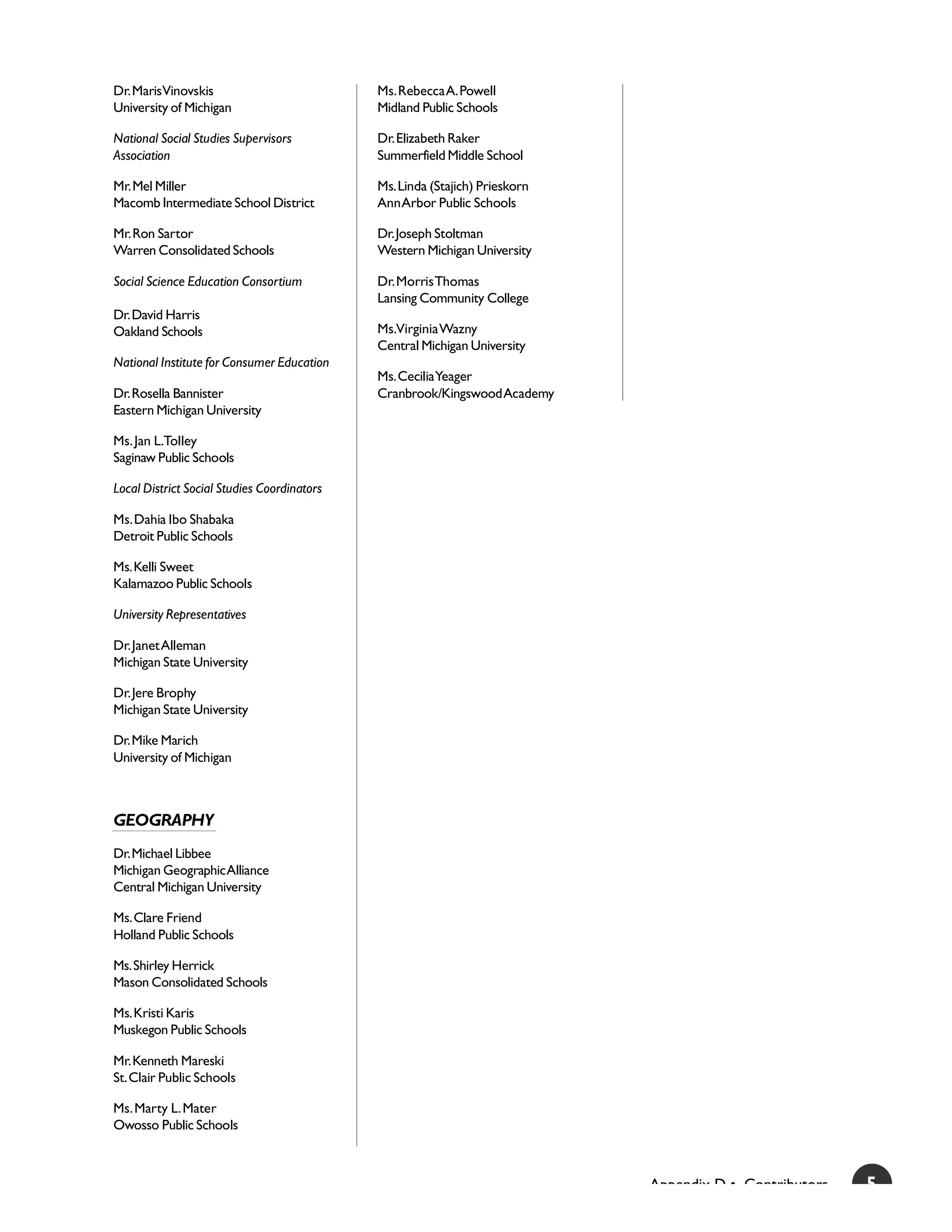 Dr. Maris Vinovskis                          Ms. Rebecca A. Powell
University of Michigan                       Midland Public Schools

National Social Studies Supervisors          Dr. Elizabeth Raker
Association                                  Summerfield Middle School

Mr. Mel Miller                               Ms. Linda (Stajich) Prieskorn
Macomb Intermediate School District          Ann Arbor Public Schools

Mr. Ron Sartor                               Dr. Joseph Stoltman
Warren Consolidated Schools                  Western Michigan University

Social Science Education Consortium          Dr. Morris Thomas
                                             Lansing Community College
Dr. David Harris
Oakland Schools                              Ms.Virginia Wazny
                                             Central Michigan University
National Institute for Consumer Education
                                             Ms. Cecilia Yeager
Dr. Rosella Bannister                        Cranbrook/Kingswood Academy
Eastern Michigan University

Ms. Jan L.Tolley
Saginaw Public Schools

Local District Social Studies Coordinators

Ms. Dahia Ibo Shabaka
Detroit Public Schools

Ms. Kelli Sweet
Kalamazoo Public Schools

University Representatives

Dr. Janet Alleman
Michigan State University

Dr. Jere Brophy
Michigan State University

Dr. Mike Marich
University of Michigan



GEOGRAPHY
Dr. Michael Libbee
Michigan Geographic Alliance
Central Michigan University

Ms. Clare Friend
Holland Public Schools

Ms. Shirley Herrick
Mason Consolidated Schools

Ms. Kristi Karis
Muskegon Public Schools

Mr. Kenneth Mareski
St. Clair Public Schools

Ms. Marty L. Mater
Owosso Public Schools



                                                                             Appendix D • Contributors   5
 
