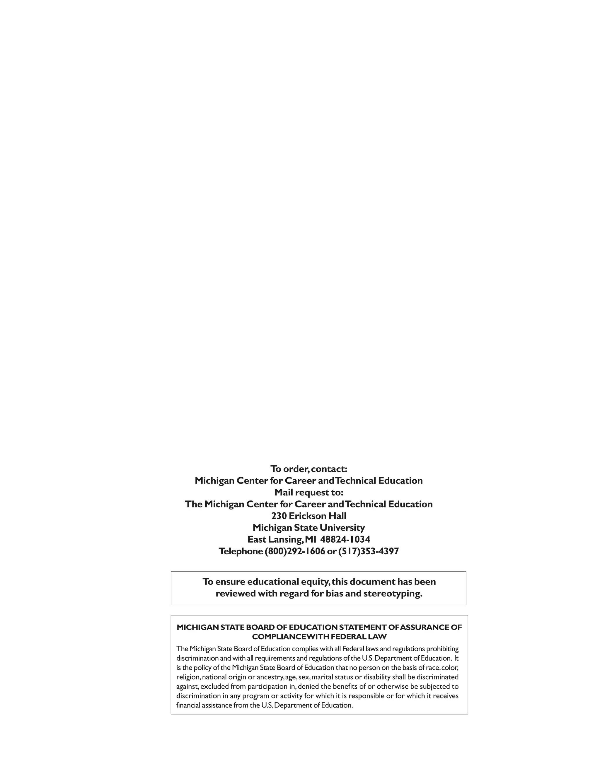 To order, contact:
    Michigan Center for Career andTechnical Education
                      Mail request to:
  The Michigan Center for Career and Technical Education
                     230 Erickson Hall
                Michigan State University
               East Lansing, MI 48824-1034
         Telephone (800)292-1606 or (517)353-4397


         To ensure educational equity, this document has been
            reviewed with regard for bias and stereotyping.


MICHIGAN STATE BOARD OF EDUCATION STATEMENT OF ASSURANCE OF
                COMPLIANCEWITH FEDERAL LAW
The Michigan State Board of Education complies with all Federal laws and regulations prohibiting
discrimination and with all requirements and regulations of the U.S. Department of Education. It
is the policy of the Michigan State Board of Education that no person on the basis of race, color,
religion, national origin or ancestry, age, sex, marital status or disability shall be discriminated
against, excluded from participation in, denied the benefits of or otherwise be subjected to
discrimination in any program or activity for which it is responsible or for which it receives
financial assistance from the U.S. Department of Education.
 