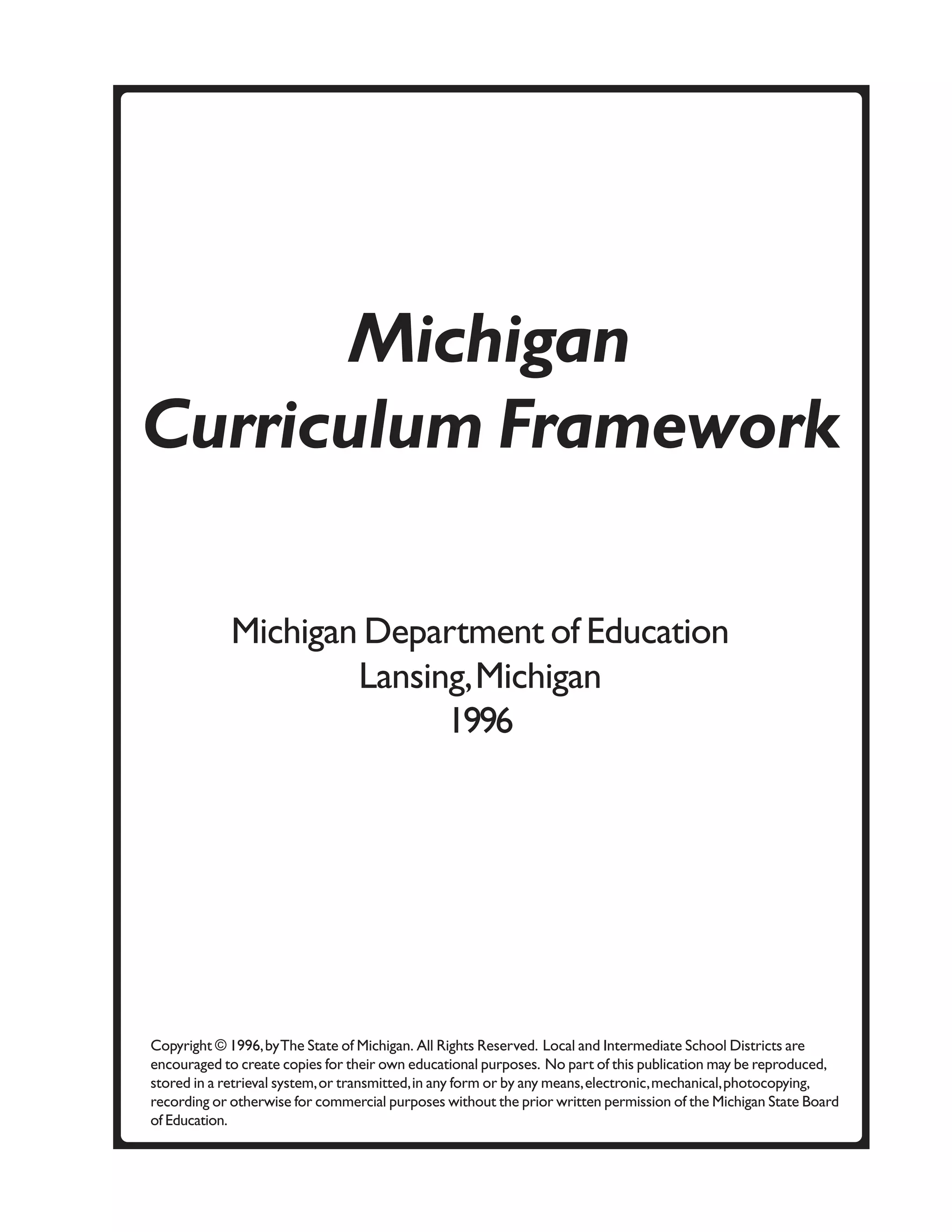 Michigan
Curriculum Framework

             Michigan Department of Education
                     Lansing, Michigan
                           1996




Copyright © 1996, by The State of Michigan. All Rights Reserved. Local and Intermediate School Districts are
encouraged to create copies for their own educational purposes. No part of this publication may be reproduced,
stored in a retrieval system, or transmitted, in any form or by any means, electronic, mechanical, photocopying,
recording or otherwise for commercial purposes without the prior written permission of the Michigan State Board
of Education.
 