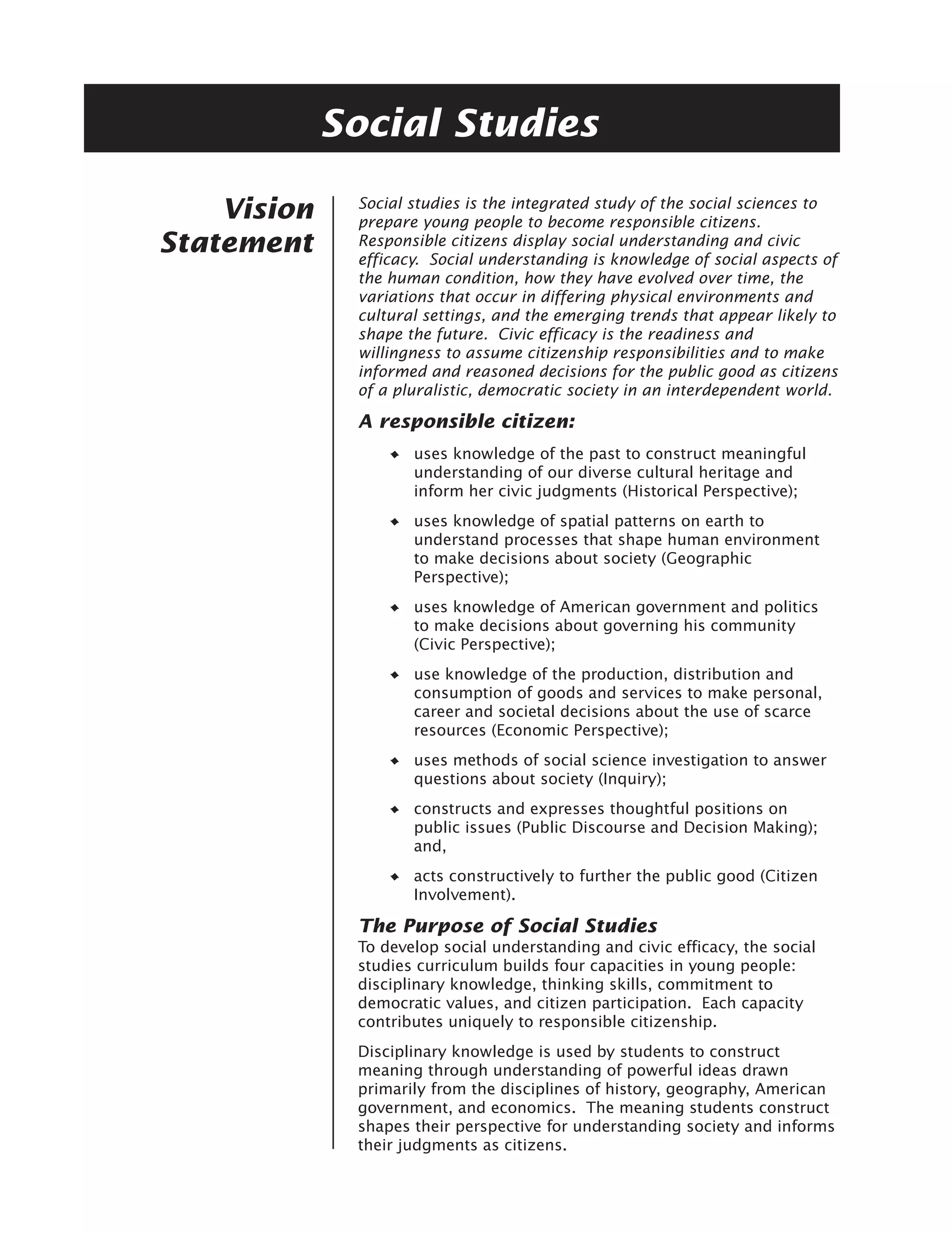 Social Studies
              Social studies is the integrated study of the social sciences to
    Vision    prepare young people to become responsible citizens.
Statement     Responsible citizens display social understanding and civic
              efficacy. Social understanding is knowledge of social aspects of
              the human condition, how they have evolved over time, the
              variations that occur in differing physical environments and
              cultural settings, and the emerging trends that appear likely to
              shape the future. Civic efficacy is the readiness and
              willingness to assume citizenship responsibilities and to make
              informed and reasoned decisions for the public good as citizens
              of a pluralistic, democratic society in an interdependent world.

              A responsible citizen:
                     uses knowledge of the past to construct meaningful
                     understanding of our diverse cultural heritage and
                     inform her civic judgments (Historical Perspective);
                     uses knowledge of spatial patterns on earth to
                     understand processes that shape human environment
                     to make decisions about society (Geographic
                     Perspective);
                     uses knowledge of American government and politics
                     to make decisions about governing his community
                     (Civic Perspective);
                     use knowledge of the production, distribution and
                     consumption of goods and services to make personal,
                     career and societal decisions about the use of scarce
                     resources (Economic Perspective);
                     uses methods of social science investigation to answer
                     questions about society (Inquiry);
                     constructs and expresses thoughtful positions on
                     public issues (Public Discourse and Decision Making);
                     and,
                     acts constructively to further the public good (Citizen
                     Involvement).

              The Purpose of Social Studies
              To develop social understanding and civic efficacy, the social
              studies curriculum builds four capacities in young people:
              disciplinary knowledge, thinking skills, commitment to
              democratic values, and citizen participation. Each capacity
              contributes uniquely to responsible citizenship.
              Disciplinary knowledge is used by students to construct
              meaning through understanding of powerful ideas drawn
              primarily from the disciplines of history, geography, American
              government, and economics. The meaning students construct
              shapes their perspective for understanding society and informs
              their judgments as citizens.
 