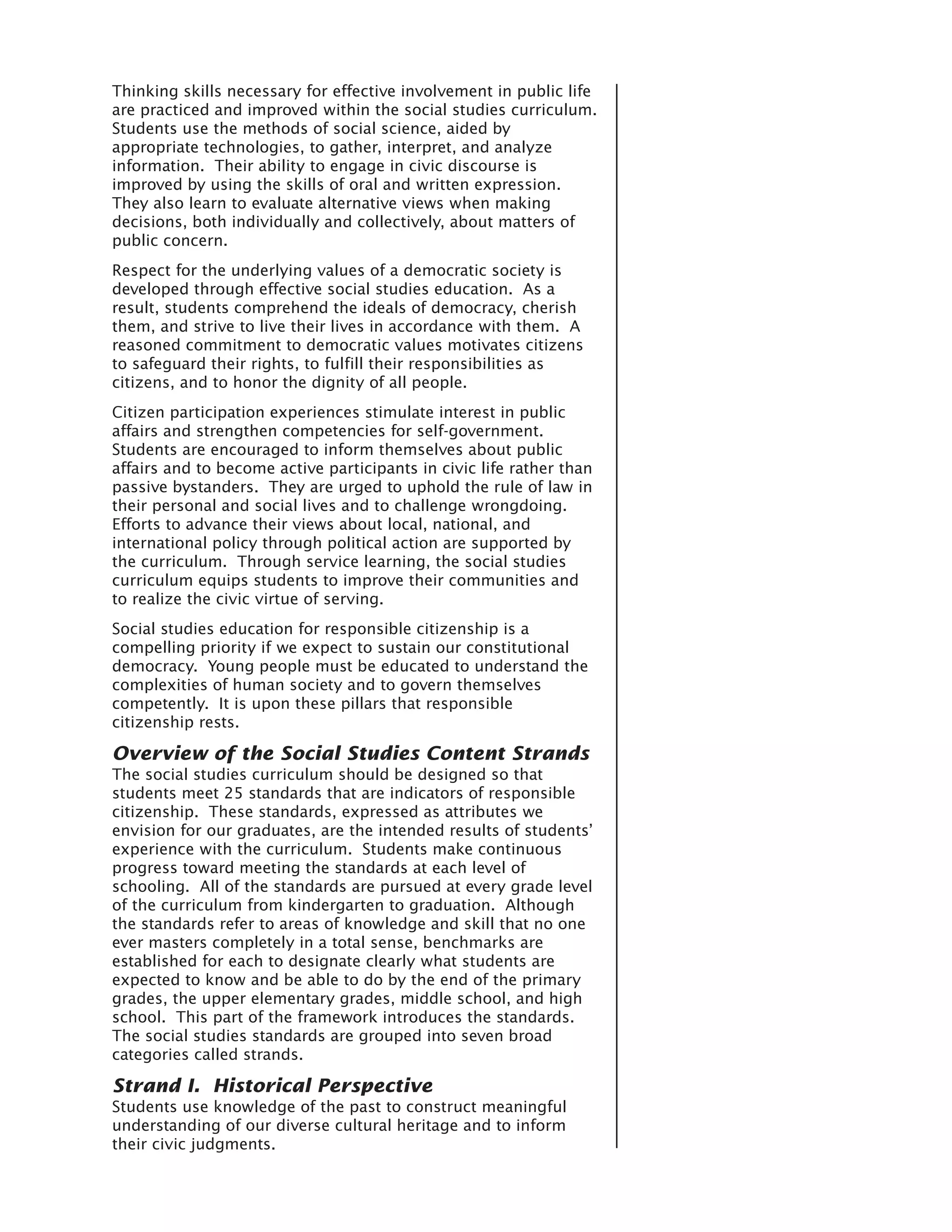 Thinking skills necessary for effective involvement in public life
are practiced and improved within the social studies curriculum.
Students use the methods of social science, aided by
appropriate technologies, to gather, interpret, and analyze
information. Their ability to engage in civic discourse is
improved by using the skills of oral and written expression.
They also learn to evaluate alternative views when making
decisions, both individually and collectively, about matters of
public concern.
Respect for the underlying values of a democratic society is
developed through effective social studies education. As a
result, students comprehend the ideals of democracy, cherish
them, and strive to live their lives in accordance with them. A
reasoned commitment to democratic values motivates citizens
to safeguard their rights, to fulfill their responsibilities as
citizens, and to honor the dignity of all people.
Citizen participation experiences stimulate interest in public
affairs and strengthen competencies for self-government.
Students are encouraged to inform themselves about public
affairs and to become active participants in civic life rather than
passive bystanders. They are urged to uphold the rule of law in
their personal and social lives and to challenge wrongdoing.
Efforts to advance their views about local, national, and
international policy through political action are supported by
the curriculum. Through service learning, the social studies
curriculum equips students to improve their communities and
to realize the civic virtue of serving.
Social studies education for responsible citizenship is a
compelling priority if we expect to sustain our constitutional
democracy. Young people must be educated to understand the
complexities of human society and to govern themselves
competently. It is upon these pillars that responsible
citizenship rests.

Overview of the Social Studies Content Strands
The social studies curriculum should be designed so that
students meet 25 standards that are indicators of responsible
citizenship. These standards, expressed as attributes we
envision for our graduates, are the intended results of students’
experience with the curriculum. Students make continuous
progress toward meeting the standards at each level of
schooling. All of the standards are pursued at every grade level
of the curriculum from kindergarten to graduation. Although
the standards refer to areas of knowledge and skill that no one
ever masters completely in a total sense, benchmarks are
established for each to designate clearly what students are
expected to know and be able to do by the end of the primary
grades, the upper elementary grades, middle school, and high
school. This part of the framework introduces the standards.
The social studies standards are grouped into seven broad
categories called strands.

Strand I. Historical Perspective
Students use knowledge of the past to construct meaningful
understanding of our diverse cultural heritage and to inform
their civic judgments.
 