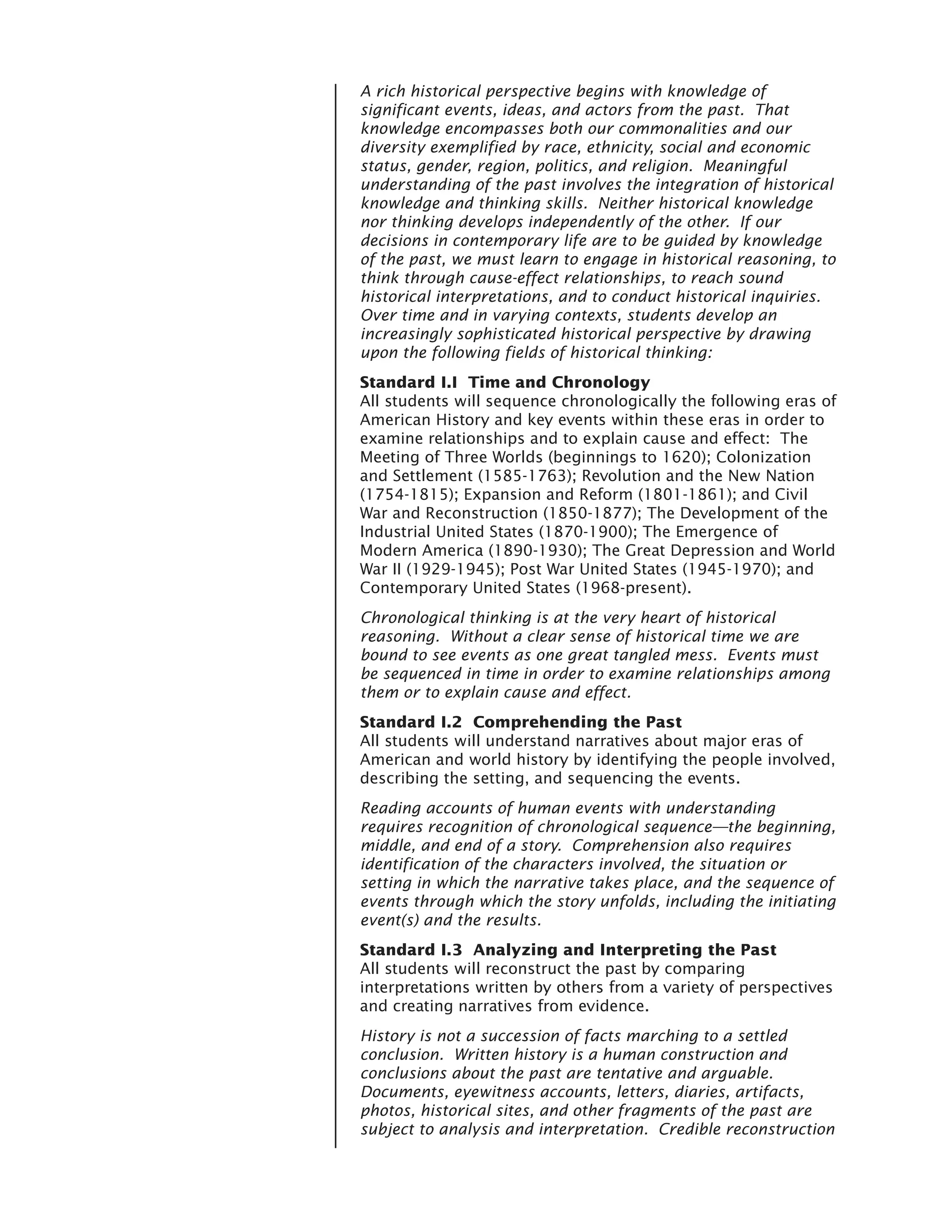 A rich historical perspective begins with knowledge of
significant events, ideas, and actors from the past. That
knowledge encompasses both our commonalities and our
diversity exemplified by race, ethnicity, social and economic
status, gender, region, politics, and religion. Meaningful
understanding of the past involves the integration of historical
knowledge and thinking skills. Neither historical knowledge
nor thinking develops independently of the other. If our
decisions in contemporary life are to be guided by knowledge
of the past, we must learn to engage in historical reasoning, to
think through cause-effect relationships, to reach sound
historical interpretations, and to conduct historical inquiries.
Over time and in varying contexts, students develop an
increasingly sophisticated historical perspective by drawing
upon the following fields of historical thinking:
Standard I.I Time and Chronology
All students will sequence chronologically the following eras of
American History and key events within these eras in order to
examine relationships and to explain cause and effect: The
Meeting of Three Worlds (beginnings to 1620); Colonization
and Settlement (1585-1763); Revolution and the New Nation
(1754-1815); Expansion and Reform (1801-1861); and Civil
War and Reconstruction (1850-1877); The Development of the
Industrial United States (1870-1900); The Emergence of
Modern America (1890-1930); The Great Depression and World
War II (1929-1945); Post War United States (1945-1970); and
Contemporary United States (1968-present).
Chronological thinking is at the very heart of historical
reasoning. Without a clear sense of historical time we are
bound to see events as one great tangled mess. Events must
be sequenced in time in order to examine relationships among
them or to explain cause and effect.
Standard I.2 Comprehending the Past
All students will understand narratives about major eras of
American and world history by identifying the people involved,
describing the setting, and sequencing the events.
Reading accounts of human events with understanding
requires recognition of chronological sequence—the beginning,
middle, and end of a story. Comprehension also requires
identification of the characters involved, the situation or
setting in which the narrative takes place, and the sequence of
events through which the story unfolds, including the initiating
event(s) and the results.
Standard I.3 Analyzing and Interpreting the Past
All students will reconstruct the past by comparing
interpretations written by others from a variety of perspectives
and creating narratives from evidence.
History is not a succession of facts marching to a settled
conclusion. Written history is a human construction and
conclusions about the past are tentative and arguable.
Documents, eyewitness accounts, letters, diaries, artifacts,
photos, historical sites, and other fragments of the past are
subject to analysis and interpretation. Credible reconstruction
 